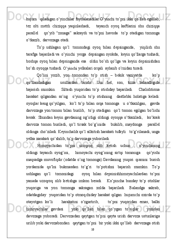 hu j u m    q i l a di g a n   o’ y in c h il a r f o y d a l a n a d i l a r . O’y in c h i   t o’ p n i   i k k i  q o’ ll ab   e g a l l a b ,
t e z   ol t i   m e t r l i   c h i z iqq a   y a qin l a s h a d i ,       t a y a n ch   o y o q   k a f t l a r i n i   s h u   c h i z i q q a
p ar a l l el       qo’ y i b   “ z on a g a ”   s a k ra y d i   v a   t o’p n i   h a v o d a     t o’ p   o t a di g an   t o m ong a
o’t k a z i b ,    d a r v o z a g a  o t a d i .   
T o’ p   u sh l a g an   q o’ l     to m o n d a g i   o y o q   bi l an   d e p s i n g a n d a ,       y iqi li s h   sh u
t a ra f g a   b a j ar i l a d i  v a   o’ y in c h i    y er g a    d e p si n g an  o y o k da ,   k e y i n   qo’ l l a r g a  t us h a d i;
b o sh q a   o y o q   b i l a n   d e p s i n g a n d a   e s a     ol d i n   b o’s h   q o’l g a   v a   k e y i n   d e p s i n is h d an
b o’ s h   o y oq q a   t us h a d i. O’	yin	chi  y e lk a l a r i   o r q a l i    a y l a n i b   o’ r n i d a n   tu r a d i .
Q o’li n i   y o z i b ,   y o n   to m ond a n   t o’ p   o t i s h   –   b e k i k   v a z i y a t d a         k o’ p
qo’ l l a n i l a d i g a n           us u ll a r d a n     b i r id i r.     U n i     b e l ,     s o n ,     t i zza     b a l a nd l ig id a
b a j a r is h   m u m ki n .       S i l t a s h   y u q o r i d an   t o’ p   o t i s h d ay   b a j ar i l a d i .       C h a l is h t i r m a
h ara k a t   q i l g a n d a n   s o’ n g     o’ y in c h i   t o’ p   o t is h n i n g     d a st l a b k i   ho l a ti g a   k e l a d i :
o y o q l ar   k e n g   qo’ y ilg a n ,      k o’ l   t o’ p   b i l a n   o r q a   to m o n g a     u   o’t k az il g a n ,      g a v d a
d a r v o z a g a   y o n  to m o n   bi l an   b u r i l i b ,    to’ p   o t a d i g a n     q o’ l   to m o n   e g i l g an   bo’ l i s h i
k er a k .   S hu n d a n   k e y i n   g a vd a n i n g   o g’i r li g i   o l di n g i   o y oq q a   o’t k az i l a d i ,      k o’k r a k
d a r vo z a   to m o n   bu r i l a d i ,   q o’ l   t i r s ak   bo’g’ i n i d a       bu k i l i b ,   m a y do n g a       p ar a ll e l
o l d in g a   c ho’ z i l a d i .  K e y in c h a l i k   q o’ l   s i l k i t is h   h a r a k a t i   t u fa y l i     t o’g’ r i l a n a d i ,   un g a
y e lk a  x ar a k a t i  qo’ s h i l i b ,  t o’ p   d ar v o z a g a  y u b o r i l a d i .
H i m o y ac hid a n     t o’pn i     u z o q r o q     ol i b     k e t i s h     u c h u n     ,     o’ y in c h i n i n g
ol d ing i   t a y a n ch   o y og’i n i ,       hi m o y ac h i   o y og’i nin g   s i r t q i   t o m on i g a       qo’ y is h i
m a qs a d g a   m uvo f i q d i r   ( o d a t d a   o’ n g   t o m onga ). G a vd a n i n g   y u q o r i   q i s m in i   bu r i s h
y o r d a m id a   q o’ l n i   b uk m a sd a n   to’g’ ri     t o’ p o t i sh n i   b a j ar is h   m u m ki n .   T o’ p
us h l a g a n   qo’ l     to m o n id a g i       o y o q   bi l an   d e ps i n i s h hi m o y ac hil a r d a n   to’ p n i
y a n a d a   u z o q r o q   o l i b   k e t i sh g a   i m ko n   b era d i .       K o’ p in c h a   b un d ay   to’ p   ot is h lar
y uqo r i g a   v a   y o n   to m o n g a   s a k r a g a n   xo ld a   b a j ar i l a d i .   Ba l a ndg a   s a k ra b ,
o d a t d a g id ay     y uqo r i d a n   to’ p   ot m oq c h i d ay   h ar a k at   q i l g a n     h u j u m c h i   o x i r d a   to’ p
o t a y ot g an   k o’ l i       h ar a k a t in i   o’ z g a r ti r i b ,       to’ p n i   y uq o r i d an   e m a s ,   b a lk i
hi m o y ac hil ar   g a v d a s i       y ok i   qo’ l l a r i   b il a n   qo’ y g an   t o’s i q l ar       y o ni d an
d a v o z a g a   y ubo r a d i .   D a r v o z a d a n   q a y tg an   t o’p n i   q a y t a   u r is h   d ar v o z a   us t u nl a r i g a
u r i li b   y o k i  d a r v o za bo n d an     q a y tg a n   to’ p n i    b i r   y ok i   i k k i   q o’ll a b    d ar v o z a g a   o t i s h
10
