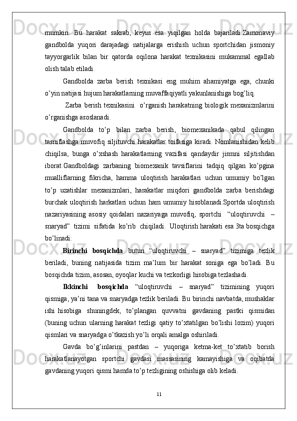 m u m ki n .   Bu   h ar a k a t   s a k r a b ,   k e y i n   e s a   y iq i l g an   h ol d a   b a j ar il a d i . Z a m on a v i y
g a n d bol d a   y uq o ri   d ara j a d a g i   n a ti j a l a r g a   e r i s h is h   u c hu n   s p o r t c h i d a n   j is m oni y
t a y y o r g ar li k   b i l an   bi r   q a t o r d a   o q i l o n a   h ar a k a t   t e x n i k a sin i   m uk a mm al   e g a ll a b
o l i s h   t a l a b   e t i l a d i .
G a n db o l d a   z ar b a   b e r i s h   t e x n i k a s i   e n g   m u h i m   a h a m i y a tg a   e g a ,   c h un k i
o’ y i n  n a t i j a s i   hu j u m  h ara k a t l ar ni n g   m uv af f a q i y a t l i   y a k un l a ni s h i g a   b og’ l i q .
  Z a r b a   b e r is h   t e xn i k a s i n i     o’ r g a n i s h   h ar a k a t n i n g   b i o lo g i k   m e x a n i z m l ar i n i
o’ r g a n is h g a   a s o s l a n a d i .
G a n db o l d a    to’ p     bi l an     za r b a    b e r i s h ,    b i o m e x a n ik a d a     q a b u l     q il i n g a n
t a sn i f l a s h g a   m uvo f i q   s i l ji t u v c h i   h ar a k a t l a r   t oi f a s i g a   k i r a d i .   N o m l a n i s h i d an   k e li b
c h iq i l sa ,    bu n g a    o’x s h a s h    h ar a k a tl a r n i n g    v az i fa s i    q a n d a y di r   j is m n i    sil j i t i shd a n
i b o r a t . G a n db o l d a g i   za r b a n i n g   b i o m e x a n i k   t a v si f l a r i n i   t a d q i q   q i lg an   ko’ p g in a
m u a lli f l a r n in g   f ik r i c h a ,   h a m m a   ul o q t i r i s h   h ar a k a tl a ri   u c h u n   u m u m i y   bo’lg a n
t o’ p   u z a t is hl ar   m e x a n i z m l ar i ,   h a ra k a t l ar   m iq do ri   g a n d bo l d a   za r b a   b er i s h d a g i
b u rc h a k   u lo q t i r is h   h a r k a t l a r i   u c h u n   h am   u m u m i y   his ob l a n a d i .S p o r t d a   ul o q t i r i s h
n aza r i y a s i n in g   a s o si y   qo i d a l a r i   n a z ar i y a g a   m uvo f i q,   s p o r t c h i     “ ul oq ti r u v c h i     –
s n ar y a d ”    t i z i m i    si fa t id a   k o’ r i b  c h iq i l a d i .   Ul o q t i r is h  h ar a k a t i   e s a   3t a   b o s q i c h g a
b o’l i n a d i:
B i r i nc h i   b o s q i ch d a   b ut u n   “ ul o q t i r u v c h i   –   sn ar y a d ”   ti z i m ig a   t e z l i k
b er i l a di ,   b un i n g   n a ti j a s i d a   t i z i m   m a’ lu m   bi r   h ar a k a t   so ni g a   e g a   bo’l a d i .   Bu
b o s q i c h d a   t i z i m , a s o s a n ,   o y o q l ar   k u c h i   v a  t e z k o r l i g i  h i s o big a  t e z l a s h a d i .
I kk i nchi     b o s q i c h da   “ ulo qt i r u v c h i   –   s n a r y a d ”   ti z i m ini n g   y uqo r i
qi s m iga ,  y a’ n i   t a n a   v a  s n ar y a d g a   t e z l i k   b e r i l a d i . Bu   b i r i n c h i   n a v b a t da ,   m ush a kl ar
ishi   h is o b i g a     s hu n in gd e k,     to’pl a n g an     q uv v a t n i     g a v d a n in g     p a s tk i     qis m id a n
( b u nin g   u c h u n   u l a r n i n g   h ar a k at   t ez li g i   q a ti y   to’xt a t i l g an   b o’li sh i   l o z i m )   y uqo ri
q is m l ari   va sn a r y a dg a   o’tk a z i s h   y o’l i   o r q a l i a m a lg a  o s h i r i l a d i .
G a vd a   b o’g’i n l a r i n i   p a s t d a n   –   y uqo r ig a   k e t m a- k et   t o’ x t a ti b   bo r is h
h ar a k a tl a n a y o t g an     s po r t c h i     g a v d a s i     m a s s a s i ni n g    k a m a y ish i g a     v a     o q i b a t d a
g a vd a n i n g   y uq o ri   q is m i  h a m d a  to’ p  t e z l i gi n in g   o s h i sh i g a  o l i b   k e l a d i .
11