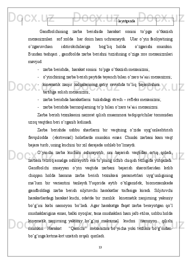 l a y o t g a n d a
G a n db ol c h i ni n g     za r b a     b e r i s h i d a     h a r a k a t     so n i n i     t o’p g a     o’tk a z is h
m e x a n i z m l ari     s o f   x o l d a     h ar   d oi m   h am   u c h ra m a y d i .     U l ar   o’ y i n f a o l i y a t i n in g
o’ z g a r u v c h a n         i sh ti r o k c h i l ar i g a         b og’ l i q     ho l d a         o’ z g a r i s h i     m u m ki n .
B u nd a n   t a sh q a r i   ,   g a n db o l d a   zar b a   b e r i sh n i   t u z ish n in g   o’ z i g a   xo s   m e x a ni z m l ari
m a v j u d :
-     zar b a   b e r i sh d a ,   h a r a k at  s o n i n i    t o’p g a  o’ t k a z i s h   m e x a n i z m i ;
-    o’	yin	chinin	g  za r b a   b e r i s h   p a y tid a   t a y a n ch  b i l a n  o’ za r o  	ta’	siri  m e x a n i z m i ;
- k i n e m a ti k   z a n j i r   x a l q a l ar in i n g   q a ti y    ra vi s h d a   to’ l i q    b a j a r i li s h i n i  
t ar tibg a  s o l is h   m e x a ni z m i ;
-     zar b a   b e r i sh d a   h ar a k a tl a r n i    t u z is h d a g i   s t r e ch   –   r ef l e k s   m e x a ni z m i ;
-     zar b a   b e r i sh d a   b ar m oql a r ni n g  to’ p   b i l a n   o’ zaro  	
ta’	siri  m e x a n i z m i .
Z ar b a  b er is h   t e x n i k a s i n i   n a z o r a t   q i l is h   m u a m m os i   t a d q i qo t c h i l ar   t o m on id a n
u z o q   v a q t d a n   b e ri   o’ r g a n i b   k e l i n a d i .
Z ar b a   b e r i sh d a   us h b u   sh a r t l a r n i   b i r   v a q t n in g   o’ z i d a   u y g’unl a s h t i r is h
fa v q ul o d d a     (e ks t re m a l )   h o l a t l a r d a   m u m ki n   e m a s .   C hu n k i   z a r b a n i   k am   v a q t
b a j ar a  tu r i b ,  u n in g   k u c h i n i  b i r  x i l   d ara j a d a   u s h l ab   bo’l m a y d i .
O’ y in c h i   za r b a   k u c h i n i   os hi r a y ot i b ,   u n i   b a j ar i s h   v a q ti d an   o r ti q   q o l a d i ,
za r b a n i  t ez r o q a m a lg a   os h i ra y ot i b   e s a   t o’p nin g   u c hi b   c hi q is h   t e z l ig i d a   y utq a za d i.
G a n db ol c h i   m u a y y an   o’ y i n   v a qt id a   z a r b a n i   b a j ar i s h   s h ar oi tl a r id a n   k e l i b
c h iq q a n   h ol d a   h a m m a   zar b a   b er i s h   t e xn i k a s i   p a ra m e t r l ari   u y g’u n l i g i n in g
m a’ lu m   b i r   v a r i a nt i n i   t a n l a y d i . Y u q o r i d a   a y t i b   o’ t i l g a n i d e k ,   b io m e x a n ik a d a
g a n db o l d a g i   zar b a   b e r is h   s i l ji t u v c h i   h ar a k a t l ar   t o i f a s i g a   ki r a d i .   S i l j i tu v c h i
h ar a k a t l ar d a g i   h a r a k a t   k u c hi ,   o d a t d a   b i r   z u m li k      k in e m a t i k   z a n j i r n i n g   y a kuni y
b o’g’i n i   k a b i   n a m o y o n   bo’l a d i.   A g ar   h ar a k a t g a   f a q a t   zar b a   b era y o t g a n   q o’ l
m ush a kl a r i g i n a   e m a s ,   b a l k i   o y oql a r ,  t a n a   m us h a k l a r i   h am  j a l b   e ti lsa ,   us h b u   h o l d a
k i n e m a ti k   za n j i r ni n g   y a k u ni y   bo’g’ in i   m a ksi m al     k u c h n i     n a m o y o n     q i l i sh i
m u m ki n .     H ara k a t          “ Q a m c h i ”     m e x a n i z m i   bo’ y i c h a   y ok i   t e z l ikn i   b o’g’i n d an-
b o’g’i ng a  k e t m a - k et  u z a t i s h   o r q a l i   qu r i l a d i .
13