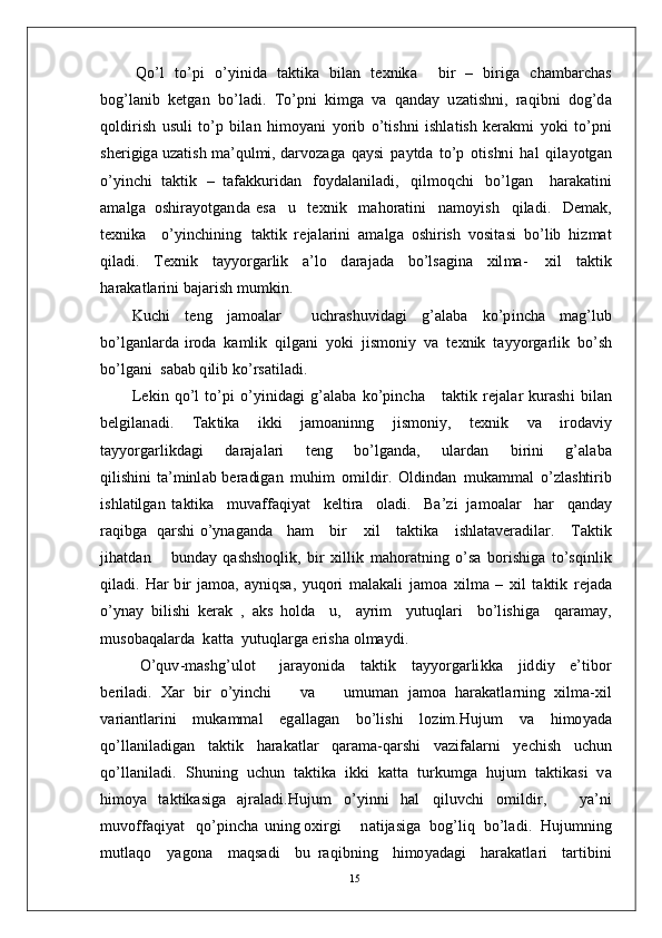 Q o’ l   to’p i   o’ y inid a   t a k ti k a   bi l an   t e x ni k a     bi r   –   b i r i g a   c h a m b arc h as
b og’l a ni b   k e t g a n   b o’l a d i .   T o’ p n i   k i m g a   v a   q a n d ay   u z a t is h n i ,   ra q i bn i   do g’d a
q o l d i r i s h   u s u l i   to’ p   b il a n   h i m o y a n i   y o r i b   o’t i s h n i   is hl a t is h   k er a k m i   y ok i   t o’p n i
s h e r i g i g a  u z a tis h  m a’ qul m i ,  d ar vo z a g a   q a y s i   p a y td a   t o’ p   o t i s hn i   h a l   q i l a y o t g a n
o’ y in c h i   t a k ti k   –   t af a k k u r i d an   f o y d a l a n i l a d i ,   q i l m oq c h i   b o’ lg an     h a r a k a t i n i
a m a lg a   o s h i ra y o t g a n d a   e s a     u     t e x ni k     m a ho r a t in i     n a m o y is h     q i l a d i .     D e m a k ,
t e xn ik a     o’ y in c h i n i n g   t a kti k   re j a l a r i n i   a m a lg a   o sh i r is h   vo s i t a s i   bo’ l i b   hi z m at
q i l a d i .   T e xni k   t a y y o r g ar l i k   a’ l o   d ara j a d a   b o’l s a gi n a   x il m a -   xi l   t a k t i k
h ar a k a t l ar in i   b a j a r i s h   m u m k i n .
K u c h i   t e n g   j a m o a l ar     u c h ra sh u vi d a g i   g’ a l a b a   k o’p i n c h a   m a g’l u b
b o’lg a n la r d a   i r o d a   k a m li k   q i l g a n i   y ok i   ji s m oni y   v a   t e x ni k   t a y y o r g ar li k   bo’ s h
b o’lg a n i    s a b a b  q i l i b  ko’ r s a t il a d i .  
L e k i n   qo’ l   to’ p i   o’ y in i d a g i   g’ a l a b a   ko’ p in c h a      t a kt i k   r e j a l a r   ku r a sh i   bi l an
b e l g i l a n a d i .   T a k ti k a   i kk i   j a m o a ni n n g   j is m o n i y ,   t e xn i k   v a   i r o d a vi y
t a y y o r g a r l i k d a g i       d a r a j a l a r i       t e n g       b o’l g a n d a ,       ul a r d a n       b i r i n i       g’ a l a b a
qi l i s hin i   t a’ m inl a b   b e ra di g a n   m uh i m   o m ildir .   Ol d i n d an   m uk a m m al   o’ z l a s ht i r i b
i s h l a t ilg a n   t a kt i k a     m uv aff a q i y at     k e l ti r a     o l a d i .     Ba’zi   j a m o a l ar     h ar     q a nd ay
ra q i b g a     q a r sh i   o’ y n a g a n d a      h am      bi r      x i l      t a kt i k a      i shl a t a v er a d i l a r .      T a k t i k
j ih a t d a n       bu nd ay   q a sh s ho q li k ,   bi r   x i lli k   m a ho r a t ni n g   o’s a   b o r is h i g a   t o’s q i nl i k
q i l a di .   H ar   b i r   j a m oa , a y niq s a ,   y uq o ri   m a l a k a l i   j a m o a   x i l m a   –   x i l   t a kt i k   re j a d a
o’ y n ay   bi l i sh i   k er a k   ,   a k s   h ol d a     u ,     a y r i m     y utu q l a r i     b o’l is h i g a     q a r a m a y ,
m uso b a q a l a r d a    k a tt a    y u tu ql a r g a er i sh a   ol m a y d i .
O’ qu v - m a shg’ u l o t     j ara y on i d a   t a k t i k   t a yy o r g ar li k k a   j id d i y   e’ t i bo r
b er i l a d i .   X ar   b i r   o’ y in c h i       v a       u m u m an   j a m o a   h ar a k a t l ar ni n g   x i l m a- xi l
v a r i a n tl a r in i   m uk a mm al   e g a ll a g a n   bo’l is h i   l o z i m . H u j u m   v a   hi m o y a d a
q o’ll a n i l a d i g a n   t a kt i k   h ar a k a t l ar   q ara m a- q ar sh i   v a z i f a l a r n i   y ec h is h   u c h u n
qo’ l l a n i l a d i .   S h u ni n g   u c h u n   t a k t i k a   i k k i   k a t t a   t u r k u m g a   hu j u m   t a kt i k a s i   v a
h i m o y a   t a kt i k a s i g a   a j r a l a d i . H u j u m   o’ y inn i   h a l   q i l u v c h i   o m ild i r ,       y a’ n i
m u v o ff a qi y at    qo’p i n c h a   u nin g  o x i r g i      n a t i j a s ig a    b o g’l i q    bo’l a d i .    Huj u m ni n g
m utl a q o     y a g on a     m a qs a d i     bu   ra q i bn i n g     h i m o y a d a g i     h ar a k a t l a r i     t a r t ibi n i
15