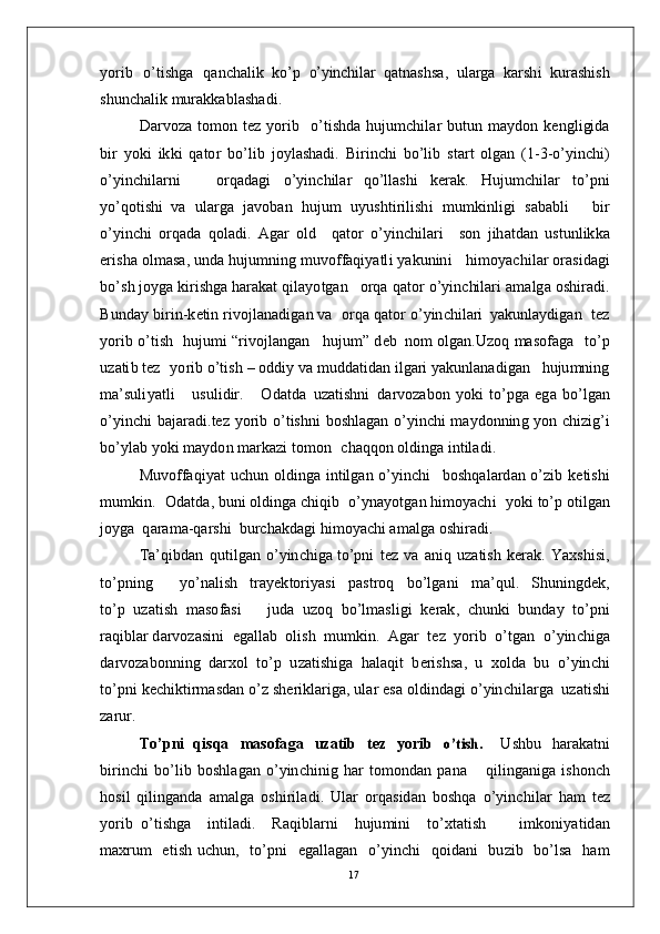 y o r i b   o’t i s h g a   q a n c h a li k   ko’ p  o’	yin	chilar	  q a tn a s h sa ,   ul a r g a   k a r s h i   k u r a s h i s h
s hu n c h a l i k   m u r akk a b l a s h a d i .
D ar v o za   t o m o n   t ez   y o r i b    o’t i s h d a   hu j u m c h i l ar   bu t u n   m a y do n   k e n g l i gi d a
b i r   y ok i   ik k i   q a t o r   bo’l i b   j o y l a s h a d i .   B i r i n c h i   b o’l i b   st a r t   ol g a n   ( 1 - 3 - o’ y in c h i )
o’ y in c h i l a r n i       o r q a d a g i   o’ y in c h i l ar   q o’l l a s h i   k e r a k .   H u j u m c h il ar   to’ p n i
y o’qo t i sh i   v a   u l a r g a   j a vo b a n   h u j u m   u y us h t i r i l is h i   m u m kinl i g i   s a b a b l i       bi r
o’ y in c h i   o r q a d a   q o l a d i .   A g ar   o l d     q a t o r   o’ y in c h il a r i     s o n   j ih a t d a n   u st u n l ik k a
e r i s h a   o l m a s a,   u nd a  hu j u m nin g   m uvo f f a q i y a tl i   y a k u n in i     hi m o y ac h i l ar  o r a si d a g i
bo’ s h   j o y g a  ki r i s h ga  h ar a k a t   q i l a y o t g a n    o r q a   q a to r   o’ y in c hi lari   a m a lg a   o s h i r a d i .
B u n d ay   bi r i n - k e ti n r i v o j l a n a d ig a n  v a    o r q a   q a t o r  o’ y in c hi l a r i   y a kun la y di g a n    t e z
y o r i b   o’ti s h    hu j u m i  “ r ivo j la n g a n     h u j u m ”   d eb   no m   ol g a n . U z o q   m a so f a g a    to’ p
u za ti b   t ez    y o r i b   o’ti s h   –   od di y  v a   m ud da t i d a n   i l g ari  y a kun la n a d i g an     h u j u m nin g
m a’ suli y a t l i       u s u l i d ir .       O d a t d a   u z a t is h n i   d a r v o z a bon   y ok i   t o’p g a   e g a   b o’ l g a n
o’ y in c h i   b a j ar a d i . t ez   y o r i b   o’ t i s h n i   b o sh l a g an   o’ y in c h i   m a y do n n in g   y o n c h i z ig’ i
b o’ y l ab  y ok i   m a y do n   m ar k azi  t o m o n    c h a q qo n  o lding a  i n t i l a di .  
M u v o ff a qi y at   u c h u n   o ld i n g a   i n t il g a n   o’ y in c h i     b o sh q a l a r d an   o’ z i b   k e t i sh i
m u m ki n .    O d a t d a,   bu n i  o ld i n g a   c h iq i b    o’ y n a y ot g a n  hi m o y ac h i    y ok i   to’ p  o ti l g a n
j o y g a   q ara m a- q ar s h i   bu r c h a k d a g i   hi m o y a c h i a m a lg a  o s h ir a di .
T a’ qi b d a n   q u t i l g a n   o’ y in c h i g a  t o’p n i   t ez   v a   a n i q   u za ti s h   k e r a k .   Y a x s h i si ,
to’ p n in g         y o’ n a l i s h     t ra y e k t o r i y a s i     p a s t r o q     b o’l g a n i     m a’ qu l .     S h un i ng d e k ,
t o’ p   u z a t is h   m a so f a s i       j u d a   u z o q   b o’l m a sli g i   k e r a k ,   c h u nk i   b u nd ay   to’pn i
r a q ib l a r  d a r v o za si n i    e g a l l a b    o l i s h    m u m ki n .   A g ar   t ez    y o r i b    o’t g a n    o’ y in c h i ga
d a r v o za bo n ni n g   d ar x o l   t o’ p   u z a t is h i g a   h a l a q i t   b e r i s h s a,   u   x o l d a   b u   o’ y in c h i
t o’ pn i  k e c h ik ti r m a sd a n  o’ z   sh e r i k lar i g a,   ul a r e s a   o l d in d a g i   o’ y in c h i l a r g a   u z a t i sh i
za r u r.
T o’ p n i   q is q a   m a s o f a g a   u z a t i b   t e z   yo r i b  	
o’	tish.  	  U s hb u   ha r a k a tn i
bi r i n c h i   bo’ l i b   b o s h l a g an   o’ y in c hi n i g   h ar   to m on dan   p a n a       qi l in g a n i g a   i sh on c h
h osi l   q i l in g a nd a   a m a lg a   o s h i r i l a d i .   U l ar   o r q a s i d a n   bo s h q a   o’ y in c h i l ar   h am   t ez
y o r i b   o’t i s h g a     i n ti l a d i .     R a q i b l a r n i     h u j u m in i     to’ x t a t i s h         i m koni y a t i d a n
m a x r u m   e ti s h   u c h u n ,     t o’p n i     e g a l l a g a n     o’ y in c h i     q o i d a n i     b u z i b     bo’ l s a     h am
17