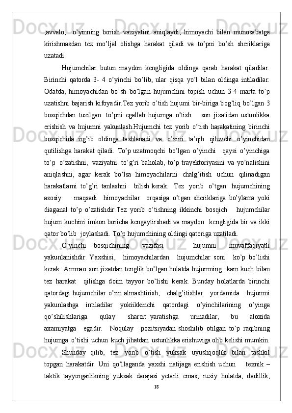 , a v v a l o ,     o’ y inn in g   bo r i s h   v a z i y a t in i   a n iq l a y d i ,   h i m o y ac h i   b i l a n   m un o s a b a t g a
k i r ish m a s d a n   t ez   m o’l j al   o l i sh g a   h ar a k at   q il a d i   v a   t o’p n i   b o’s h   s h er i k l a r i g a
u z a t a d i .
H u j u m c hi l ar   bu t u n   m a y do n   k e n g l i gi d a   o l d in g a   q a r ab   h a r a k at   q i l a d i l a r .
B i r i n c h i   q a to r d a   3 -   4   o’ y in c h i   bo’ l i b ,   ul a r   q i s q a   y o’ l   bil a n   o l d in g a   i n ti l a di l a r .
O d a t d a,   h i m o y ac h i dan   b o’s h   b o’l g an   h u j u m c hi n i   t o p i s h   u c h u n   3 - 4   m ar t a   to’ p
u z a t is h n i   b a j a r i s h   ki f o y a di r . T ez   y o r i b   o’t i s h   hu j u m i   bi r- b i r i g a   b o g’l i q   b o’l g a n   3
b o s q i c h d a n   t u z i l g a n :   to’ p n i   e g a l l ab   h u ju m g a   o’tis h       s o n   j i x a ti d a n   u s tu n li k k a
e r i sh i s h   v a   h u j u m n i   y a kun la s h . H u j u m c h i   t ez   y o r i b   o’t i s h   h ar a k a t i n in g   b i r i n c h i
b os qi c h i da   i r g’i b   ol d i n g a   t a sh l a n a d i   v a   o’ z i n i   t a’ q i b   q i lu v c h i   o’ y in c h i d a n
q u ti l i s h g a   h ara k a t   q i l a di .   T o’ p  u z a t m oq c h i   b o’l g an   o’ y in c h i      q a y s i   o’ y in c h i g a
t o’ p   o’ z a t i s h n i ,   v a z i y a tn i   to’g’ r i   b a h o l a b ,   t o’ p   t ra y e k t o r i y a si n i   v a   y o’ n a l is h i n i
a n i q l a s hn i ,   a g ar   k e r a k   b o’ ls a   hi m o y ac hi l a r n i   c h a lg’ iti s h   u c h u n   qi l i n a d i g a n
h a r a k a t l a r n i   to’ g’ ri   t a n l a s h n i       b ilis h   k er a k .     T ez     y o r i b     o’t g a n     h u j u m c hi ni n g
a s o si y         m a qs a d i     h i m o y ac h i l ar     o r q a sig a   o’t g a n   s h e r i k l a r i g a  bo’	ylam	a  y ok i
di a g a n a l   t o’ p   o’ za t i sh dir . T ez   y o r i b   o’t i s hn i n g   i k k i n c h i   b os qi c h       h u j u m c hi l a r
h u j u m   ku c h in i   i m k o n   bo r i c h a   k e n g a y ti r s h a d i   v a   m a y do n     k e n g li g i d a   bi r   v a   ik k i
q a to r  bo’l i b    j o y l a s h a d i .  T o’ p  hu j u m c hi n i n g   o l d i ng i   q a t o r i g a   u z a t il a d i .
O’ y in c h i   b o s q i c hi n in g     v az i fa s i     –     h u j u m n i     m uv aff a qi y a t l i
y a ku n l a n is h d i r .   Y a x s h is i ,       hi m o y ac h i l a r d a n       h u j u m c hi l ar   s o n i       k o’ p   bo’ l i sh i
k e r a k .   A m m ao   s o n  j ix a t d an   t e ng l i k   b o’ l g a n   h ol a t d a   h u j u m n i n g    k am  ku ch   bi l an
t ez   h ar a k a t     q i l i sh g a   d o i m   t a y y o r   bo’l i s h i   k e r a k .   B u n d ay   hol a t l ar d a   bi r i n c h i
q a t o r d a g i   hu j u m c h i l ar   o’ r i n a l m a sh t i r is h ,      c h a l g’ i t i s h l ar      y o r d a m id a      hu j u m n i
y a ku n l a s hg a      i n t i la d i l ar      y o k i i k k i n c h i      q a t o r d a g i      o’ y in c h i l a r i n in g      o’ y in ga
qo’ s h i l is h l a r i g a       q u l ay       s h a r oi t   y ara ti s h ga       u r i n a d il ar ,       b u       a lo x i d a
a x a m i y a t g a      e g a d i r.       Noq ula y      po z i ts i y a d an   s ho s h i li b   o t i l g a n   to’ p   ra qi b n i n g
h u j u m g a   o’t is h i   u c h u n   k u c h   j ih a t d a n   u s t un l ikk a er i s hu v i g a  ol i b   k e l i s h i   m u m ki n .
S h un d ay   qi l i b ,     t ez     y o r i b     o’t is h     y uk s a k     u y us hq o q l i k     bi l an     t a s hk i l
to p g a n   h ar a k a t d ir .   Un i   qo’l l a g a n d a   y a xs h i   n a t i j a g a   e r i sh i s h   u c hu n       t e xn i k   –
t a k t i k   t a y y o r g a r l i k ni n g   y u k s ak   d ara j a s i   y e t ar l i   e m a s ;   r ux i y   hol a td a,   d a d i l l i k ,
18