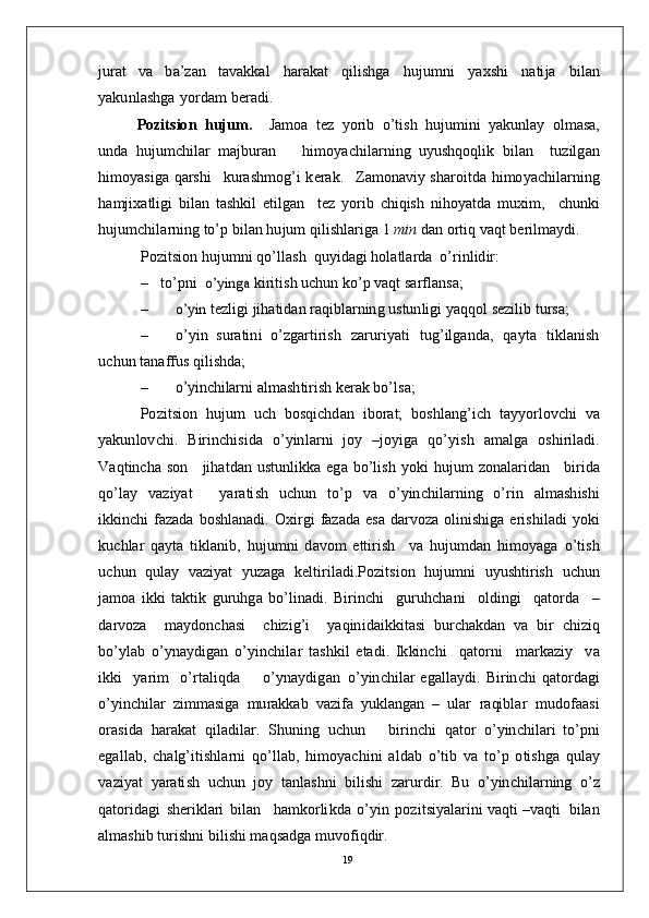 j u rat   v a   b a’zan   t a v a k k a l   h a ra k at   q il i sh g a   h u j u m n i   y a xsh i   n a ti j a   bi l an
y a k u n l a s h g a   y o r d am  b er a di .
P o z i t s io n   huju m .     J a m o a   t e z   y o r i b   o’ t i s h   h u j u m in i   y a k un l ay   ol m a s a,
u nd a   hu j u m c hi l ar   m a j bura n       hi m o y ac hi l a r ni n g   u y ush qo q li k   b i l a n     tu z il g a n
hi m o y a s i ga   q a r s h i     k u r a sh m og’ i   k e r a k .     Z a m on a vi y   sh a r o it d a   h i m o y ac h i l a r n in g
h a m j ix a t l ig i   b i l a n   t a s h ki l   e t i l g a n     t ez   y o r i b   c hi q is h   n i h o y a t d a   m uxi m ,     c hu n k i
hu j u m c hi l a r nin g  to’ p   b i l a n   h u j u m   qil is h l a r i g a   1   m i n   d a n  o r ti q  v a q t  b e r i l m a y d i .
P o z it s i o n  h u j u m n i   q o’l l a s h    qu y i da g i   ho l a tl a r d a   o’ r i n l id ir :
–     to’ p n i   o’	yin	ga	  k i r it i s h  u c h u n  k o’ p  v a q t   s a r f l a ns a ;
–        	
o’	yin  t e z l i g i   ji h a ti d a n   ra q ib l a r n in g   u s tu n l i g i   y a qq o l  s e z i l i b  tu r s a ;
–        o’ y i n    su ra ti n i    o’ z g ar t i r is h    z a r u r i y a t i    t ug’ i l g a n d a,    q a y t a    ti kl a n i s h
u c h u n  t a n a ff u s   qi l i s h d a;
–        	
o’	yin	chilarni  a l m a sh t i r is h  k e r ak   bo’ l s a;
P o z i t s io n   hu j u m   u ch   b o s q i c h d an   i b or a t ;   b o s h l a n g’i c h   t a y y o r l o v c h i   v a
y a kun lo v c h i .   B i r i n c h i s i d a   o’ y in l a r n i   j o y   – j o y i g a   qo’ y is h   a m alg a   os hi r i l a di .
V a q t i n c h a   s o n      j i h a t d a n   u st u nl i k k a   e g a   bo’ l i s h   y ok i   hu j u m   z o na l ar i d a n      b i r id a
qo’ l ay   v a z i y at       y ar ati s h   u c hu n   to’ p   v a   o’ y in c h i l a r n i n g   o’ r i n   a l m a sh is h i
i k ki n c h i faza d a   b o s h l a n a d i .   O xi r g i   f a za d a   e s a   d ar v oz a   ol i n i sh i g a   er i s h i l a d i   y ok i
k u c h l a r   q a y t a   t i k l a n i b ,   h u j u m n i   d a v o m   e tti r i s h     v a   hu j u m d an   h i m o y a g a   o’t i s h
u c h u n   qu l ay   v a z i y at   y uz a g a   k e l t i r i l a d i .P o z i t s io n   h u j u m n i   u y ush t i r is h   u c h u n
j a m o a   i k k i   t a k t i k   g u r u h g a   b o’l i n a d i .   B i r i n c h i     gu r u h c h a n i     ol di n g i     q a to r d a     –
da r v o za     m a y don c h a s i     c h i z i g’ i     y a qin i da i k k i t a s i   b u r c h a k dan   v a   bi r   c h i z i q
b o’ y l ab   o’ y n a y di g a n   o’ y in c h i l a r   t a s h k i l   e t a d i .   I k ki n c h i     q a t o r n i     m ar k a z i y     v a
i k k i     y ar i m     o’ r t a l i q d a        o’ y n a y di g an   o’ y in c h i l a r  e g a ll a y d i .   B i r in c h i   q a t o r d a g i
o’ y in c h i lar   z i m m a sig a   m u ra k k a b   v a z if a   y uk la n g a n   –   ul a r   ra qi bl a r   m udof a as i
o r a s i d a   h ar a k a t   q i l a d il a r.   S h u n i n g   u c h u n       b i r i n c h i   q a tor   o’ y in c h i l a r i   t o’p n i
e g a l l a b ,   c h a lg’ i t is h l a r n i   qo’ l l a b ,   hi m o y ac hi n i   a l d ab   o’t i b   v a   t o’ p   o t i sh g a   q u l ay
v az i y at   y ara ti s h   u c h u n   j o y   t a nl a s hn i   b il i s h i   za r u r d ir .   Bu   o’ y in c h i l a r n in g   o’ z
q a t o r i d a g i   sh e r i k lari   b i l a n     h a m ko r li k da   o’ y i n   po z i t si y a l a r i n i  v a q t i   – v a q t i   b i l an
a l m a sh i b   t u r i sh n i   b il i sh i   m a qs a d g a  m uvo f i qd ir .
19