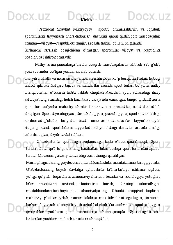 Kirish
  Prezident   Shavkat   Mirziyoyev     sportni   ommalashtirish   va   iqtidorli
sportchilarni   tayyorlash   chora-tadbirlar     dasturini   qabul   qildi.Sport   musobaqalari
«tuman—viloyat—respublika» zanjiri asosida tashkil etilishi belgilandi.
Birlamchi   saralash   bosqichidan   o’tmagan   sportchilar   viloyat   va   respublika
bosqichida ishtirok etmaydi;
Milliy terma jamoalarga barcha bosqich musobaqalarida ishtirok etib g’olib
yoki sovrindor bo’lgan yoshlar saralab olinadi;
Har yili mahalla va muassasalar jamoalari ishtirokida ko’p bosqichli Hokim kubogi
tashkil  qilinadi.Xalqaro  tajriba   va  standartlar   asosida   sport   turlari  bo’yicha  milliy
chempionatlar   o’tkazish   tartibi   ishlab   chiqiladi.Prezident   sport   sohasidagi   ilmiy
salohiyatning amaldagi holati ham talab darajasida emasligini tanqid qildi.«Birorta
sport   turi   bo’yicha   mahalliy   olimlar   tomonidan   na   metodika,   na   dastur   ishlab
chiqilgan. Sport diyetologiyasi, farmakologiyasi, psixologiyasi, sport muhandisligi,
kardiomashg’ulotlar   bo’yicha   bizda   umuman   mutaxassislar   tayyorlanmaydi.
Bugungi   kunda   sportchilarni   tayyorlash   30   yil   oldingi   dasturlar   asosida   amalga
oshirilmoqda», deydi davlat rahbari.
O’ z b e k i s to n d a    s p o r t n i n g    r i v o j l a n i sh ig a   k a t t a    e’ t i bo r  q ar a t i l m oqd a. S p o r t
t u r l ari   i c h i d a   qo’ l   to’ p i   o’ z i n i n g   h a r a k a t l a r i   b i l a n   b os hq a   sp o r t   tu r l a r i d an   a j ra l i b
tu ra di .   M a v z u n i n g   a s o s i y   dolza rb l i g i   x am   s h un g a  q ar a t i l g a n .
M u st a q i l l ig i m i z n i n g  po y d e vo r i n i   m us t a hk a m l a s hd a,   m a m l a k a ti m i z   t ara q qi y o t i d a,
O’ z b e k i s to n ni n g   b u y u k   d a v l a tg a   a y l a n i shi d a   t a’ li m - t ar b i y a   is hl ar i n i   o q il o n i
y o’lg a   qo’ y ish ,   f u q a r o l a r n i   za m on a vi y   ilm -fa n ,   t e xn i k a   v a   t e x no l ogi y a   y utu q l a r i
b i l a n   m unt azam   ra vi s h d a   t a ni s h t i r i b   b o r i s h ,   ul a r n i n g   s a l o m a tl i g i n i
m us t a h k a m l a s h   b e n i ho y a     k a t t a     a h a m i y a tg a     e g a.   C hu n k i     t ar a q q i y o t     t a qd i r in i
m a’ n a vi y   j ih a td a n   y e tuk ,   za m o n   t a l a bi g a   m o s   b i li m l ar n i   e g a ll a g a n ,   j is m on a n
b ar k a m ol ,   y uk s a k  s a lo hi y a t l i   y os h   a v l o d   h a l   e t a d i . Y u r t b os hi m i z n i   s p o r t g a   b u l g a n
q i z i q is hl ar i   y oshl a r n i   j a x o n   ar e n a l ar i g a   o l i bc h i q m oq d a.   Spor t n in g   b a rc h a
t u r l ar i d a n   y o sh l ar i m i z fa x r l i  o’r	inl	arni  o l m oqd a l ar.
2
