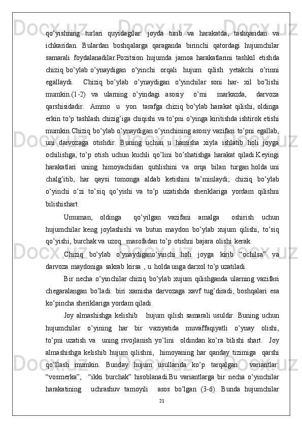 qo’ y is h n in g   tu r l ari   qu y i d a g il a r:   j o y d a   t u r i b   v a   h ar a k a t d a,   t a sh q a r id a n   v a
i c h k ar i d a n .   B u l a r d a n   b os h q a l a r g a   q ar a g a nd a   bi r i n c h i   q a t o r d a g i   h u j u m c hi l a r
s a m ara l i   f o y d a l a n a d i l ar.P o z i t s io n   h u j u m d a   j a m o a   h ara k a t l a r i n i   t a s h ki l   e t i s h d a
c h i z i q   b o’ y l ab   o’ y n a y di g a n     o’ y in c h i     o r q a l i     h u j u m     qi li s h     y e t a k c h i     o’ r i nn i
e g a l l a y d i .     C h i z i q   bo’ y l ab   o’ y n a y di gan   o’ y in c hi l ar   so n i   h a r -   x i l   b o’l i s h i
m u m ki n .( 1 - 2 )   v a   u l a r nin g   o’ y in da g i   a s o si y     o’ r n i     m ar k a z d a,     d a r v o z a
q a r s hi s i d a d i r.     A m m o     u     y o n     t a r a f g a   c h i z i q   b o’ y l ab   h ar a k at   q i li s h i ,   o l di n g a
er k i n   t o’ p   t a s hl a s h   c hi z ig’ i g a   c h iq i s h i   v a   to’ p n i   o’ y in g a   k i r i t i s h da   i s h t i r o k   e ti s h i
m u m ki n .C h i z i q   b o’ y l ab   o’ y n a y di g an   o’ y in c h i n in g   a s os i y   v az if a s i   t o’p n i   e g a l l a b ,
uni   d a r v o za g a   o t is h d ir .   B u n i n g   u c h u n   u   h a m i s h a   xi y l a   i s h l a t i b   h o l i   j o y g a
o c hi l i s h g a ,   to’ p   o t i s h   u c hu n   k u c h l i   qo’ l i n i   b o’s h a t i shg a   h ar a k a t   q i l a d i . K e y ing i
h ar a k a tl a r i     u ni n g     hi m o y ac hi d a n    q u t i l is h i n i     v a     o r q a    b i l an    t u r g a n   h ol d a   u n i
c h a lg’ i t i b ,   h ar   q a y s i   to m o n g a   a l d a b   k e t is h i n i   t a’ m in l a y d i ;   c h i z i q   bo’ y l a b
o’ y in c h i   o’ zi   t o’s i q   q o’ y is h i   v a   t o’ p   u z a t i s h da   s h e r i k l a r i g a   y o r d a m   qi l i sh n i
b i l ish i
sh a r t .
U m u m a n ,   ol di n ga     q o’ y il gan   v a z i f a n i   a m a l g a     os hi r i s h   u c h u n
hu j u m c hi l a r   k e n g   j o y l a s h is h i   v a   b u tu n   m a y do n   b o’ y l ab   xu j u m   qil i s h i ,   t o’s i q
qo’ y ish i ,   b u r c h a k  v a   u z o q    m a so f a d an   to’ p   o t is h n i   b a j a r a   o l i s h i   k e r a k .  
C h i z i q   bo’ y l ab   o’ y n a y di g a n o’ y in c h i   h o l i   j o y g a   k i r i b   “ o c h il s a”   v a
d a r v o z a   m a y do n i g a   s a k r ab   ki r s a   ,   u   h o ld a  u n g a   d a r x o l   t o’ p   u z a t il a d i .
B i r   n e c h a   o’ y in c h i l a r c hi z i q   bo’ y l ab   x u j u m   qi l i sh g a n d a   u l a r n in g   v a z i f a si
c h e g ar a l a n g an   bo’l a d i :   b i ri   x a m ish a   d a r v o z a g a   x a v f   t ug’ d i r a di ,   b o s h q a l a r i   e s a
ko’ p i n c h a   s h er ik l a r i ga  y o r d am   qi l a d i .
Jo y   a l m a shi sh g a   k e l i s h i b       h u j u m   qi l i s h   s a m ara l i   u s ul dir .   B u ni n g   u c hu n
hu j u m c hi l ar     o’ y ini n g     h ar     b i r     v a z i y a t i d a     m u v aff a q i y a tl i     o’ y n ay     ol is h i ,
to’ pn i   u z a t is h   v a     un i n g   r iv o j l a n is h   y o’li n i     o l d in d a n   k o’ ra   b i li s h i   s h a r t .     J o y
a l m a shi sh g a   k e li s hi b   hu j u m   qi l i sh n i ,     hi m o y a ni n g   h ar   q a n d ay   ti z i m i g a     q ar sh i
qo’ l l a s h   m u m ki n.   B u n d ay   hu j u m   us ul l a r i d a   k o’ p   t a r q a l g an     v a r i a nt l a r :
“ vos m er k a”,     “ ik k i   b u r c h a k ”   h is o b l a n a d i .Bu   v a r i a n t l a r g a   b i r   n ec h a   o’ y in c hi l ar
h a r a k a ti n in g     u c h r a sh u v   t a m o y il i     a sos   bo’ l g a n   ( 3 - 6 ).   B u n da   hu j u m c hi lar
21