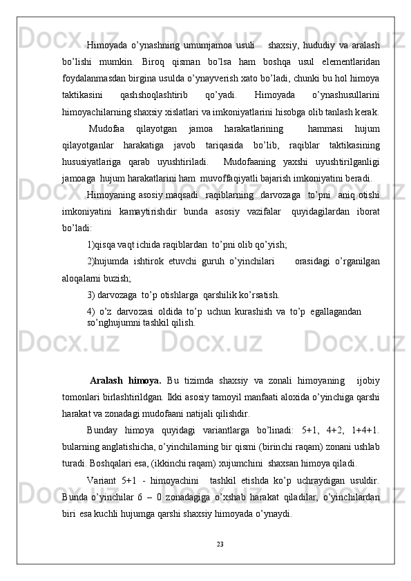 H i m o y a d a   o’ y n a sh ni n g   u m u m j a m o a   us u l i       s h a xs i y ,   hu d u di y   v a   ara l a sh
bo’ l i s h i   m u m ki n .   B i r o q   q i s m an   bo’ l s a   h am   bos h q a   u s u l   e l e m e nt l a r id a n
f o y d a l a n m a sd an   b i r g i n a  u s ul d a  o’ y n a y v er i s h   x a t o  bo’ l a d i ,   c hu n k i   b u   h o l   h i m o y a
t a kt i k a s i n i   q a s h sho q l a s h t i r i b   qo’ y a d i .   H i m o y a d a   o’ y n a s h u su l l a r in i
hi m o y ac hi l a r n i n g   s h a x s i y   xi s l a tl a r i   v a  i m ko n i y a t l a r i n i   h i s ob g a   o l i b  t a n l a s h   k e r a k .
M u d of a a   q i la y o t g an   j a m o a   h a ra k a t la r i nin g     h a m m a s i   h u j u m
q i l a y o t g a n l a r   h ar a k a t i g a   j a v o b   t ar i q a si d a   b o’l i b ,   ra q i bl a r   t a k t i k a s i n i n g
h u s u si y a tl ar i g a   q a ra b   u y us h t i r i l a di .     M ud o f aa n i n g   y a xs h i   u y u s h t i r il g a nl i g i
j a m o a g a    hu j u m  h ara k a t l a r in i  h am   m uvo f f a q i y a tl i  b a j ar is h  i m ko n i y a t i n i  be r a di .
H i m o y a ni n g   a so si y   m a qs a d i     r a q i b la r n i n g     d a r v o z a g a    to’ p n i     a n i q   o tish i
i m koni y a t in i   k a m a y ti r i sh di r   b u n d a   a s os i y   va z i f a l ar   q u y i d a g i l a r d a n   i bo r at
bo’ l a d i :
1 ) qi s q a  v a q t   i c h i d a r a q i b l a r d an   to’ p n i  o li b   qo’ y is h;
2 ) h u j u m d a   i s ht i r o k   e t uv c h i   g u r u h   o’ y inch i l a r i         o r a s i d a g i   o’ r g a n i lg a n
a l o q a l a r n i  b u z is h ;
3 )  d ar v o z a g a   to’ p   oti s h l a r g a   q ar sh i l i k  k o’ r s a t i s h .
4 )   o’ z    d a r vo z a s i   o l d i d a   to’ p    u c h u n   ku ra s h i s h   v a   to’ p    e g a l l a g a nd a n  
s o’ n g hu j u m n i   t a sh k i l   q i li s h.
A r a l as h    h i m o ya .    Bu    t i z i m d a    sh a x s i y    v a    z on a l i    hi m o y a n in g      i j obi y
to m on lari   bi r l a s ht i r il d ga n .   I k k i   a so si y  t a m o y i l   m a n faa t i   a l oxi d a   o’ y in c h ig a   q a r sh i
h ar a k a t  v a  z o n a d a g i   m udof aa n i   n a t i j a l i   qil i sh dir .
B u n d ay   hi m o y a   qu y id a g i   v ar i a n t l ar g a   bo’ l i n a d i :   5 + 1 ,   4 + 2 ,   1 + 4 + 1 .
b ul a r nin g a n gl a t i s h i c ha ,  o’ y in c h i l a r n in g   b i r  q i s m i   ( b i r i n c h i   r a q a m )   z on a n i   u sh l a b
t u r a d i . B o sh q a l ari   e s a,   ( i kk i n c h i   r a q a m )  xu j u m c hin i   sh a x s a n   h i m o y a  qil a d i .
V ar i a n t   5 +1   -   h i m o y ac h i n i     t a s hk i l   e t i s h da   ko’ p   u c h r a y di g a n   u s ul dir .
B u nd a   o’ y in c h i l ar   6   –   0   z o n a d a gi g a   o’x s h a b   h a ra k a t   q i l a d i l ar,   o’ y in c h i l a r d a n
b i ri   e s a  k u c h l i  h u j u m g a  q ar sh i   s h a x s i y   hi m o y a d a  o’ y n a y d i .
23
