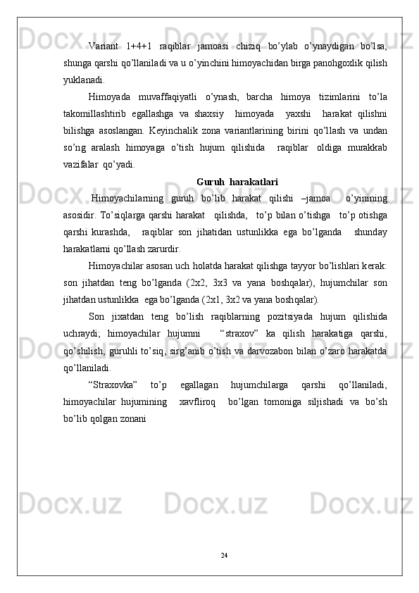 V ar i a n t   1 + 4 +1   r a q i bl ar   j a m o a s i   c h i z i q   bo’ y l ab   o’ y n a y di g a n   b o’l s a,
sh u ng a  q a r s h i   q o’l l a n il a d i   v a u  o’ y in c hi n i   hi m o y ac hi d a n   b i r g a  p a n oh g o x li k   q ilis h
y uk l a n a d i .
H i m o y a d a   m u v aff a qi y a t l i   o’ y n a s h ,   b arc h a   h i m o y a   ti z i m l ar in i   to’ l a
t a k o m il l a s h t i r i b   e g a ll a s h g a   v a   s h a x si y     hi m o y a d a     y a xs h i     h ar a k at   q i l is h n i
bi li s hg a   a s os l a ng a n .   K e y in c h a l i k   z o n a   v a r i a n tl a r i n i n g   b i r i n i   q o’l l a s h   v a   u n d a n
s o’n g   ar a l a sh   hi m o y a g a   o’ti s h   h u ju m   qil is h i d a     r a q ib l ar   o l d i g a   m u ra k k a b
v a z i fa la r   qo’ y a d i .
Guruh  h a r a k a t l a ri
H i m o y ac hi l a r n i n g   g u r u h   bo’ l i b   h a r a k at   q i l i sh i   – j a m o a     o’ y inin in g
a so s i d i r.  T o’si q l a r g a   q a r s h i   h ara k a t      q i l i sh d a,     t o’ p   b i l a n   o’ti sh g a      to’ p   o t i sh g a
q a r sh i   ku r a sh d a,       ra q i b l ar   s o n   ji h a t i d a n   u s t u nl i k k a   e g a   b o’l g a n d a       s h un d ay
h ara k a t l a r n i  qo’ l l a s h   z a r u r d i r.
H i m o y ac hi l a r   a so s a n  u c h   ho l a t d a  h a r a k a t  q i l is h g a   t a yy o r   bo’l i s h l a r i  k e r a k :
s o n    j ih a t d an    t e n g    b o’l g a n d a    ( 2 x2 ,    3 x 3   v a    y a n a    b o s h q a l a r ),   hu j u m c hi l a r    son
j ih a t d an   u s t un l ik k a   e g a  b o’l g a n d a  ( 2 x 1 ,  3 x 2   v a  y a n a  b o sh q a l a r ).
S o n   ji x a t d an   t e n g   b o’l i s h   r a qi bl a r n i n g   po z i t s i y a d a   h u j u m   qil is h i d a
u c h r a y d i ;   hi m o y ac hi l ar   h u j u m n i       “ st ra x ov ”   k a   q i l i s h   h ar a k a ti g a   q ar sh i ,
qo’ s h i l is h ,   g u r uhl i   to’ s i q ,   s i r g’ a n i b   o’t is h   v a   d a r v o z a b o n   bi l a n   o’z a r o   h a r a k a t d a
qo’ ll a n i la d i .
“ S t ra x o v k a”   t o’ p   e g a ll a g a n   hu j u m c hi l a r g a   q a r s h i   q o’l l a n i l a d i ,
hi m o y ac hi l a r   hu j u m ini n g     x a v f l i r o q     bo’ l g an   to m on i g a   s i l ji sh a d i   v a   b o’s h
b o’l i b   q o l g a n   z o n a ni
24