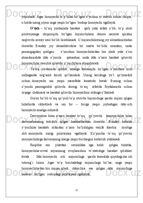 y opi s h a d i .   A g ar   hi m o y ac h i   to’ p   b il a n   bo’l g a n   o’ y i c hi n i   to’ x t a t i s h   u c hu n   c h iq s a,
u  h ol d a  un i n g   j o y in i  un g a  y a qi n  b o’l g a n   b o s h qa  h i m o y ac h i   e g a l l a y d i .
O’t i s h   –    t o’s i q    y o r d a m id a    h ar a k at      q il i b    y o k i    a l d a b    o’ t i b ,   to’ p    o t is h
p o z i t s i y a s i g a   c h i q m oq c h i   bo’ l g a n   h u j u m c h i l a r n i   d oi m o   n a z o r a t   q i l i sh n i
s a q lo v c h i a s os i y  usu l   b o’l i b   hi s ob l a n a d i .   U   hu j u m c h i l a r n in g   j o y a l m a shi n i sh id an
ib o r a t d i r .   B u n d ay     j o y     a l m a s h ti r i sh l ar     b i r     m ar t a     bo’ l i s h i     m u m ki n ,     u n d a
p a n ox g og i d a n   q u t il g a n       o’ y in c h in i   h i m o y ac hi lar d an   bi ri   ol a d i   y o k i   o’ r i n
a l m a sh i n is h d a   ikki   o’ y in c h i     q a t n a s h s a,   u n d a   ik k i   o’ za r o   ha r a k a t   q i l u v c h i
h i m o y ac hi l ar  v a s i y l i k  q i l u v c h i  o’ y in c h i l a r n i   a l m a sh t ir a di .
T o’si q   y o r d a m id a   q u t il i b ,   z o n a g a   k i r m oq c h i   b o’l g a n   o’ y in c h in i   z i c h
u sh l a g a n d a   s i r g’ a ni b   k i r i s h   q o’l l a n i l a d i .   U n i n g   k i r i s h i g a   y o’ l   q o’ y m a sli k
u c h u n ,   hi m o y ac h i      un i      y a qi n      m a so f a d a      k u z a t i s h i      k e ra k .     B un i n g      u c h u n
o’ y in c h i   p a n ox g o x li k   q il uv c h i   sh e r i g i   t o’s i q     si f a t i d a   f o y d a l a ni s h i   u c h u n
o r q a g a   c h e k i n a di  v a  h ar a k at   q il u v c h i   hi m o y ac hin i  o l d i n g a   o’t k a z a di .
G u r u x   b o’l i b   to’ s i q   qo’ y i s h   to’ p   o t u v c h i   hu j u m c hi g a   q a r s h i   xu j u m   qil g a n
h o l a t l ar d a     i s h l a t i l a d i     v a     u n i     bi r     –     bi r i g a     y a qi n     j o y l a s hg a n     i k k i - u c h
hi m o y ac h i  a m a lg a   o s h i r a d i .
D ar v o z a b o n   b i l a n   o’ zaro   h a ra k at   t o’s i q       q o’ y uv c h i       h i m o y ac h i l a r   bi l a n
d a r v o za bo n ni n g     k e l i s h i b     q i l g a n     h a r a k at l ar i d a n     i b o ra td i r.   B u n d ay    hol a t d a
o’ y in c h i l ar   h ar a k a t i     o l d in d a n     o’ za r o     b o’ l i s h il g a n     v a z i f a     s h a r t i n i         xi s ob g a
olib   xi m o y ac h i     o x i r g i     po z i t si y a n i     e g a l l a y d i .     K o’p i n c h a     to’s i q     q o’ y uv c h i
xi m o y ac hi l a r g a   d a r v o z a n i n g   u l a r g a  y a q i n   b u r c h a g i n i  b e r k it i s h   y u k l a n a di .
Ra q i b l ar   s o n     ji h a t d a n     u s tu n li k k a   e g a   bo l i b     qo l g an   h o l a t d a,
hi m o y ac hi l a r a v v al     x u j u m n i n g     r i vo j la ni s h i n i     t o’x t a ti s h g a    h a r a k at     qi l i s h l a r i
k e r a k      .     I kk i   hi m o y ac h i      u ch      x u j u m c hi g a      q a r s h i   ku r as h d a   qu y i d a g i c h a   i s h
t u t m og’ i   lo z i m .   A g ar   to’ p   b u rc h a k d a g i   x u j u m c hi ga   b o’l s a ,   u n g a   y a q i n
h i m o y ac h i l a r d a n  bi r i   xu j u m  q i l a di ,     i k ki n c h i s i      e s a      q o l g a n      i kk i      x uj u m c h i g a
b ar a v a r    bo’ l g a n     o r a l iq d a gi  p o z i t s i y a n i   e g a ll a y d i .
25