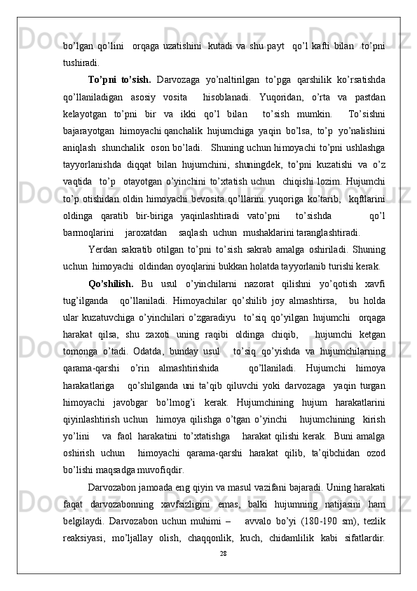 bo’ l g a n   q o’l in i     o r q a g a   u z a t is h i n i   k u t a d i   v a   s h u   p a y t     qo’ l   k af t i   b il an     t o’p n i
tu s h i r a d i .
T o’ p n i   t o’s i sh .   D ar v o z a g a   y o’n a lti r i l g an   t o’pg a   q ar sh i l i k   ko’ r s a tishd a
qo’ l l a n i l a d i g a n   a s o si y   vo s i t a     h i s ob l a n a d i .   Y uq o r i d a n ,   o’ r t a   v a   p a st d a n
k e l a y ot g a n   to’ p n i   b i r   v a   i k k i   qo’ l   b i l a n     to’s is h   m u m ki n .     T o’si sh n i
b a j ar a y otg an    h i m o y ac h i  q a n c h a l i k   hu j u m c hi g a    y a q i n   bo’ l sa ,   t o’ p    y o’n a l i s hi n i
a n i q l a s h   s hu n c h a li k    oson   bo’l a d i .     S h u ni n g   u c h u n   hi m o y ac h i   t o’p n i   u s h l a s h g a
t a y y o r l a n is hd a   d i q q a t   b i l a n   hu j u m c hi n i ,   s h un i ngd e k ,   t o’ p n i   k u z a t i s h i   v a   o’ z
v a q t i d a     to’ p     ot a y otg a n   o’ y in c hi n i   to’ x t a ti s h   u c hu n     c h iq i s h i   lo z i m .   H u j u m c h i
to’ p   o t is h i d a n   o l di n   h i m o y ac h i   b e v o s i t a   qo’ l l a r i n i   y uqo r i g a   k o’t ar i b ,     k q f tl a r i n i
o l d i n g a   q ar a t i b   bi r - b i r ig a   y a qin l a sh ti r a d i   va to’ p n i     t o’s i s h d a           q o’ l
b ar m oql a r i n i      j a r o x a t d a n      s a q l a s h    u c h u n    m u s h a kl a r in i  t ar a n g l a s h t i r a d i .
Y er d a n   s a k r a t i b   o t il g a n   to’ p n i   t o’s is h   s a k r a b   a m a lg a   o sh i r il a d i .   S h u n in g
u c h u n    h i m o y ac h i    ol d in d an  o y o q l ar in i   bu k k an   h o l a t d a  t a y y o r l a n i b   t u r i sh i   k e r a k .
Q o’s h il ish .    Bu     us u l     o’ y in c h i l ar n i     n a z o r a t     q il i s h n i     y o’qo t i s h     x a v f i
t u g’i l g a n d a       qo’ll a n i l a d i .   H i m o y ac hil ar   q o’s h i l i b   j o y   a l m a sh ti r sa ,       b u   h o l d a
u l a r   k u za tu v c h i g a   o’ y in c h il a ri   o’ z g ar a d i y u     to’s i q   qo’ y ilg a n   h u j u m c h i     o r q a g a
h ar a k a t   q i l s a,   s h u   z a x o t i   u n i n g   r a q i b i   ol d i n g a   c h i q i b ,       h u j u m c h i   k e tg an
t o m ong a   o’t a di .   O d a t da ,   bu n d ay   usu l       to’s i q   q o’ y ishd a   v a   hu j u m c hil a r n in g
q ara m a - q ar sh i   o’ r i n   a l m a sh t i r is h i d a       qo’ l l a ni l a d i .   H u j u m c h i   h i m o y a
h ara k a t l a r ig a       qo’ s h i l g a n d a   uni   t a’ q i b   q i lu v c h i   y o k i   d ar v o z a g a     y a qi n   tu r g a n
hi m o y ac h i   j a v o b g a r   bo’l m og’ i   k er a k .   H u j u m c hi n i n g   h u j u m   h ara k a t l a r i n i
qi y in l a s ht i r is h   u c h u n     hi m o y a   qil is hg a   o’ tg a n   o’ y in c h i       h u j u m c hi n i n g     k i r is h
y o’lin i      v a   fa o l   h ar a k a t i n i   to’xt a t i sh g a      h ar a k a t   q i l is h i   k er a k .     B u n i   a m a lg a
os hi r i s h   u c h u n     hi m o y ac h i   q ara m a- q a r s h i   h ar a k at   q i l i b ,  ta’	qibchidan  o z o d
bo’ li s h i   m a qs a dg a   m u v o f iq di r .
D ar v o z a b o n   j a m o a d a   e n g  qi y i n  v a   m a su l   v az i fa n i   b a j ara d i .   U n in g   h a r a k a t i
fa q a t     d ar v o z a bo n ni n g    x a v f si z l i g i n i     e m a s ,    b a lk i     h u j u m ni n g    n a t i j a si n i    h am
b e lg i l a y d i .   D ar v o z a b o n   u c h u n   m uhi m i   –       a v v a l o   b o’ y i   ( 18 0 - 1 9 0   s m ),   t e z li k
rea k si y a s i ,   m o’l j a ll a y   ol i s h ,   c h a qq o n l ik ,   ku c h ,   c h i d a m li l i k   k a b i   si f a t l a r di r .
28