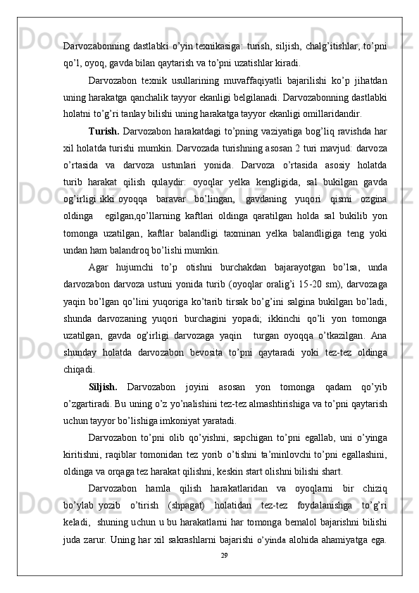 D ar v o z a b on n i n g   d a st l a bk i   o’ y i n  t e xn ik a si ga :   t u r i s h ,   s i l j i s h ,   c h a lg’ i t is hl a r ,   t o’p n i
qo’ l ,   o y o q ,   g a vd a   b il a n   q a y t a r i s h   v a  t o’p n i  u z a t is hl ar  k i r a di .
D ar v o z a b o n   t e x n i k   u su ll a r i n in g    m uv aff a qi y a t l i   b a j a r i li s h i    k o’ p   j ih a td a n
u ni n g   h ar a k a t g a   q a n c h a l i k   t a y y o r   e k a n l i g i   b e l g i l a n a d i .  D ar v o z a b o n n in g   d a s t l a bk i
h o l a t n i   t o’g’ ri  t a n l ay  b i l is h i   u ni n g   h ar a k a tg a  t a y y o r e k a n l i g i  o m ill a r i d a n d i r .
Tur i s h.   D ar v o z a b o n   h ar a k a t d a g i   t o’ p n i n g   v a z i y a ti g a   bo g’l i q   r a v is hd a   h ar
xil   h o l a t d a   t u r is h i   m u m k i n .   D ar v o z a d a   t u r is h ni n g   a s os a n   2   t u r i   m a v j u d:   d a r v o z a
o’ r t a si d a     v a     d a r v o za     u s t u n l ari     y o n i d a .     D ar v o za     o’ r t a s id a     a s o si y     h o l a td a
t u r i b   h ar a k a t   q i l i s h   qu l a y dir :   o y oql a r   y e lk a   k e n g l i gi d a,   s a l   bu k i l g an   g a vd a
og’i r l i g i   ikki   o y oq q a     b ar a v ar     b o’l i n g a n ,      g a v d a n in g     y uqo ri     qi s m i     o z g in a
o l d i n g a     e g i l g a n , qo’ l l a r n in g   k af t l a r i   o l d i n g a   q a ra ti lg a n   h o l d a   s al   bu k i l i b   y o n
t o m ong a   u z a t i l g a n ,   k a f tl a r   b a l a n d li g i   t a x m in an   y e l k a   b a l a n d l i gi g a   t e n g   y o k i
un d a n   h am  b a l a n d r o q  bo’ l i s h i   m u m ki n .
A g ar     h u j u m c h i     to’ p     o t is h n i     bu r c h a kd an     b a j ara y ot g an     b o’lsa ,    u nd a
d a r v o za bo n   d a r vo z a   u st u n i   y on i d a   t u r i b   ( o y oql a r   o ra li g’ i   1 5 - 2 0   s m ),   d ar v o z a g a
y a qi n   b o’lg a n   q o’l in i   y uqo r ig a   ko’t a r i b   t i r s ak   b o’g’i n i   s a l g in a   b u k il g a n   bo’l a d i ,
s hu nd a   d a r v o z a n i n g   y uqo r i   b u r c h a g in i   y op a d i;   i k k i n c h i   qo’ l i   y o n   to m on g a
u z a t il g a n ,   g a v d a    og’ i r l i g i   d a r vo z a g a    y a q i n      t u r g a n    o y o q q a   o’tk a z i l g a n .   Ana
s hu nd ay   h o l a t d a   d a r v o z a b o n   b e vo s i t a   t o’ p n i   q a y t ara d i   y ok i   t e z - t ez   o l d in g a
c h i q a d i .
S il j i s h.   D ar v o z a b o n   j o y in i   a so s a n   y o n   to m ong a   q a d am   qo’ y i b
o’ z g a r ti r a d i . Bu   u n i n g  o’ z   y o’n a l i s hi n i   t e z - t e z   a l m a sh ti r i sh ig a  v a  to’ p n i   q a y t ar i s h
u c h u n   t a y y o r  bo’ l i s h i g a   i m ko n i y at   y ara t a d i .
D ar v o z a b o n   to’ p n i   o l i b   q o’ y ish n i ,   s a p c h i g a n   to’ p n i   e g a l l a b,   u n i   o’ y ing a
ki r i t i s hn i ,   ra q ib l ar   to m o n id a n   t ez   y o r i b   o’ ti s h n i   t a’ m in lo v c h i  to’ p n i   e g a l l a s hi n i,
o l d in g a   v a  o r q a g a   t ez   h ar a k a t   q i l i sh n i ,   k e s k i n   s t a r t   ol i s h n i   b i l ish i   s h a r t .
D ar v o z a b o n     h a m l a     q i l is h     h ar a k a t l ar i d a n     v a     o y oql a r n i     bi r     c hi z i q
bo’ y l ab   y o z i b     o’ti r i s h     ( s hp a g at)     h o l a t i d a n     t ez - t e z     f o y d a l a n i sh g a     to’ g’ ri
k e l a d i ,    s hunin g   u c h u n   u   b u   h a r a k a t l a r n i   h ar   t o m ong a   b e m a l o l   b a j a r i s h n i   b i l is h i
j ud a   zar u r.   U n in g   h ar   x i l   s a k r a s h l ar n i   b a j ar i sh i  o’	yin	da  a l o hi d a a h a m i y a tg a   e g a.
29