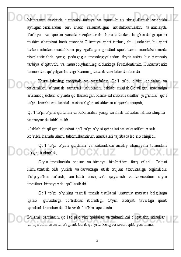 M u nt a zam   ra v i s h d a   ji s m oni y   t ar bi y a   v a   s p o rt   bi l a n   s hu g’u l l a nis h   y uqo r i d a
a y ti l g a n   o m ill a r d a n     b i ri     i n so n     s a l o m a tli gi n i     m u s t a h k a m l a s h n i     t a’ m inl a y di .
T ar b i y a     v a   s p o r t n i   y a n a d a   r i v o jl a n t i r i s h   c ho r a - t a d b i r l ari   t o’g’ r i s i d a” g i   q a r o ri
m uhi m   a h a m i y at   ka s b   e t m o q d a. O li m pi y a   spo r t   t u r l a r i ,   s h u   j u m l a d a n   b u   sp o rt
t u r l a r i   i c h i d an   m ust a h k am   j o y   e g a ll a g a n   g a n d bo l   s po r t   t u r i n i   m a m l a k a ti m i z d a
r i v o j l a n ti r i s h d a   y a ng i   p e d a gogi k   t e xn o lo gi y a l a r d a n   f o y d a l a n i s h   b i z   ji s m on i y
t ar bi y a   o’q i t u v c h i   v a   m u ra b b i y l ar i ni n g   o l di m i z g a   Pr e z i d e n ti m i z,   H uku m a ti m i z
to m on i d a n   q o’ y ilg an  ho z i r g i   k u nnin g  d o l za r b   v a z i f a l a r id a n   bi r i di r.
Kurs   is h n i n g   m a q s a di   v a   v a z i f a la r i   Q o’ l   to’p i   o’ y in i   qo id a l a r i   v a
x a k a m li k n i   o’ r g a ti s h   s a m ara l i   usl u b l a r i n i   i s h l ab   c h i q i s h . Q o’ y ilg a n   m a qs a dg a
er i s h m o q   u c h u n   o’ y ind a  qo’ l l a n a dig an   x il m a - x i l  m a xs u s  u s u l l ar    y ig’ i n di s i    qo’ l
t o’ p i    t e x n ik a s i n i   t a sh k i l    e t i shn i   i lg’o r  u sl ubl a r ini  o’ r g a ni b   c h i q is h ;
Q o’ l   to’p i   o’ y in i   q o id a l a r i   v a   x a k a m li kn i   y a n g i   s a ra l a s h   u s l u b l a r i   i sh l ab   c h iq i l d i  
v a  m e y o r id a   t a h l i l   e t i l di .
-   I s h l ab   c hi q i l g an   u s l u b i y at   q o’ l   t o’p i   o’ y in i   q o i d a l a r i   v a   x a k a m l i k n i   s i n a b  
k o’ r i l d i ,  h a m d a u l a r n i   t a k o m ill a sh ti r i s h   m a s a l a l a r i   t a j r ib a d a   ko’ r i b   c h iq i l di .
Q o’ l   to’ p i   o’ y in i   q o i d a l a r i   v a   x a k a m l i k n i   a m a li y   a h a m i y a t l i   t o m onl a r i
o’ r g a ni b   c h i q il d i ;
O’ y i n   t e x n i k a s i d a     x u j u m   v a   hi m o y a     bi r - bi r i d a n     farq     q il a d i .     T o’pn i
il i s h ,  u z a t is h ,  o li b    y u r i s h    v a   d ar v o z a g a    o t i s h    xu j u m     t e x ni k a s i g a    t e g i s h l i d i r.
T o’ p   y o’ li n i     to’s is h ,     un i   t u t i b     o l i s h ,   u r i b     q a y t ar is h     v a   d a r v o z a b o n     o’ y i n
t e xn i k a s i  hi m o y a sid a   q o’l l a n i l i s hi .
Q o’ l    to’ p i    o’ y in i n g   t a sn i fi   t e x ni k    us u ll ar n i    u m u m i y   m a xs u s    b e l g i l a r g a
q ar a b       gu r u x l a r g a     bo’l i s h d a n      i b o r a t li gi .      O’ y i n      fa oli y a t i      t a v s i f i g a      q a ra b
g a n db o l   t e x n i k a s id a   2  t a  y i r i k   b o’li m    a j r a t il i s h i :
B u l ar n i    b a r c h a s i n i   q o’ l   to’ p i   o’ y in i   q o i d a l ari   v a x a k a m li k n i   o’r g a ti s hn i   m is o l l ar  
v a  t a j r i b a l ar  a s o s i d a   o’ r g a n i b   bo r i b   q o’ y id a k e n g   v a r a v o n   q i l i b   y o r i t a m i z.
3