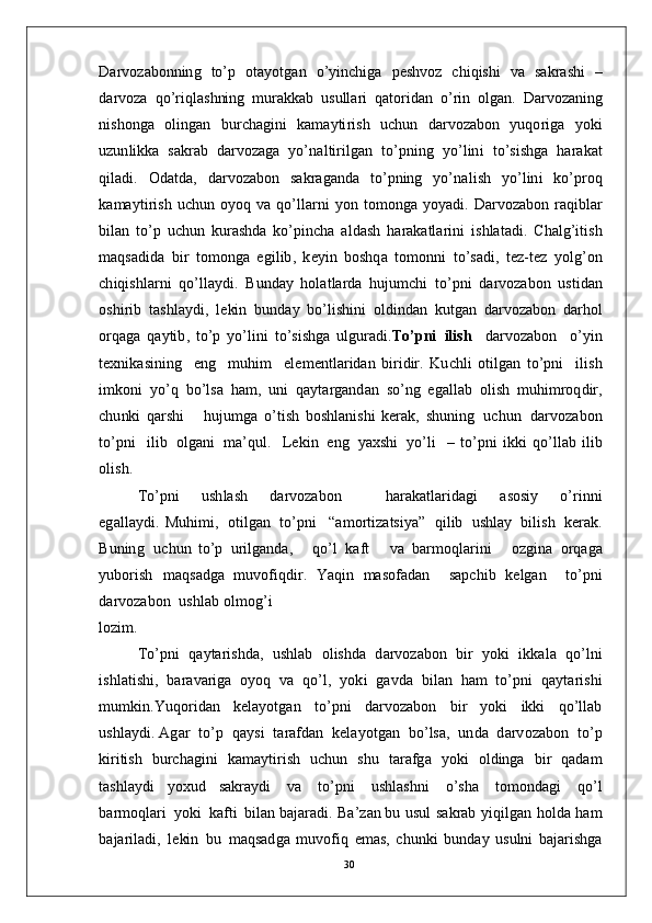 D ar v o z a b on n in g   to’ p   ot a y o t g a n   o’ y in c h i g a   p e sh v o z   c h i qi s h i   v a   s a k r a s h i   –
d a r v o za   q o’ r i ql a s h nin g   m u ra kk ab   u s u l l a r i   q a t o r i d a n   o’ r i n   o l g a n .   D ar v o z a n in g
n is h on g a   o l i n g a n   b u r c h a g in i   k a m a y ti r i s h   u c h u n   d a r v o za bo n   y uqo r ig a   y ok i
u z u n li k k a   s a k rab   d a r v o z a g a   y o’ n a l ti r i l g a n   to’ p n i n g   y o’lin i   t o’s i s h g a   h ar a k a t
q i l a d i .   O d a t d a ,   d a r v o za bo n   s a k ra g a n d a   to’ p n in g   y o’ n a l i s h   y o’lin i   ko’ p r o q
k a m a y ti r i s h   u c h u n   o y o q   v a   q o’ll ar n i   y o n   to m on g a   y o y a d i .   D ar v o za bo n   r a q ib l a r
b i l a n   t o’ p   u c h u n   k u r a s h d a   k o’p i n c h a   a l d a s h   h a r a k a t l a r i n i   i s h l a t a d i .   C h a lg’ i t i s h
m a qs a d i d a   bi r   t o m o n g a   e g i l i b ,   k e y i n   b os hq a   t o m on n i   t o’ s a d i ,   t e z - t e z   y olg’ o n
c h i q is h l ar n i   qo’ l l a y d i .   B u nd ay   h ol a t l a r d a   hu j u m c h i   to’ p n i   d a r v o za bo n   u s ti d an
o sh i r i b   t a s h l a y d i ,   l e ki n   b u n d ay   bo’li s h in i   o l d in d a n   k u t g a n   d ar v o z a b o n   d a r h o l
o r q a g a   q a y ti b ,   t o’ p   y o’li n i   t o’s i s h g a   u lg u r a d i . T o’ p n i   il is h     d a r v o z a b o n     o’ y i n
t e x n i k a si n in g     e n g     m uhi m     e l e m e n t l ar i d a n   bi r i dir .   K u c h l i   ot i l g a n   to’ p n i     i l i s h
i m ko n i   y o’ q   b o’ls a   h a m ,   un i   q a y t ar g a n d a n   so’ n g   e g a ll a b   o l i s h   m uh i m r oq d i r ,
c h u nk i   q a r s h i       hu j u m g a   o’t i s h   b os h l a n i sh i   k er a k ,   s hu n i n g   u c hu n   d a r v o z a b o n
t o’p n i     i li b   o l g a n i   m a’ qu l .     L e k i n   e n g   y a xsh i   y o’l i     –   to’ p n i   i kk i   q o’ll a b   ili b
o l is h .
T o’pn i       u sh l a s h       d a r v o za bo n             h ar a k a t l a r i d a g i       a so si y       o’ r i n n i
e g a ll a y d i .   M u hi m i ,   ot i l g an   t o’ p n i     “ a m o r ti za ts i y a ”   q i l i b   u s h l ay   bi l i s h   k er a k .
B u n in g   u c h u n   to’ p   u r i l g a n da ,       q o’ l   k aft       v a   b ar m oql a r i n i       o z g i n a   o r q a g a
y ubo r is h   m a qs a dg a   m uvo f i q d i r .   Y a q i n   m a s o fa d an     s a p c h i b   k e l g a n     to’p n i
d a r v o z a b o n    u s h l a b   o l m og’ i
lo z i m .
T o’pn i   q a y t a r i s h d a ,   u sh l ab   o l is hd a   d a r v o z a b o n   bi r   y o k i   i k k a l a   qo’ ln i
i s h l a t i sh i ,    b ar a v a r i g a   o y o q    v a    qo’ l ,    y ok i    g a v d a    b i l an    h a m   to’pn i    q a y t a r i s h i
m u m ki n . Y u q or i d a n     k e l a y ot g a n     t o’p n i     d a r v o z a b o n     bi r     y ok i     i kk i     q o’l l ab
u s h l a y d i .  A g ar    t o’ p    q a y s i    t a raf d a n    k e l a y o t g a n    bo’ l sa ,   u n d a   d a r v o z a b o n    t o’ p
k i r itis h   bu r c h a g i n i   k a m a y ti r i s h   u c hu n   s h u   t ar a f g a   y ok i   o l d in g a   b i r   q a d a m
t a shl a y d i   y o xu d   s a k ra y d i   v a   t o’p n i   u s h l a s hn i   o’sh a   t o m on d a g i   qo’ l
b a r m oql a ri   y o k i   k a f t i   b il a n  b a j ar a d i .   Ba’z a n   b u   u su l   s a k r a b   y iq il g a n   h ol d a   h am
b a j ar il a d i ,   l e ki n   b u   m a qs a d g a   m uvo f i q   e m a s ,   c h un k i   b u n d ay   u s u ln i   b a j ar i s h g a
30