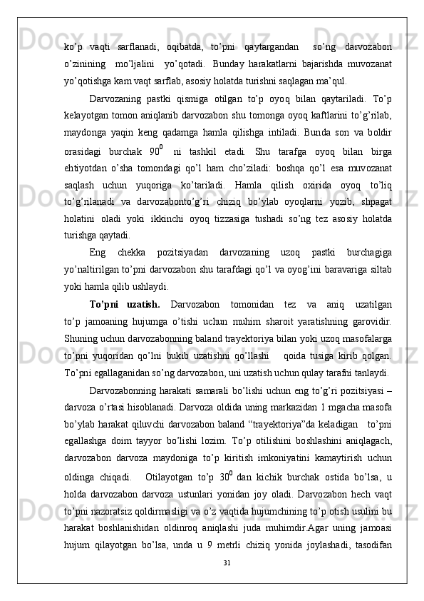 ko’ p   v a q t i   s arf l a n a d i ,   o q i b a t d a ,   to’ p n i   q a y t ar g a n d a n     so’n g   d a r v o z a b o n
o’ z i ni n i n g     m o’l j a li n i     y o’qot a d i .   B u nd ay   h ar a k a tl a r n i   b a j ar ish d a   m uvo z a n at
y o’q o t i s h g a   k am  v a q t   s ar f l a b ,   a s o s i y   h o l a t d a  tu r i s h n i  s a q l a g a n   m a’ q u l .
D ar v o z a n i n g   p a s t k i   q i s m ig a   o t i l g a n   to’ p   o y o q   b i l a n   q a y t ar i l a d i .   T o’ p
k e l a y otg a n   to m o n   a n i q l a n i b   d a r vo z a bo n   s h u   t o m ong a   o y o q   k a f t l ar in i   t o’g’ r il a b,
m a y do n g a   y a qi n   k e n g   q a d a m g a   h a m l a   q i l is h g a   i n t i l a d i .   B u n d a   s o n   v a   b o l d i r
o r a s i d a g i   b u r c h ak   9 0 0    
n i   t a sh k i l   e t a d i .   S h u   t ar a f g a   o y o q   b i l a n   b i r g a
e h t i y ot d a n   o’sh a   to m o n d a g i   qo’ l   h am   c ho’ z i l a d i:   bo s h q a   qo’ l   e s a   m uv o z a n a t
s a q l a s h   u c h u n   y u q o r i g a   ko’t a r i l a d i .   H a m l a   q i l is h   o xi r i d a   o y o q   t o’l i q
t o’g’ r il a n a d i   v a   d a r v o za bo n to’g’ ri   c h i z i q   b o’ y l ab   o y o q l a r n i   y o z i b ,   s h p a g a t
ho l a ti n i   ol a d i   y ok i   ik k i n c h i   o y o q   ti z za si g a   tu sh a d i   s o’ n g   t e z   a s o s i y   ho l a t d a
t u r is h g a  q a y t a d i .
E n g   c h e k k a   p o z i t si y a d a n   d a r v o z an i n g   u z o q   p a s t k i   bu r c h a g i g a
y o’ n a l ti r i lg a n   to’ p n i   d a r v o z a b o n   sh u   t a r a f d a g i   qo’ l   v a   o y og’ i n i   b ar a v a r i g a   si l t ab
y ok i  h a m l a   q ili b  u sh l a y d i .
T o’ p n i     u z a t is h .      D ar v o z a b o n      t o m oni d a n      t ez       v a      a n i q      u z a t il g a n
t o’ p   j a m o a n i n g   h u j u m g a   o’t i s h i   u c hu n   m uhi m   s h ar oi t   y ara t i s hn i n g   g a r o vi di r .
S hunin g  u c h u n  d a r v o z a b on n i n g   b a l a n d   t ra y e k t o r i y a   bil a n   y o k i   u z o q   m a so f a l a r g a
to’ pn i   y uqo r i d a n   qo’ l n i   bu k i b   u z a t is h n i   qo’ l l a s h i       qo id a   t u si g a   ki r i b   q o l g a n .
T o’ pn i e g a ll a g a n id a n  so’ n g  d a r v o za bo n ,  u n i   u z a t i s h  u c h u n   qu l ay   t arafni  t a n l a y d i .
D ar v o z a b on n i n g   h a r a k a t i   s a m ara l i   bo’ l i s h i   u c hu n   e n g   t o’g’ ri   po z i t si y a s i   –
d a r v o za   o’ r t a s i   h i s ob l a n a d i .   D ar v o za   ol d i d a   u n in g   m ar k az id a n   1   m g ac h a   m a so f a
bo’ y l ab   h ar a k a t   q i lu v c h i   d ar v o z a bo n   b a l a n d   “ t ra y e kto r i y a ” d a   k e l a d ig a n      t o’p n i
e g a ll a s h g a   d o i m   t a y y o r   bo’li s h i   l o z i m .   T o’ p   ot il i s h in i   b o s h l a s hi n i   a n i q l a g a c h ,
d a r v o za bo n   d a r v o za   m a y don i g a   t o’ p   k i r i t i s h   i m ko n i y a t i n i   k a m a y ti r i s h   u c hu n
o l d in g a   c h i q a d i .       O t i l a y ot g an   to’ p   3 0 0  
d a n   k i c h i k   bu r c h a k   o st id a   b o’lsa ,   u
ho l d a   d a r v o za bo n   d a r v o za   us tu nl a r i   y on i d a n   j o y   ol a d i .   D ar v o z a bo n   h e c h   v a q t
t o’p n i  n a z o r a t s i z  q ol di r m a s l i g i   v a   o’ z  v a qt id a   h u j u m c hi n i n g   to’ p   o ti s h   u su l i n i   b u
h ar a k a t   b os hl a n i s h i d a n   ol d i n r o q   a n i q l a s h i   ju d a   m uhi m di r . A g ar   u n in g   j a m o a s i
hu j u m   qil a y o t g a n   bo’ l sa ,   u n d a   u   9   m e t r l i   c h i z i q   y on i d a   j o y l a sh a d i ,   t a s o d i f a n
31