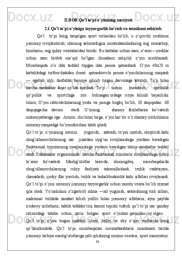 II .B O B. Qo’l to’pi o’yinining moxiyati
2 .1   Qo’l to’pi o’yiniga tayyorgarlik ko’rish va texnikani oshirish
Qo’l     to’pi   keng   tarqalgan   sport   turlaridan   bo’lib,   u   o’quvchi   yoshlarni
jismoniy   rivojlantirish,   ularning   salomatligini   mustaxkamlashning   eng   ommabop,
binobarin, eng qulay vositalaridan biridir. Bu kattalar uchun xam, o’smir—yoshlar
uchun   xam   birdek   ma’qul   bo’lgan   chinakam   xalqchil   o’yin   xisoblanadi.
Musobaqada   o’n   ikki   tashkil   topgan   ikki   jamoa   qatnashadi.   O’yin   40x20   m
kattalikdagi   turtburchakdan   iborat.   qatnashuvchi   jamoa   o’yinchilarining   maqsadi
—   egallab   olib,   dastlabki   himoya   qilinib   turgan   darvozaga   kiritish.   To’p   bilan
barcha xarakatlar faqat qo’lda ajariladi. To’p         uchun         kurashish,         qarshilik
qo’pollik     va     sportchiga     xos     bulmagan oidaga   rioya   kilinib   bajarilishi
lozim,   O’yin   ishtirokchilarning   yoshi   va   jinsiga   bogliq   bo’lib,   30   daqiqadan     60
daqiqagacha   davom     etadi.   O’zining       shaxsiy   fazilatlarini   ko’rsatish
imkoniyatlariga ega.  Ammo, shu bilan birga, o’yin har bir o’z shaxsiy intilishlarini
umumiy maqsadga bo’ysindirishini talab qiladi.
Qo’l to’pi  o’yinining  asosini      yugurish,   sakrash, to’pni uzatish, uloqtirish kabi
shug’ullanuvchilarning   xar     jixatdan   uyg’un   rivojlanishiga   yordam   beradigan
funktsional   tizimlarning   rivojlanishiga   yordam   beradigan   tabiiy   xarakatlar   tashkil
etadi.Yuklamalar organizimida   barcha funktsional tizimlarni rivojlanishiga ijobiy
ta’smir   ko’rsatadi.   Mashg’ulotlar   tasirida,   shuningdeq     musobaqalarda
shug’ullanuvchilarning   ruhiy   faoliyati   takomillashadi,   tezlik   reaktsiyasi,
chamalash, ijodiy fikr yuritish, tezlik va tashabbuskorlik kabi sifatlari rivojlanadi.
Qo’l to’pi o’yini umumiy jismoniy tayyorgarlik uchun yaxshi vosita bo’lib xizmat
qila   oladi.   Yo’nalishini   o’zgartirib   xilma   —xil   yugurish,   sakrashning   turli   xillari,
maksimal   tezlikda   xarakat   kilish   yulllri   bilan   jismoniy   sifatlarni,   ayni   paytda
irodaviy xislatlarni, taktik tafakko’rini kamol topishi tufayli qo’l to’pi xar qanday
ixtisosdagi   talaba   uchun   zarur   bulgan   sport   o’yinlari qatoridan joy olgan.
Qo’l   to’pi   o’yini   bugun   maktab,   litsey,   kollej   va   oliy   o’quv   yurtlarida   keng
qo’llanilmokda.   Qo’l   to’pi   musobaqalari   mexnatkashlarni   muntazam   tarzda
jismoniy tarbiya mashg’ulotlariga jalb qilishning muxim vositasi, sport maxoratini.
33 