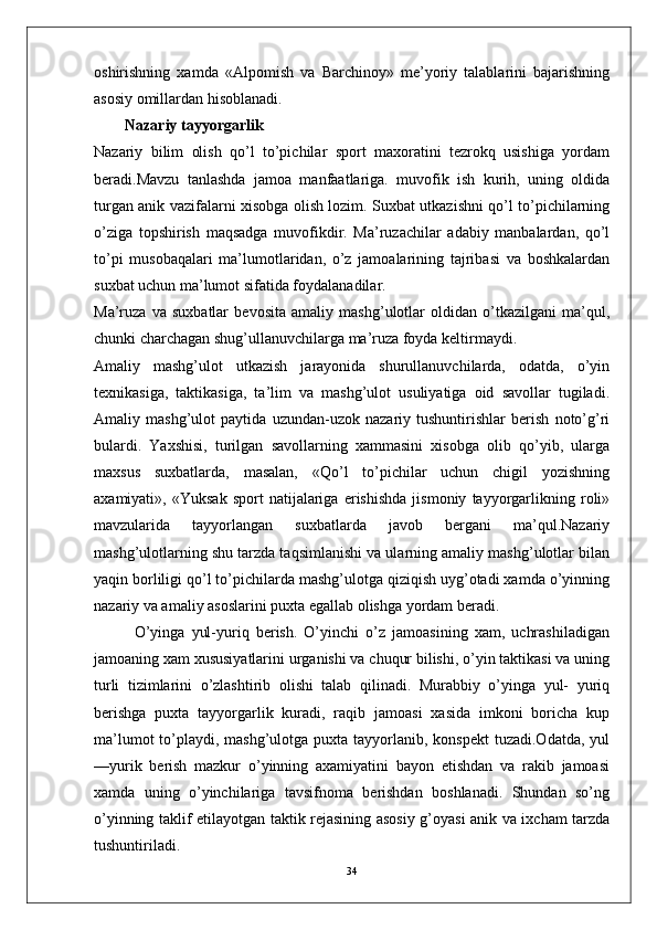 oshirishning   xamda   «Alpomish   va   Barchinoy»   me’yoriy   talablarini   bajarishning
asosiy omillardan hisoblanadi.
        Nazariy tayyorgarlik
Nazariy   bilim   olish   qo’l   to’pichilar   sport   maxoratini   tezrokq   usishiga   yordam
beradi.Mavzu   tanlashda   jamoa   manfaatlariga.   muvofik   ish   kurih,   uning   oldida
turgan anik vazifalarni xisobga olish lozim. Suxbat utkazishni qo’l to’pichilarning
o’ziga   topshirish   maqsadga   muvofikdir.   Ma’ruzachilar   adabiy   manbalardan,   qo’l
to’pi   musobaqalari   ma’lumotlaridan,   o’z   jamoalarining   tajribasi   va   boshkalardan
suxbat uchun ma’lumot sifatida foydalanadilar.
Ma’ruza   va   suxbatlar   bevosita   amaliy   mashg’ulotlar   oldidan   o’tkazilgani   ma’qul,
chunki charchagan shug’ullanuvchilarga ma’ruza foyda keltirmaydi.
Amaliy   mashg’ulot   utkazish   jarayonida   shurullanuvchilarda,   odatda,   o’yin
texnikasiga,   taktikasiga,   ta’lim   va   mashg’ulot   usuliyatiga   oid   savollar   tugiladi.
Amaliy   mashg’ulot   paytida   uzundan-uzok   nazariy   tushuntirishlar   berish   noto’g’ri
bulardi.   Yaxshisi,   turilgan   savollarning   xammasini   xisobga   olib   qo’yib,   ularga
maxsus   suxbatlarda,   masalan,   «Qo’l   to’pichilar   uchun   chigil   yozishning
axamiyati»,   «Yuksak   sport   natijalariga   erishishda   jismoniy   tayyorgarlikning   roli»
mavzularida   tayyorlangan   suxbatlarda   javob   bergani   ma’qul.Nazariy
mashg’ulotlarning shu tarzda taqsimlanishi va ularning amaliy mashg’ulotlar bilan
yaqin borliligi qo’l to’pichilarda mashg’ulotga qiziqish uyg’otadi xamda o’yinning
nazariy va amaliy asoslarini puxta egallab olishga yordam beradi.
            O’yinga   yul-yuriq   berish.   O’yinchi   o’z   jamoasining   xam,   uchrashiladigan
jamoaning xam xususiyatlarini urganishi va chuqur bilishi, o’yin taktikasi va uning
turli   tizimlarini   o’zlashtirib   olishi   talab   qilinadi.   Murabbiy   o’yinga   yul-   yuriq
berishga   puxta   tayyorgarlik   kuradi,   raqib   jamoasi   xasida   imkoni   boricha   kup
ma’lumot  to’playdi, mashg’ulotga puxta tayyorlanib, konspekt  tuzadi.Odatda,  yul
—yurik   berish   mazkur   o’yinning   axamiyatini   bayon   etishdan   va   rakib   jamoasi
xamda   uning   o’yinchilariga   tavsifnoma   berishdan   boshlanadi.   Shundan   so’ng
o’yinning taklif etilayotgan taktik rejasining asosiy g’oyasi anik va ixcham tarzda
tushuntiriladi.
34 