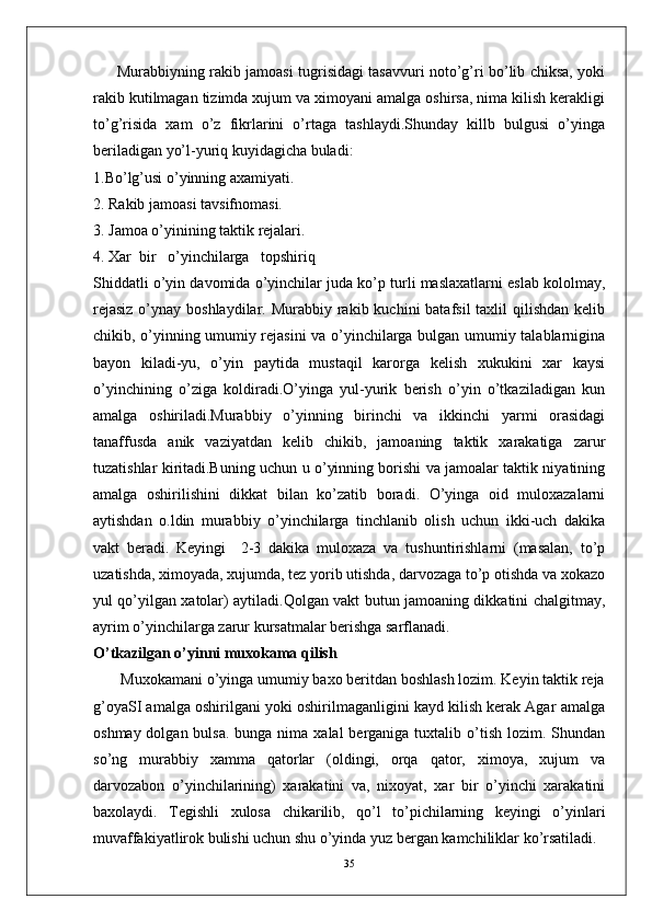 Murabbiyning rakib jamoasi tugrisidagi tasavvuri noto’g’ri bo’lib chiksa, yoki
rakib kutilmagan tizimda xujum va ximoyani amalga oshirsa, nima kilish kerakligi
to’g’risida   xam   o’z   fikrlarini   o’rtaga   tashlaydi.Shunday   killb   bulgusi   o’yinga
beriladigan yo’l-yuriq kuyidagicha buladi:
1.Bo’lg’usi o’yinning axamiyati.
2. Rakib jamoasi tavsifnomasi.
3. Jamoa o’yinining taktik rejalari.
4. Xar  bir   o’yinchilarga   topshiriq
Shiddatli o’yin davomida o’yinchilar juda ko’p turli maslaxatlarni eslab kololmay,
rejasiz  o’ynay boshlaydilar. Murabbiy rakib kuchini  batafsil  taxlil  qilishdan kelib
chikib, o’yinning umumiy rejasini va o’yinchilarga bulgan umumiy talablarnigina
bayon   kiladi-yu,   o’yin   paytida   mustaqil   karorga   kelish   xukukini   xar   kaysi
o’yinchining   o’ziga   koldiradi.O’yinga   yul-yurik   berish   o’yin   o’tkaziladigan   kun
amalga   oshiriladi.Murabbiy   o’yinning   birinchi   va   ikkinchi   yarmi   orasidagi
tanaffusda   anik   vaziyatdan   kelib   chikib,   jamoaning   taktik   xarakatiga   zarur
tuzatishlar kiritadi.Buning uchun u o’yinning borishi va jamoalar taktik niyatining
amalga   oshirilishini   dikkat   bilan   ko’zatib   boradi.   O’yinga   oid   muloxazalarni
aytishdan   o.ldin   murabbiy   o’yinchilarga   tinchlanib   olish   uchun   ikki-uch   dakika
vakt   beradi.   Keyingi     2-3   dakika   muloxaza   va   tushuntirishlarni   (masalan,   to’p
uzatishda, ximoyada, xujumda, tez yorib utishda, darvozaga to’p otishda va xokazo
yul qo’yilgan xatolar) aytiladi.Qolgan vakt butun jamoaning dikkatini chalgitmay,
ayrim o’yinchilarga zarur kursatmalar berishga sarflanadi.
O’tkazilgan o’yinni muxokama qilish
       Muxokamani o’yinga umumiy baxo beritdan boshlash lozim. Keyin taktik reja
g’oyaSI amalga oshirilgani yoki oshirilmaganligini kayd kilish kerak Agar amalga
oshmay dolgan bulsa.  bunga nima xalal  berganiga tuxtalib o’tish lozim. Shundan
so’ng   murabbiy   xamma   qatorlar   (oldingi,   orqa   qator,   ximoya,   xujum   va
darvozabon   o’yinchilarining)   xarakatini   va,   nixoyat,   xar   bir   o’yinchi   xarakatini
baxolaydi.   Tegishli   xulosa   chikarilib,   qo’l   to’pichilarning   keyingi   o’yinlari
muvaffakiyatlirok bulishi uchun shu o’yinda yuz bergan kamchiliklar ko’rsatiladi.
35