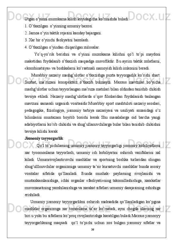 Utgan o’yinni muxokama kilish kuyidagicha ko’rinishda buladi:
1. O’tkazilgan  o’yinning umumiy baxosi.
2. Jamoa o’yin taktik rejasini kanday bajargani.
3. Xar bir o’yinchi faoliyatini baxolash.
4. O’tkazilgan o’yindan chiqarilgan xulosalar.
        Yo’q-yo’rik   berishni   va   o’yinni   muxokama   kilishni   qo’l   to’pi   maydoni
maketidan foydalanib o’tkazish maqsadga muvofikdir. Bu ayrim taktik xolatlarni,
«kombinatsiya» va boshkalarni ko’rsatmali namoyish kilish imkonini beradi.
         Murabbiy nazariy mashg’ulotlar o’tkazishga puxta tayyorgarlik ko’rishi shart.
Suxbat,   ma’ruzani   konspektsiz   o’tkazib   bulmaydi.   Maxsus   mavzular   bo’yicha
mashg’ulotlar uchun tayyorlangan ma’ruza matnlari bilan oldindan tanishib chikish
tavsiya   etiladi.   Nazariy   mashg’ulotlarda   o’quv   filmlaridan   foydalanish   tanlangan
mavzuni samarali urganish vositasidir.Murabbiy sport mashtuloti nazariy asoslari,
pedagogika,   fiziologiya,   jismoniy   tarbiya   nazariyasi   va   usuliyati   soxasidagi   o’z
bilimlarini   muntazam   boyitib   borishi   kerak   Shu   masalalarga   oid   barcha   yangi
adabiyotlarni ko’rib chikishi va shug’ullanuvchilarga bular bilan tanishib chikishni
tavsiya kilishi kerak
Jismoniy tayyorgarlik
           Qo’l to’pichilarning umumiy jismoniy tayyorgarligi jismoniy kobiliyatlarni
xar   tyoomonlama   tayyorlash,   umumiy   ish   kobiliyatini   oshirish   vazifalarini   xal
kiladi.   Umumrivojlantiruvchi   mashklar   va   sportning   boshka   turlaridan   olingan
shug’ulllnuvchilar  organizmiga umumiy ta’sir kursatuvchi  mashklar  bunda asosiy
vositalar   sifatida   qo’llaniladi.   Bunda   mushak-   paylarning   rivojlanishi   va
mustaxkamlanishiga,   ichki   organlar   «faoliyati»ning   takomillashishiga,   xarakatlar
muvozanatining yaxshilanishiga va xarakat sifatlari umumiy darajasining oshishiga
erishiladi.
        Umumiy  jismoniy   tayyorgarlikni   oshirish   maksadida   qo’llaniladigan   ko’pgina
mashklar   organizmga   xar   tomonlama   ta’sir   ko’rsatadi,   ayni   chogda   ularning   xar
biri u yoki bu sifatlarni ko’proq rivojlantirishga karatilgan buladi.Maxsus jismonyy
tayyorgarlikning   maqsadi     qo’l   to’pichi   uchun   xos   bulgan   jismoniy   sifatlar   va
36 