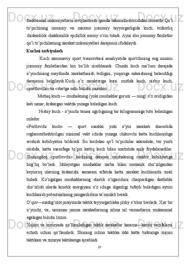 funktsional imkoniyatlarni rivojlantirish qamda takomillashtirishdan iboratdir.Qo’l
to’pichining   umumiy   va   maxsus   jismoniy   tayyorgarligida   kuch,   tezkorliq
chidamlilik  chakkonilik  epchillik  asosiy   o’rin  tutadi.  Ayni   shu  jismoniy  fazilatlar
qo’l to’pichilarning xarakat imkoniyatlari darajasini ifodalaydi.
Kuchni tarbiyalash
              Kuch   zamonaviy   sport   trenirovkasi   amaliyotida   sportchining   eng   muxim
jismoniy   fazilatlaridan   biri   bo’lib   xisoblanadi.   Chunki   kuch   ma’lum   darajada
o’yinchining   maydonda   xarakatlanish   tezligini,   yuqoriga   sakrashning   balanddigi
darajasini   belgilaydi.Kuch   o’z   xarakteriga   kura:   mutlak   kuch,   nisbiy   kuch,
«portlovchi» va «startga oid» bulishi mumkin.
    Mutlaq kuch — mushakning (yoki mushaklar guruxi — ning) o’z orirligidan
kati nazar, kiskargan vaktda yuzaga keladigan kuch.
   Nisbiy kuch - o’yinchi tanasi ogirligining bir kilogrammiga tutri kelauhgan
mikdor.
«Portlovchi   kuch»   —   sport   mashki   yoki   o’yin   xarakati   sharoitida
reglamentlashtirilgan   minimal   vakt   ichida   yuzaga   chikuvchi   katta   kuchlanishga
erishish   kobiliyatini   bildiradi.   Bu   kuchdan   qo’l   to’pichilar   sakrashda,   tez   yorib
utishda,   katta   masofaga   to’pni   kattiq   kuch   bilan   uzatishda   anik   foydalanadilar.
Shuningdeq   «portlovchi»   kuchning   darajasi   mushakning   reaktiv   kobiliyatiga
bog’liq   bo’ladi.   Ishlayotgan   mushaklar   zarba   bilan   mexanik   cho’zilgandan
keyinroq   ularning   kiskarishi   samarasi   sifatida   katta   xarakat   kuchlanishi   xosil
buladi.   Ko’zgalgan   mushaklarning   elastik   o’zgarishini   chaqiradigan   dastlabki
cho’zilish   ularda   kinetik   energiyani   o’z   ichiga   olganligi   tufayli   buladigan   ayrim
kuchlanish potentsialining jamgarilishini ta’minlab beradi.
O’quv—mashg’ulot jarayonida taktik tayyorgarlikka jildiy e’tibor beriladi. X,ar bir
o’yinchi,   va,   umuman   jamoa   xarakatlarning   xilma   xil   variantlarini   mukammal
egalagan bulishi lozim.
Xujum   va   ximoyada   qo’llaniladigan   taktik   xarakatlar   karama—karshi   vazifalarni
echish   uchun   qo’llaniladi.   Shuning   uchun   taktika   ikki   katta   turkumga   xujum
taktikasi va ximoya taktikasiga ajratiladi.
37 