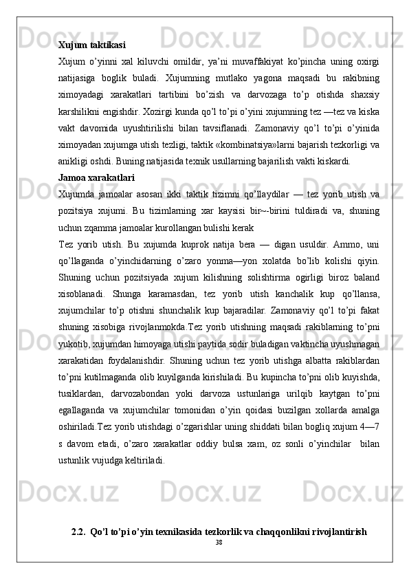 Xujum taktikasi
Xujum   o’yinni   xal   kiluvchi   omildir,   ya’ni   muvaffakiyat   ko’pincha   uning   oxirgi
natijasiga   boglik   buladi.   Xujumning   mutlako   yagona   maqsadi   bu   rakibning
ximoyadagi   xarakatlari   tartibini   bo’zish   va   darvozaga   to’p   otishda   shaxsiy
karshilikni engishdir. Xozirgi kunda qo’l to’pi o’yini xujumning tez —tez va kiska
vakt   davomida   uyushtirilishi   bilan   tavsiflanadi.   Zamonaviy   qo’l   to’pi   o’yinida
ximoyadan xujumga utish tezligi, taktik «kombinatsiya»larni bajarish tezkorligi va
anikligi oshdi. Buning natijasida texnik usullarning bajarilish vakti kiskardi.
Jamoa xarakatlari
Xujumda   jamoalar   asosan   ikki   taktik   tizimni   qo’llaydilar   —   tez   yorib   utish   va
pozitsiya   xujumi.   Bu   tizimlarning   xar   kaysisi   bir~-birini   tuldiradi   va,   shuning
uchun zqamma jamoalar kurollangan bulishi kerak
Tez   yorib   utish.   Bu   xujumda   kuprok   natija   bera   —   digan   usuldir.   Ammo,   uni
qo’llaganda   o’yinchidarning   o’zaro   yonma—yon   xolatda   bo’lib   kolishi   qiyin.
Shuning   uchun   pozitsiyada   xujum   kilishning   solishtirma   ogirligi   biroz   baland
xisoblanadi.   Shunga   karamasdan,   tez   yorib   utish   kanchalik   kup   qo’llansa,
xujumchilar   to’p   otishni   shunchalik   kup   bajaradilar.   Zamonaviy   qo’l   to’pi   fakat
shuning   xisobiga   rivojlanmokda.Tez   yorib   utishning   maqsadi   rakiblarning   to’pni
yukotib, xujumdan himoyaga utishi paytida sodir buladigan vaktincha uyushmagan
xarakatidan   foydalanishdir.   Shuning   uchun   tez   yorib   utishga   albatta   rakiblardan
to’pni kutilmaganda olib kuyilganda kirishiladi. Bu kupincha to’pni olib kuyishda,
tusiklardan,   darvozabondan   yoki   darvoza   ustunlariga   urilqib   kaytgan   to’pni
egallaganda   va   xujumchilar   tomonidan   o’yin   qoidasi   buzilgan   xollarda   amalga
oshiriladi.Tez yorib utishdagi o’zgarishlar uning shiddati bilan bogliq xujum 4—7
s   davom   etadi,   o’zaro   xarakatlar   oddiy   bulsa   xam,   oz   sonli   o’yinchilar     bilan
ustunlik vujudga keltiriladi.
2.2.     Qo’l to’pi o’yin texnikasida tezkorlik va chaqqonlikni rivojlantirish
38