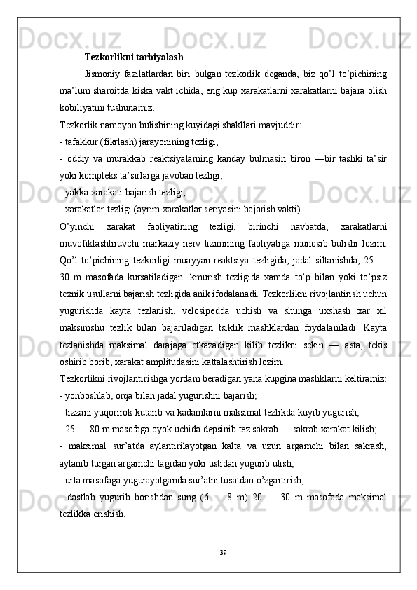 Tezkorlikni tarbiyalash
Jismoniy   fazilatlardan   biri   bulgan   tezkorlik   deganda,   biz   qo’l   to’pichining
ma’lum sharoitda kiska vakt ichida, eng kup xarakatlarni xarakatlarni bajara olish
kobiliyatini tushunamiz.
Tezkorlik namoyon bulishining kuyidagi shakllari mavjuddir:
- tafakkur (fikrlash) jarayonining tezligi;
-   oddiy   va   murakkab   reaktsiyalarning   kanday   bulmasin   biron   —bir   tashki   ta’sir
yoki kompleks ta’sirlarga javoban tezligi;
- yakka xarakati bajarish tezligi;
- xarakatlar tezligi (ayrim xarakatlar seriyasini bajarish vakti).
O’yinchi   xarakat   faoliyatining   tezligi,   birinchi   navbatda,   xarakatlarni
muvofiklashtiruvchi   markaziy   nerv   tizimining   faoliyatiga   munosib   bulishi   lozim.
Qo’l   to’pichining   tezkorligi   muayyan   reaktsiya   tezligida,   jadal   siltanishda,   25   —
30   m   masofada   kursatiladigan:   kmurish   tezligida   xamda   to’p   bilan   yoki   to’psiz
texnik usullarni bajarish tezligida anik ifodalanadi. Tezkorlikni rivojlantirish uchun
yugurishda   kayta   tezlanish,   velosipedda   uchish   va   shunga   uxshash   xar   xil
maksimshu   tezlik   bilan   bajariladigan   tsiklik   mashklardan   foydalaniladi.   Kayta
tezlanishda   maksimal   darajaga   etkazadigan   kilib   tezlikni   sekin   —   asta,   tekis
oshirib borib, xarakat amplitudasini kattalashtirish lozim.
Tezkorlikni rivojlantirishga yordam beradigan yana kupgina mashklarni keltiramiz:
- yonboshlab, orqa bilan jadal yugurishni bajarish;
- tizzani yuqorirok kutarib va kadamlarni maksimal tezlikda kuyib yugurish;
- 25 — 80 m masofaga oyok uchida depsinib tez sakrab — sakrab xarakat kilish;
-   maksimal   sur’atda   aylantirilayotgan   kalta   va   uzun   argamchi   bilan   sakrash;
aylanib turgan argamchi tagidan yoki ustidan yugurib utish;
- urta masofaga yugurayotganda sur’atni tusatdan o’zgartirish;
-   dastlab   yugurib   borishdan   sung   (6   —   8   m)   20   —   30   m   masofada   maksimal
tezlikka erishish.
39 