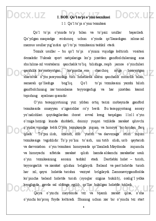 I. BOB. Qo’l to’pi o’yini texnikasi
1.1. Qo’l to’pi o’yini texnikasi
Q o’ l     to’ p i     o’ y in i d a   to’ p     b i l a n     v a     t o’p si z     u s u l l ar         b a j ar i l a d i .
Q o’ y il g a n   m a qs a dg a       er i sh m o q       u c h u n       o’ y ind a     q o’ll a n a d i g a n       xil m a - x i l
m a xs u s   u su ll a r  y ig’in d i s i    q o’ l   t o’p i    t e xn i k a s i n i   t a sh k i l  e t a d i .
T e x ni k   u s u l l ar   –   b u   q o’ l   t o’p i     o’ y in i n i   vu j u d g a   k e l t i r is h     v o si t a s i
d e m a kdi r .   Y u k s a k     sp o rt     n a ti j a l a r ig a     k o’ p     j ix a t d a n     g a n d b o l c h il a r n i n g     a n a
s h u  h il m a - x i l  v os it a l a r n i     q a n c h a li k   t o’l i q     b i l i sh iga , ra q i b     j a m o a     o’ y in c h i l a r i
q a r s h i li k   ko’ r s a t a y o t g a n ,       ko’p i n c h a   e s a       c h ar c ho q       o r t g a       b o ra y o t g a n
sh a r o i t d a    o’ y i n  j ara y oni d a g i    t u r l i    h o l a tl a r d a    u l a r n i    q a n c h a l i k    m o x i r li k    b i l a n ,
s a m ara l i   qo’ l l a sh g a       b og’ l i q .       Q o’ l       t o’p i   t e x n i k a s i n i   y a xs h i   b il i s h
g a n d b o l c hi n i n g      x a r   to m on l a m a        t a y y o r g a r l i g i        v a        h a r        j ix a t d an        k a m o l
to pi s h i n g      a j ra l m as  q i s m i d i r .
O’ y i n    t ar a q q i y o t i ni n g     y u z     y ild a n     o r t i q     t a r i x i     m ob a y n i d a     g a n dbo l
t e xn i k a s i d a      m u a y y an      o’ z g a r i sh l ar      r o’ y     b er d i .      B u   t ar a q q i y ot ni n g      a s o s i y
y o’ n a l i s h l ari     q u y id a g i l a r d a n     i b o r a t :     a v v al     k e n g     t a r q a l g a n     11 x1 1   o’ y i n
o’ r n ig a  h o z i r g i     ku nd a    s h id d a tl i ,     d oi m i y     y uq o ri     t ez li kd a    x a ra k at     q il uv c h i
o’ y inl a r  vu j u d g a   k e l di . O’ y i n    t e x ni k a s i d a     xu j u m    v a   hi m o y a     bi r - bi r i d an     fa r q
q i l a d i .       T o’p n i   i l i s h ,     u z a t is h ,   o l i b     y u r is h     v a   d a r v o z a g a     o ti s h     x u j u m
t e x n i k a si g a    t e g i s hl i d i r .  T o’ p   y o’ li n i      t o’si s h,     un i   t u t i b      o l is h ,   u r i b      q a y t a r i s h
v a   d a r v o za bo n      o’ y i n  t e xn i k a s i    h i m o y a si d a   qo’l l a n i l a d i .Ma y do n d a       x u j u m c h i
v a    h i m o y ac h i        si f a t i d a        x ar a k a t        q i l i s h        h a m d a a l d a m c h i     x ar a k a tl a r     u s u l i
o’ y i n     t e x n i k a s i n in g     a s o si n i     t a s h k i l     e ta d i .     D a s tl a bk i   h o l a t   –   t u r i s h ,
t a yy o r g ar li k     v a   x ar a k a t     q i l i sh n i     b e l g i l a y d i.     Ba l a n d     v a   p a s t  h o l a t d a     t u r is h
h ar       x i l ,   q a y s i       ho l a td a   t u r is h n i       v a z i y at       b e l g i l a y d i .   Z a m on a v i y g a n db o l d a
ko’ p in c h a     b a l a n d     h o l a t d a     tu r i s h     ( o y oql a r     o z g i n a     b uk i li b ),     o r a l ig’ I   y e lk a
k e n g l ig ida ,   g a v d a   s a l   o ld i n g a   e g il i b ,   q o’l l ar   b u ki lg a n   h o l a t d a   t ut il a d i .
Q a y s i     o’ y in c h i     m a y don d a     t ez     v a     t e j a m l i     x ara k t     q il sa ,     o’sh a
o’ y in c h i   ko’p r o q     f o y d a     k e l t i r a d i .     S h un i n g     u c h u n     x ar     bi r    o’ y in c h i   t ez     s t a r t
4