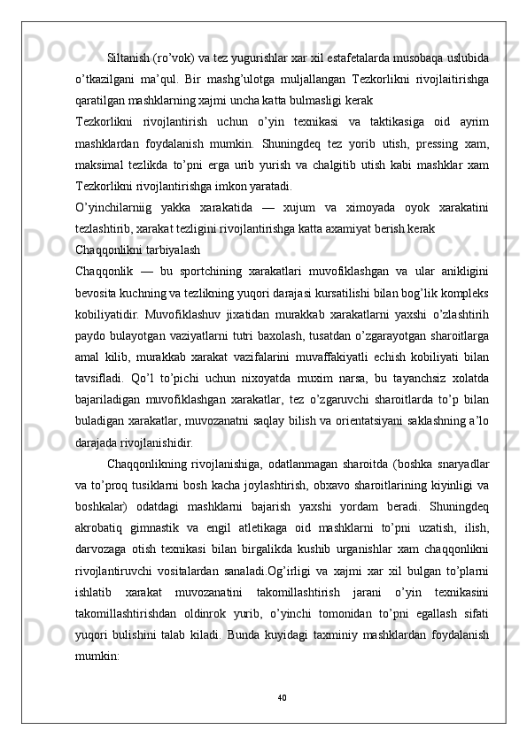 Siltanish (ro’vok) va tez yugurishlar xar xil estafetalarda musobaqa uslubida
o’tkazilgani   ma’qul.   Bir   mashg’ulotga   muljallangan   Tezkorlikni   rivojlaitirishga
qaratilgan mashklarning xajmi uncha katta bulmasligi kerak
Tezkorlikni   rivojlantirish   uchun   o’yin   texnikasi   va   taktikasiga   oid   ayrim
mashklardan   foydalanish   mumkin.   Shuningdeq   tez   yorib   utish,   pressing   xam,
maksimal   tezlikda   to’pni   erga   urib   yurish   va   chalgitib   utish   kabi   mashklar   xam
Tezkorlikni rivojlantirishga imkon yaratadi.
O’yinchilarniig   yakka   xarakatida   —   xujum   va   ximoyada   oyok   xarakatini
tezlashtirib, xarakat tezligini rivojlantirishga katta axamiyat berish kerak
Chaqqonlikni tarbiyalash
Chaqqonlik   —   bu   sportchining   xarakatlari   muvofiklashgan   va   ular   anikligini
bevosita kuchning va tezlikning yuqori darajasi kursatilishi bilan bog’lik kompleks
kobiliyatidir.   Muvofiklashuv   jixatidan   murakkab   xarakatlarni   yaxshi   o’zlashtirih
paydo   bulayotgan   vaziyatlarni   tutri   baxolash,   tusatdan   o’zgarayotgan   sharoitlarga
amal   kilib,   murakkab   xarakat   vazifalarini   muvaffakiyatli   echish   kobiliyati   bilan
tavsifladi.   Qo’l   to’pichi   uchun   nixoyatda   muxim   narsa,   bu   tayanchsiz   xolatda
bajariladigan   muvofiklashgan   xarakatlar,   tez   o’zgaruvchi   sharoitlarda   to’p   bilan
buladigan xarakatlar, muvozanatni saqlay bilish va orientatsiyani saklashning a’lo
darajada rivojlanishidir.
Chaqqonlikning   rivojlanishiga,   odatlanmagan   sharoitda   (boshka   snaryadlar
va  to’proq  tusiklarni   bosh  kacha   joylashtirish,  obxavo  sharoitlarining  kiyinligi   va
boshkalar)   odatdagi   mashklarni   bajarish   yaxshi   yordam   beradi.   Shuningdeq
akrobatiq   gimnastik   va   engil   atletikaga   oid   mashklarni   to’pni   uzatish,   ilish,
darvozaga   otish   texnikasi   bilan   birgalikda   kushib   urganishlar   xam   chaqqonlikni
rivojlantiruvchi   vositalardan   sanaladi.Og’irligi   va   xajmi   xar   xil   bulgan   to’plarni
ishlatib   xarakat   muvozanatini   takomillashtirish   jarani   o’yin   texnikasini
takomillashtirishdan   oldinrok   yurib,   o’yinchi   tomonidan   to’pni   egallash   sifati
yuqori   bulishini   talab   kiladi.   Bunda   kuyidagi   taxminiy   mashklardan   foydalanish
mumkin:
40