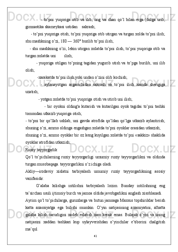 -   to’pni   yuqoriga   otib   va   ilib,   ung   va   chan   qo’l   bilan   erga   (dolga   urib,
gimnastika skameykasi ustidan    sakrash;
     - to’pni yuqoriga otish; to’pni yuqoriga otib utirgan va turgan xolda to’pni ilish;
shu mashkning o’zi, 180 — 360° burilib to’pni ilish;
     - shu mashkning o’zi, lekin utirgan xolatda to’pni ilish, to’pni yuqoriga otib va
turgan xolatda uni        ilish;
      - yuqoriga otilgan to’pning tagidan yugurib utish va to’pga burilib, uni  ilib
olish;
      -xarakatda to’pni ilish yoki undan o’zini olib kochish;
         -   aylanayotgan   argamchidan   sakrash   va   to’pni   ilish   xamda   sherigiga
uzatish;
        - yotgan xolatda to’pni yuqoriga otish va utirib uni ilish;
                        -   bir   oyokni   olding'a   kutarish   va   kutarilgan   oyok   tagidai   to’pni   tashki
tomondan utkazib yuqoriga otish; 
-   to’pni   bir   qo’llab   ushlab,   uni   gavda   atrofida   qo’ldan   qo’lga   utkazib   aylantirish;
shuning o’zi, ammo oldinga engashgan xolatda to’pni oyoklar orasidan utkazish;
shuning o’zi, ammo oyoklar bir oz keng kuyilgan xolatda to’pni «sakkiz» shaklida
oyoklar atrofidan utkazish;
Ruxiy tayyorgarlik
Qo’l   to’pichilarning   ruxiy   tayyorgarligi   umumiy   ruxiy   tayyorgarlikni   va   oldinda
turgan musobaqaga. tayyorgarlikni o’z ichiga oladi.
Akliy—irodaviy   xislatni   tarbiyalash   umumiy   ruxiy   tayyorgarlikning   asosiy
vazifasidir.
G’alaba   kilishga   intilishni   tarbiyalash   lozim.   Bunday   intilishning   eng
ta’sirchan usuli ijtimoiy burch va jamoa oldida javobgarlikni anglash xisoblanadi.
Ayrim qo’l to’pichilarga, guruxlarga va butun jamoaga Maxsus topshiriklar berish
katta   axamiyatga   ega   bulishi   mumkin.   O’yin   natijasining   axamiyatini,   albatta
galaba   kilish   zarurligini   xadeb   eslatish   xam   kerak   emas.   Bulajak   o’yin   va   uning
natijasini   xaddan   tashkari   kup   uylayverishdan   o’yinchilar   e’tiborini   chalgitish
ma’qul.
41