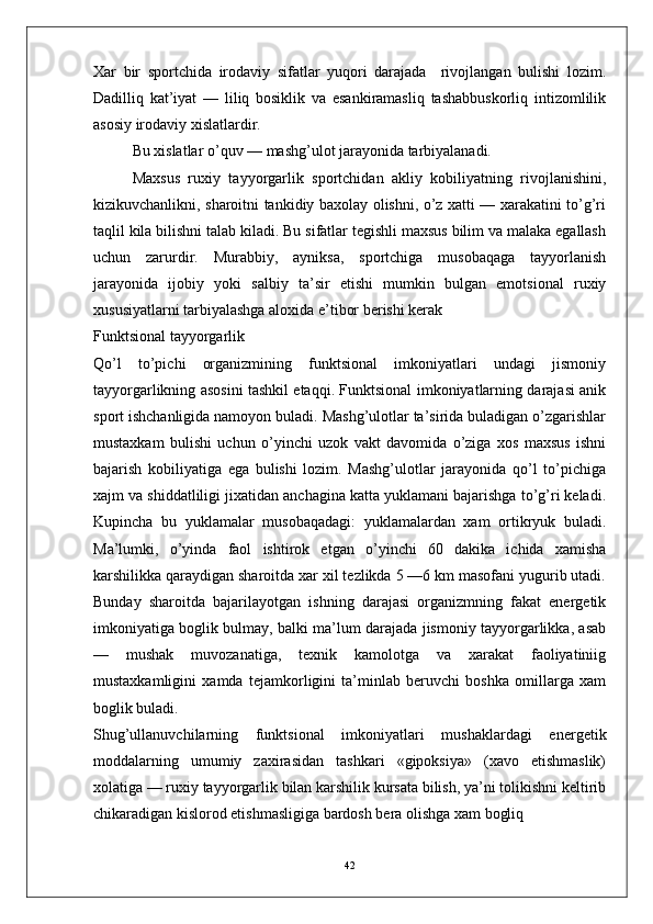 Xar   bir   sportchida   irodaviy   sifatlar   yuqori   darajada     rivojlangan   bulishi   lozim.
Dadilliq   kat’iyat   —   liliq   bosiklik   va   esankiramasliq   tashabbuskorliq   intizomlilik
asosiy irodaviy xislatlardir.
Bu xislatlar o’quv — mashg’ulot jarayonida tarbiyalanadi.
Maxsus   ruxiy   tayyorgarlik   sportchidan   akliy   kobiliyatning   rivojlanishini,
kizikuvchanlikni, sharoitni tankidiy baxolay olishni, o’z xatti — xarakatini to’g’ri
taqlil kila bilishni talab kiladi. Bu sifatlar tegishli maxsus bilim va malaka egallash
uchun   zarurdir.   Murabbiy,   ayniksa,   sportchiga   musobaqaga   tayyorlanish
jarayonida   ijobiy   yoki   salbiy   ta’sir   etishi   mumkin   bulgan   emotsional   ruxiy
xususiyatlarni tarbiyalashga aloxida e’tibor berishi kerak 
Funktsional tayyorgarlik
Qo’l   to’pichi   organizmining   funktsional   imkoniyatlari   undagi   jismoniy
tayyorgarlikning asosini tashkil etaqqi. Funktsional imkoniyatlarning darajasi anik
sport ishchanligida namoyon buladi. Mashg’ulotlar ta’sirida buladigan o’zgarishlar
mustaxkam   bulishi   uchun   o’yinchi   uzok   vakt   davomida   o’ziga   xos   maxsus   ishni
bajarish   kobiliyatiga   ega   bulishi   lozim.   Mashg’ulotlar   jarayonida   qo’l   to’pichiga
xajm va shiddatliligi jixatidan anchagina katta yuklamani bajarishga to’g’ri keladi.
Kupincha   bu   yuklamalar   musobaqadagi:   yuklamalardan   xam   ortikryuk   buladi.
Ma’lumki,   o’yinda   faol   ishtirok   etgan   o’yinchi   60   dakika   ichida   xamisha
karshilikka qaraydigan sharoitda xar xil tezlikda 5 —6 km masofani yugurib utadi.
Bunday   sharoitda   bajarilayotgan   ishning   darajasi   organizmning   fakat   energetik
imkoniyatiga boglik bulmay, balki ma’lum darajada jismoniy tayyorgarlikka, asab
—   mushak   muvozanatiga,   texnik   kamolotga   va   xarakat   faoliyatiniig
mustaxkamligini   xamda   tejamkorligini   ta’minlab   beruvchi   boshka   omillarga   xam
boglik buladi.
Shug’ullanuvchilarning   funktsional   imkoniyatlari   mushaklardagi   energetik
moddalarning   umumiy   zaxirasidan   tashkari   «gipoksiya»   (xavo   etishmaslik)
xolatiga — ruxiy tayyorgarlik bilan karshilik kursata bilish, ya’ni tolikishni keltirib
chikaradigan kislorod etishmasligiga bardosh bera olishga xam bogliq
42 