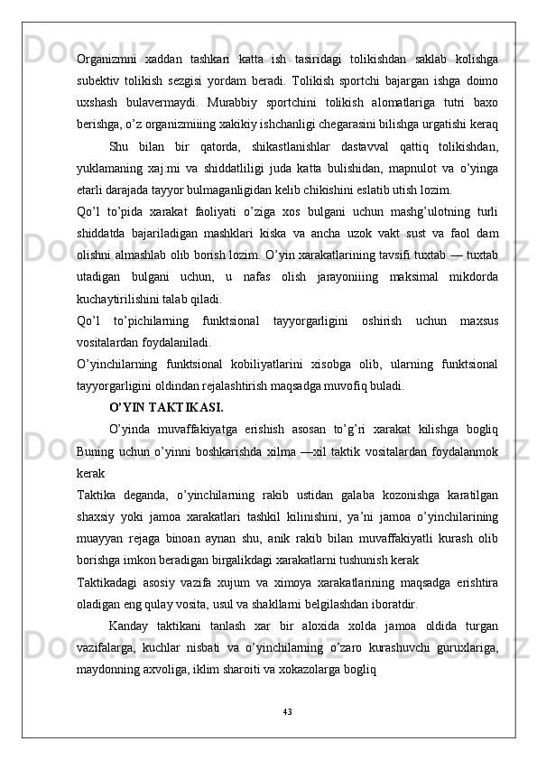 Organizmni   xaddan   tashkari   katta   ish   tasiridagi   tolikishdan   saklab   kolishga
subektiv   tolikish   sezgisi   yordam   beradi.   Tolikish   sportchi   bajargan   ishga   doimo
uxshash   bulavermaydi.   Murabbiy   sportchini   tolikish   alomatlariga   tutri   baxo
berishga, o’z organizmiiing xakikiy ishchanligi chegarasini bilishga urgatishi keraq
Shu   bilan   bir   qatorda,   shikastlanishlar   dastavval   qattiq   tolikishdan,
yuklamaning   xaj:mi   va   shiddatliligi   juda   katta   bulishidan,   mapnulot   va   o’yinga
etarli darajada tayyor bulmaganligidan kelib chikishini eslatib utish lozim.
Qo’l   to’pida   xarakat   faoliyati   o’ziga   xos   bulgani   uchun   mashg’ulotning   turli
shiddatda   bajariladigan   mashklari   kiska   va   ancha   uzok   vakt   sust   va   faol   dam
olishni almashlab olib borish lozim. O’yin xarakatlarining tavsifi tuxtab — tuxtab
utadigan   bulgani   uchun,   u   nafas   olish   jarayoniiing   maksimal   mikdorda
kuchaytirilishini talab qiladi.
Qo’l   to’pichilarning   funktsional   tayyorgarligini   oshirish   uchun   maxsus
vositalardan foydalaniladi.
O’yinchilarning   funktsional   kobiliyatlarini   xisobga   olib,   ularning   funktsional
tayyorgarligini oldindan rejalashtirish maqsadga muvofiq buladi.
  O’YIN TAKTIKASI.
O’yinda   muvaffakiyatga   erishish   asosan   to’g’ri   xarakat   kilishga   bogliq
Buning   uchun   o’yinni   boshkarishda   xilma   —xil   taktik   vositalardan   foydalanmok
kerak
Taktika   deganda,   o’yinchilarning   rakib   ustidan   galaba   kozonishga   karatilgan
shaxsiy   yoki   jamoa   xarakatlari   tashkil   kilinishini,   ya’ni   jamoa   o’yinchilarining
muayyan   rejaga   binoan   aynan   shu,   anik   rakib   bilan   muvaffakiyatli   kurash   olib
borishga imkon beradigan birgalikdagi xarakatlarni tushunish kerak
Taktikadagi   asosiy   vazifa   xujum   va   ximoya   xarakatlarining   maqsadga   erishtira
oladigan eng qulay vosita, usul va shakllarni belgilashdan iboratdir.
Kanday   taktikani   tanlash   xar   bir   aloxida   xolda   jamoa   oldida   turgan
vazifalarga,   kuchlar   nisbati   va   o’yinchilarning   o’zaro   kurashuvchi   guruxlariga,
maydonning axvoliga, iklim sharoiti va xokazolarga bogliq
43 