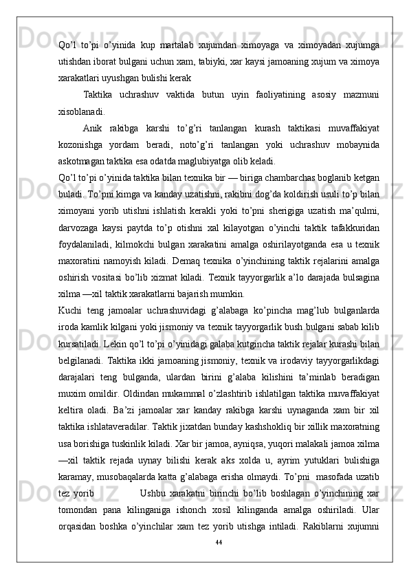 Qo’l   to’pi   o’yinida   kup   martalab   xujumdan   ximoyaga   va   ximoyadan   xujumga
utishdan iborat bulgani uchun xam, tabiyki, xar kaysi jamoaning xujum va ximoya
xarakatlari uyushgan bulishi kerak
Taktika   uchrashuv   vaktida   butun   uyin   faoliyatining   asosiy   mazmuni
xisoblanadi. 
Anik   rakibga   karshi   to’g’ri   tanlangan   kurash   taktikasi   muvaffakiyat
kozonishga   yordam   beradi,   noto’g’ri   tanlangan   yoki   uchrashuv   mobaynida
askotmagan taktika esa odatda maglubiyatga olib keladi.
Qo’l to’pi o’yinida taktika bilan texnika bir — biriga chambarchas boglanib ketgan
buladi. To’pni kimga va kanday uzatishni, rakibni dog’da koldirish usuli to’p bilan
ximoyani   yorib   utishni   ishlatish   kerakli   yoki   to’pni   sherigiga   uzatish   ma’qulmi,
darvozaga   kaysi   paytda   to’p   otishni   xal   kilayotgan   o’yinchi   taktik   tafakkuridan
foydalaniladi,   kilmokchi   bulgan   xarakatini   amalga   oshirilayotganda   esa   u   texnik
maxoratini   namoyish   kiladi.   Demaq   texnika   o’yinchining   taktik   rejalarini   amalga
oshirish vositasi  bo’lib xizmat kiladi. Texnik tayyorgarlik a’lo darajada bulsagina
xilma —xil taktik xarakatlarni bajarish mumkin.
Kuchi   teng   jamoalar   uchrashuvidagi   g’alabaga   ko’pincha   mag’lub   bulganlarda
iroda kamlik kilgani yoki jismoniy va texnik tayyorgarlik bush bulgani sabab kilib
kursatiladi. Lekin qo’l to’pi o’yinidagi galaba kutgincha taktik rejalar kurashi bilan
belgilanadi. Taktika ikki  jamoaning jismoniy, texnik va irodaviy tayyorgarlikdagi
darajalari   teng   bulganda,   ulardan   birini   g’alaba   kilishini   ta’minlab   beradigan
muxim omildir. Oldindan mukammal o’zlashtirib ishlatilgan taktika muvaffakiyat
keltira   oladi.   Ba’zi   jamoalar   xar   kanday   rakibga   karshi   uynaganda   xam   bir   xil
taktika ishlataveradilar. Taktik jixatdan bunday kashshokliq bir xillik maxoratning
usa borishiga tuskinlik kiladi. Xar bir jamoa, ayniqsa, yuqori malakali jamoa xilma
—xil   taktik   rejada   uynay   bilishi   kerak   aks   xolda   u,   ayrim   yutuklari   bulishiga
karamay, musobaqalarda katta g’alabaga erisha olmaydi. To’pni   masofada uzatib
tez   yorib                       Ushbu   xarakatni   birinchi   bo’lib   boshlagan   o’yinchining   xar
tomondan   pana   kilinganiga   ishonch   xosil   kilinganda   amalga   oshiriladi.   Ular
orqasidan   boshka   o’yinchilar   xam   tez   yorib   utishga   intiladi.   Rakiblarni   xujumni
44