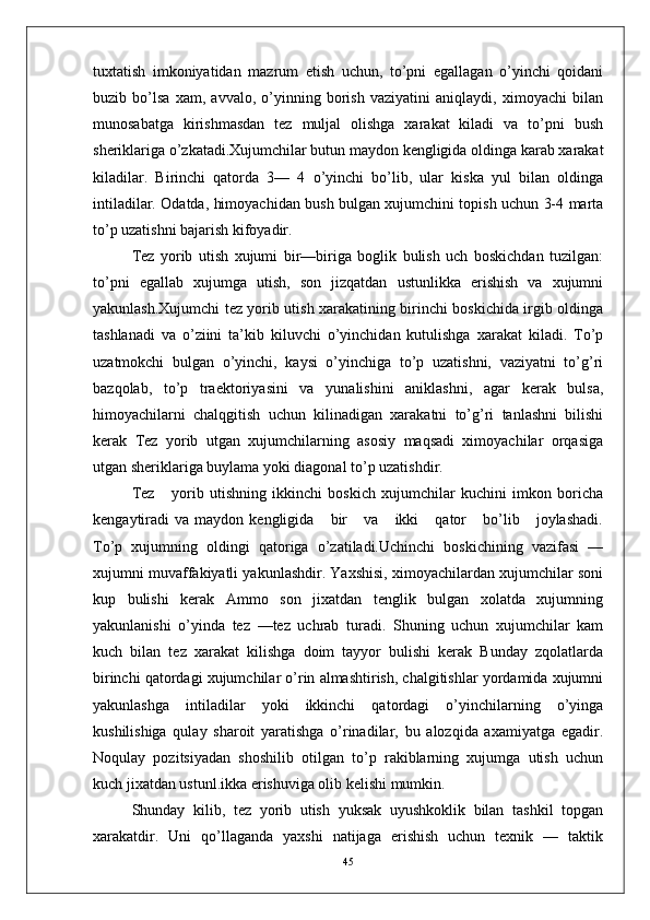 tuxtatish   imkoniyatidan   mazrum   etish   uchun,   to’pni   egallagan   o’yinchi   qoidani
buzib   bo’lsa   xam,   avvalo,   o’yinning   borish   vaziyatini   aniqlaydi,   ximoyachi   bilan
munosabatga   kirishmasdan   tez   muljal   olishga   xarakat   kiladi   va   to’pni   bush
sheriklariga o’zkatadi.Xujumchilar butun maydon kengligida oldinga karab xarakat
kiladilar.   Birinchi   qatorda   3—   4   o’yinchi   bo’lib,   ular   kiska   yul   bilan   oldinga
intiladilar. Odatda, himoyachidan bush bulgan xujumchini topish uchun 3-4 marta
to’p uzatishni bajarish kifoyadir.
Tez   yorib   utish   xujumi   bir—biriga   boglik   bulish   uch   boskichdan   tuzilgan:
to’pni   egallab   xujumga   utish,   son   jizqatdan   ustunlikka   erishish   va   xujumni
yakunlash.Xujumchi tez yorib utish xarakatining birinchi boskichida irgib oldinga
tashlanadi   va   o’ziini   ta’kib   kiluvchi   o’yinchidan   kutulishga   xarakat   kiladi.   To’p
uzatmokchi   bulgan   o’yinchi,   kaysi   o’yinchiga   to’p   uzatishni,   vaziyatni   to’g’ri
bazqolab,   to’p   traektoriyasini   va   yunalishini   aniklashni,   agar   kerak   bulsa,
himoyachilarni   chalqgitish   uchun   kilinadigan   xarakatni   to’g’ri   tanlashni   bilishi
kerak   Tez   yorib   utgan   xujumchilarning   asosiy   maqsadi   ximoyachilar   orqasiga
utgan sheriklariga buylama yoki diagonal to’p uzatishdir.
Tez       yorib   utishning   ikkinchi   boskich   xujumchilar   kuchini   imkon   boricha
kengaytiradi   va   maydon  kengligida       bir       va       ikki       qator       bo’lib      joylashadi.
To’p   xujumning   oldingi   qatoriga   o’zatiladi.Uchinchi   boskichining   vazifasi   —
xujumni muvaffakiyatli yakunlashdir. Yaxshisi, ximoyachilardan xujumchilar soni
kup   bulishi   kerak   Ammo   son   jixatdan   tenglik   bulgan   xolatda   xujumning
yakunlanishi   o’yinda   tez   —tez   uchrab   turadi.   Shuning   uchun   xujumchilar   kam
kuch   bilan   tez   xarakat   kilishga   doim   tayyor   bulishi   kerak   Bunday   zqolatlarda
birinchi qatordagi xujumchilar o’rin almashtirish, chalgitishlar yordamida xujumni
yakunlashga   intiladilar   yoki   ikkinchi   qatordagi   o’yinchilarning   o’yinga
kushilishiga   qulay   sharoit   yaratishga   o’rinadilar,   bu   alozqida   axamiyatga   egadir.
Noqulay   pozitsiyadan   shoshilib   otilgan   to’p   rakiblarning   xujumga   utish   uchun
kuch jixatdan ustunl.ikka erishuviga olib kelishi mumkin.
Shunday   kilib,   tez   yorib   utish   yuksak   uyushkoklik   bilan   tashkil   topgan
xarakatdir.   Uni   qo’llaganda   yaxshi   natijaga   erishish   uchun   texnik   —   taktik
45