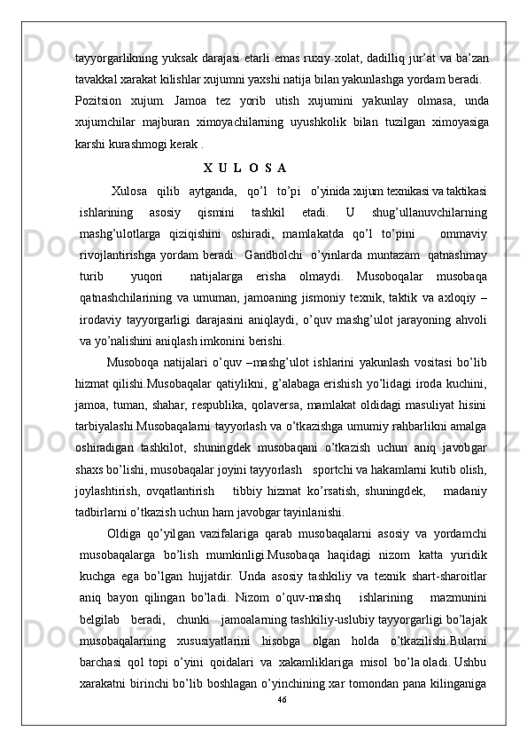 tayyorgarlikning yuksak  darajasi  etarli  emas ruxiy xolat, dadilliq jur’at  va ba’zan
tavakkal xarakat kilishlar xujumni yaxshi natija bilan yakunlashga yordam beradi.
Pozitsion   xujum.   Jamoa   tez   yorib   utish   xujumini   yakunlay   olmasa,   unda
xujumchilar   majburan   ximoyachilarning   uyushkolik   bilan   tuzilgan   ximoyasiga
karshi kurashmogi kerak .
X   U   L  O   S    A
X u lo s a    q i li b     a y tg a nd a,    q o’ l     t o’p i    o’yinida xujum texnikasi va taktikasi
i s h l ar in i n g   a s o s i y   qi s m in i   t a s h k i l   e t a di .   U   s hu g’u l l a nu v c h i l a r n i n g
m a s h g’u l o t l ar g a   qi z i q is h i n i   os hi r a d i ,   m a m l a k a t d a   q o’ l   to’p i n i       o m m a vi y
r ivo j l a nt i r is h g a   y o r d am   b er a di .     G a n db ol c h i     o’ y in lar d a   m un t az a m    q a tn a sh m ay
tu r i b     y uqo r i     n a t i j a l a r g a   er i sh a   o l m a y d i .   M u so b o q a l ar   m us o b a q a
q a t n a s h c h i l a r i ni n g   v a   u m u m a n ,   j a m o a n in g   j is m oni y   t e x n i k ,   t a kt i k   v a   a x l oq i y   –
i r o d avi y   t a y y o r g a r l ig i   d a ra j a s in i   a n i q l a y d i ,   o’q u v   m a shg’u lo t   j a r a y oni n g   a h vo l i
v a yo’	nalishi	ni  a n iq l a s h   i m k on i n i   b er is hi .
M us o bo q a   n a ti j a l a r i   o’q u v   – m a shg’ u lo t   i s h l ar in i   y a k u n l a s h   v o s i t a s i   bo’ li b
hi z m at   q i l i sh i .M u s o b a q a l ar   q a ti y l i k n i ,   g’ a l a b a g a e r i sh i s h   y o’li d a g i   i r o d a   k u c h i n i ,
j a m o a,   tu m a n ,   s h a h ar,   r e s p ub l i k a,   q o l a v e r s a,   m a m l a k at   o ld i d a g i   m a suli y at   h is i n i
t a r bi y a l a sh i .M us o b a q a la r n i   t a yy o r l a s h   v a  o’t k a z is h g a   u m u m i y ra h b a r l i k n i   a m a l g a
o sh i r a d i g a n   t a s h ki l o t ,   s hu n in gd e k   m us o b a q an i   o’ t k a z i s h   u c hu n   a n i q   j a vo b g ar
s h a x s  bo’ l i s h i ,   m us o b a q a l a r   j o y in i   t a y y o r l a s h     s p o r t c h i   v a  h a k a m l a r n i  k u t i b   ol i s h ,
j o y l a s h ti r i s h ,   ov q a tl a n t i r i s h       t i bb i y   hi z m at   ko’ r s a t is h ,   s hu n in gd e k ,       m a d a niy
t a db i r l ar n i   o’t k a z i s h   u c h u n   h am   j a vo b g ar   t a y in l a n i s h i .
O l d i g a    q o’ y il g a n   v a z if a l a r i g a    q a r ab    m uso ba q a l a r n i    a s o s i y   v a    y o r d a m c h i
m uso b a q a l a r g a   b o’l is h   m u m kin l i g i .M u s o b a q a   h a q i d a g i   n i z o m   k a t t a   y u r id i k
ku c h g a   e g a   b o’l g a n   hu j j a t d ir .   Und a   a s os i y   t a s h k il i y   v a   t e x n i k   s h a r t - sh a r o i t l a r
a n i q   b a y o n   q i li n g an   b o’l a di .   N i z o m   o’q u v - m a sh q       i s h l a r i n in g       m a z m uni n i
b e l gi l a b      b er a di ,   c hu n k i      j a m o a l a r n in g  t a sh k i li y - u s l u b i y  t a y y o r g ar l i g i   bo’ l a j a k
m uso b a q a l a r n i n g   x u s u s i y a t l a r i n i   h is o bg a   o l g a n   h o ld a   o’tk a z i l is h i .B u l ar n i
b ar c h a s i    qo l   t op i   o’ y in i    qo i d a l ari    v a    x a k a m li k l a r i g a    m is o l    bo’l a  ol a d i . Ushbu
xarakatni birinchi bo’lib boshlagan o’yinchining xar  tomondan pana kilinganiga
46