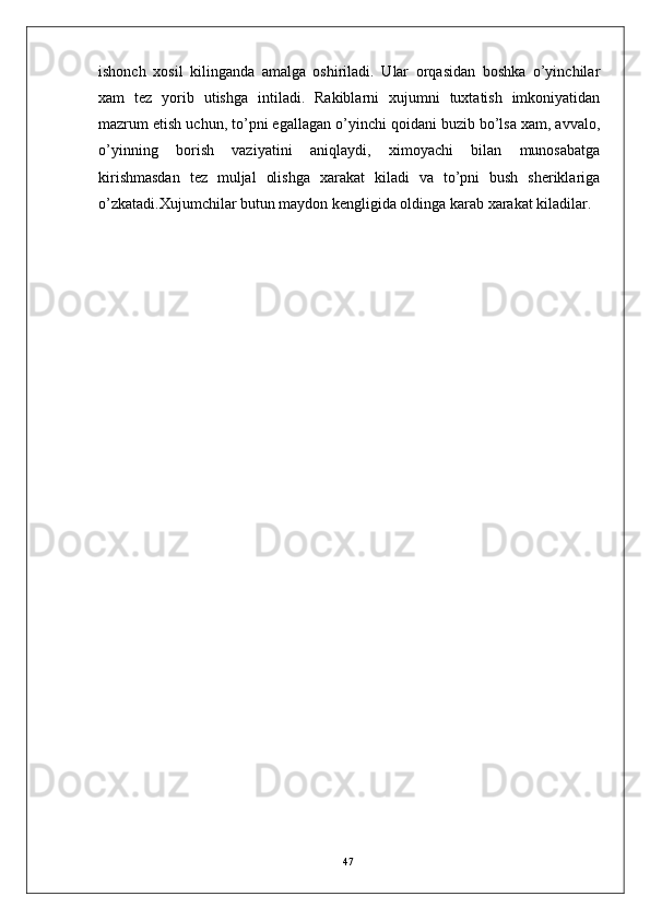 ishonch   xosil   kilinganda   amalga   oshiriladi.   Ular   orqasidan   boshka   o’yinchilar
xam   tez   yorib   utishga   intiladi.   Rakiblarni   xujumni   tuxtatish   imkoniyatidan
mazrum etish uchun, to’pni egallagan o’yinchi qoidani buzib bo’lsa xam, avvalo,
o’yinning   borish   vaziyatini   aniqlaydi,   ximoyachi   bilan   munosabatga
kirishmasdan   tez   muljal   olishga   xarakat   kiladi   va   to’pni   bush   sheriklariga
o’zkatadi.Xujumchilar butun maydon kengligida oldinga karab xarakat kiladilar.
47