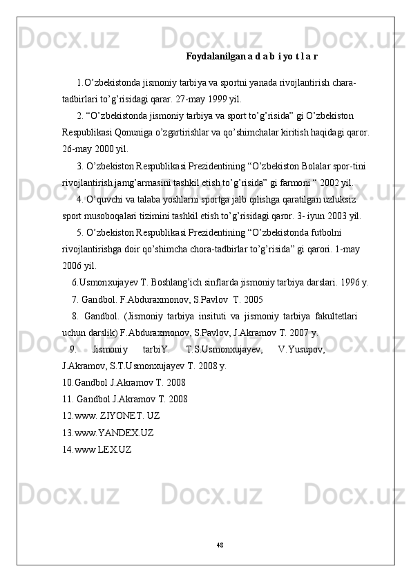 Foydalanilgan a   d   a   b   i   y o t   l   a   r
1 . O’ z b e k i st o n d a  j is m oni y   tarbi y a va   s p o r tn i   y a n a d a  r i v o j l a nt i r is h   ch a r a -
t a db i r l ari   to’g’ r i s i d a g i   qa r ar.  2 7 - m a y   1 9 9 9   y il .
2 .   “ O’ z b e k i st o nd a  j is m oni y  t ar b i y a va   spo r t   t o’g’ r i s id a ”  g i   O’ z b e k i s to n
Re s p ub l i k a s i   Q on u ni g a o’z	gar	tirishlar	  v a q o’ s hi m c h a l a r  k i r it i s h   h a q id a g i   q a r o r.
26 - m ay   2 0 0 0   y il .
3 .   O’ z b e k i s t o n   R e s pu b l i k a s i   Pre z i d e nti n in g   “ O’ z b e ki st o n   B ol a l ar   s p o r - t i n i
r i v o j l a n ti r i s h   j a m g’ a r m a si n i   t a s h k i l   e t i s h   t o’ g’ r is i d a”  g i   far m o n i   “   2 0 0 2   y il .
4 .   O’quv c h i   va   t a l a b a  y o s hl a r n i   s p o r t g a  j a l b   q i l i s h g a   q ar a t ilg an   u z l u ks i z 
s p o rt  m usob o q a l a r i   t i z i m in i   t a s hk i l   e t i s h   t o’g’ r i s id a g i   q a r o r.   3 -  i y un   20 0 3   y il .
5 .   O’ z b e k i s t o n   R e s pu b l i k a s i   Pre z i d e nti n in g   “ O’ z b e ki st o n d a   f u tb o ln i 
r i v o j l a n ti r i s h g a   d o i r   q o’s h i m c h a c ho r a - t a db i r l ar  t o’g’ r i s id a ”  g i   q a r o r i .   1 - m a y  
2 0 0 6  y il .
6 .U s m on x u j a y ev   T .  	
Bosh	lang’i	ch  s i n f l a r d a  j is m oni y   tarbi y a d a r sl a r i .  19 9 6   y .
7 .  G a n d b o l .   F. A bd u r a x m on o v ,   S. P a v l o v   T .   20 0 5
8 .   G a n d b o l .   ( J is m o n i y   t ar b i y a   in s i t u t i   v a   j is m oni y   t ar b i y a   fa k ul t e t l a r i  
u c hu n  d a r s l i k) F .A b d u r a x m o no v ,   S . Pa v l o v ,   J . A k ra m o v   T .   20 0 7   y .
9 .        J i s m oni y        t ar b i Y .        T. S .U s m onxu j a y e v ,        V.Y u s u p o v ,       
J .A k ra m o v, S .T.U s m on x u j a y ev   T .   2 0 0 8   y .
10 . Ga n db o l   J . A k ra m o v   T .  20 0 8
11 .  G a n db o l   J . A k ra m o v   T .  20 0 8
12 .www .  Z I YONE T .   U Z
13 . w ww . Y ANDE X. U Z
14 . w w w   L EX . U Z
48