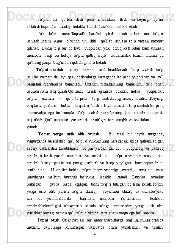 T o’pn i     b i r     q o’ld a     il i s h     ju d a     m u ra k k a b .     I l is h     v a   k e y in g i     q o’ ln i
s il k i t is h  k up in c h a   b un d ay   hol a t d a   t u t a s h   h ar a k a t n i  t a sh k i l    e t a d i .
T o’ p     bi l an     m uvo f f a qi y a t l i     h a r a k at     qi l i s h     q i li s h     u c hu n     u n i     to’ g’ ri
u s h l a s h   lo z i m .   A g ar     o’ y in c h i   u n i   i kk i     q o’ll a b   u s hl a s a   to’ p   y a x s h i   n a z o r a t
q i li n a d i .   L e ki n   to’ p   b i r   q o’l l ab      y u q o r i d a n   y ok i   o c hi q   k a ft   b il a n   h am   ushl a s h
m u m ki n .   Fa q t   bu   h ol d j a   t o’p n i   q a t t i q   s i q i b     u s h l a m a sl i k   l o z i m ,   c hu nk i   b u
qo’ l n in g   p a n j a    b u g’i m l ari  q o t is h i g a   o li b  k e l a d i .
T o’ pni   u z a t i s h     a s os i y     t e x n i k     u s u l   h i so bl a n a d i .   T o’ p   u za t i s h   k o’ p
u s u l l a r   y o r d a m ida ,   a y niqsa ,   b os hq a l a r g a   q ar a g a n d a   k o’p r o q   y u q o r i d a n   v a   k o’ l
p a n j a l a r i   y o r d a m id a   b a j a r i l a d i .   U za t i s h   t e x ni k a si n in g   b a j ar il i s h i   t o’ p   o t i s h
u s u l i d a   h am   fa r q   q i l a d i . Q o’ll a r n i     t i r s a k     q is m id a     bu k k a n     h o l d a         y uqo r i d an
t o’ p n i     u za t i s h     –     q o’ l   to’ p i d a     to’ p   u z a t is h n i n g   a s o si y   u s u li dir . K e y ing i
v a qt l a r d a   y a shi r i n      h o l d a   –   o r q a d a n ,   b os h   o r t id a n , o r a s i d a n   t o’ p  u z a t is h   k o’p r o q
a x a m i y a tg a   e g a   b o’l m oqd a .   T o’ p   u za t i s h   p a n j a l a r n in g   f a o l   i s h l a sh i   n a t i j a si d a
b a j a r il a d i .   Q o’ l   p a n j a l a ri    y o r d a m id a    u z a t il g a n   t o’ p   a n iq l i k   v a   t e z l ik d a n
y ut a d i .
T o’ p n i   y e r g a   u r i b   o l i b   y u r i sh .       Bu   u su l   b i r   j o y d a   t u r g a n da ,
y ug u r g a nd a  b a j ar il s h i b ,  qo’ l   to’p i   o’ y in c h i s in i n g   h ara k a t   qi l is h i d a   qul l a ni l a d i g a n
a s o s i y   u su ll a r d a n   h is o b l a n a d i .   T o’p n i   y er d a n   x ar   h i l   :   y uq o r i r o q   v a   p a s t r o q
s a p c h i t i b   t u r i b   y u r is h   m u m ki n .   Bu   u su ld a   q o’ l   t o’p i   o’ y in c h i s i   m a y do n d a n
s a p c hi b   k e t a y o t g a n   to’ p n i   p a st g a   t u sh i r i b   v a   k e n g   y o y ilg a n      b ar m oql a ri   bi l an
k uti b   o l a d i .     U   qo’l in i   b uk i b ,   t o’p n i   b i r o z   y u q o r i g a   u z a t a d i ,      s un g   u n i   y a n a
m a y do ng a   m a’ lu m   bu r c h a k   bo’ y i c h a     k e sk i n     i t a r a d i .   B u n d k a     o y o q l ar
b uk i l g a n ,         g a v d a     b i r o z     e g i l g a n ,   b os h   to’g’ ri   tu t i l g an   bo’ l i s h i   k er a k . T o’pn i
y er g a     u r i b     o l i b     y u r i s h     t o’g’ ri     c h i z i q ,        y o y si m o n     c hi z i q     v a     do i ra bo’ y l ab
x ar   x i l   y o’n a li s h l a r d a     b a j r i l i s h i   m u m ki n .   Y o’n a l i s hn i,     t ez l i kn i ,
s a p c hi s h b a l a nd l i g in i   o’ z g ar t i r i b   h a m d a   to’ p g a   q ar a m a sd a n   y er g a   u r i b   o li b
y u r i s h l ar   h o z i r g i za m o n  qo’ l   t o’p i   o’ y i n i d a   k a t t a  a h a m i y a tg a   e g a   bo’l m oqd a .
Tupni    o t i s h    Ot i s h  n a t i j a s i    b i r    q a t o r  s h ar o i t l a r g a    bo g’l i q ,   s h u l ar  o r a s id a
m ux i m i     ra q i b l a r g a     k ut il m a g an     v a z i y a td a     o t i s h     y un a l i s h in i     v a     us u lin i
6
