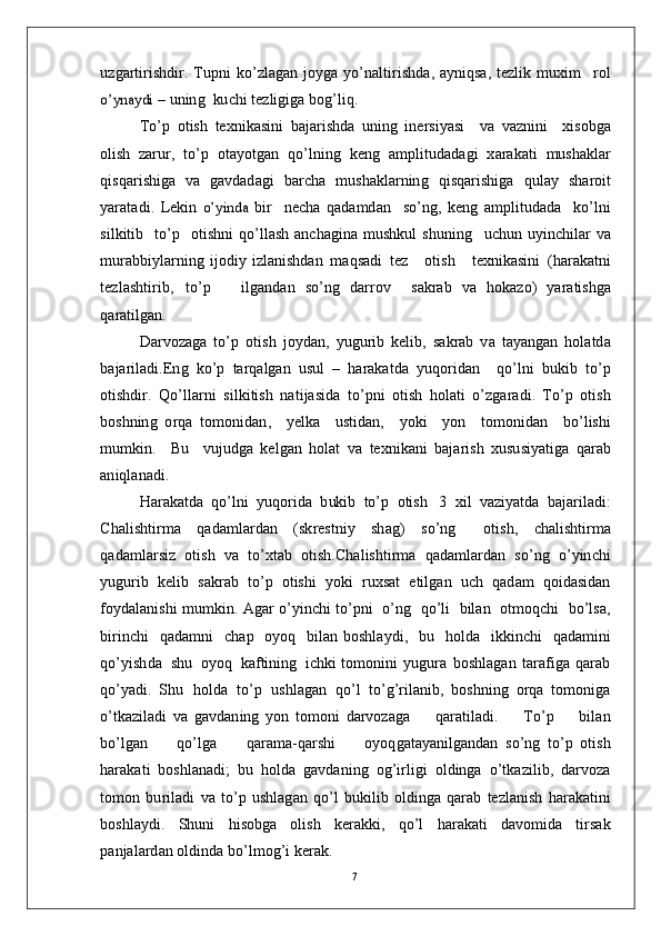 u z g ar t i r i sh di r .   T u p n i   ko’ z l a g a n   j o y g a   y o’n a l t i r i s h d a ,   a y ni q sa ,   t ez li k   m uxi m   r o lo’	ynaydi 
–   u n in g   ku c h i   t e z l ig i g a  b og’ l i q .
T o’ p   o t i s h   t e x n i k a s in i   b a j a r i s h d a   u n i n g   in e r si y a s i     v a   v a z n in i     x i s ob g a
o lis h   zar u r,   to’ p   o t a y o t g a n   qo’ l n in g   k e n g   a m pli t u d a d a g i   x a r a k a t i   m ush a kl ar
q i s q a r i sh i g a   v a   g a v d a d a g i   b a r c h a   m ush a k l a r n in g   q i sq ar i s h i g a   qu l ay   sh a r o i t
y ara t a d i .   L e ki n  	
o’	yin	da  bi r     n e c h a   q a d a m d an     so’n g ,   k e n g   a m pl it ud a d a     ko’ l n i
s i l k it i b     to’ p     ot ishn i   qo’ l l a s h   a n c h a g i n a   m u sh k u l   sh u ni n g     u c h u n   u y in c h i l ar   v a
m u ra b bi y l ar ni n g   i jo di y   i z l a n i sh d a n   m a qs a d i   t ez       o t is h      t e xn i k a s i n i   ( h ar a k a t n i
t e z l a s h ti r i b ,   t o’ p       il g a nd a n   so’ n g   d a rr o v     s a k r ab   v a   ho k a z o )   y ara t i s hg a
q ar a t il g a n .
D ar v o z a g a   t o’ p   ot i s h   j o y d a n ,   y u g u r i b   k e l i b ,   s a k r ab   v a   t a y a n g an   h o l a t d a
b a j ar i l a d i . E n g   k o’ p   t ar q a l g a n   u s u l   –   h ar a k a t d a   y u qo r i d an     qo’ l n i   bu k i b   t o’ p
ot i sh dir .   Q o’ll a r n i   s i l k i ti s h   n a t i j a s id a   to’ p n i   o t i s h   ho l a t i   o’ z g a ra d i .   T o’ p   o t i s h
bo s h n in g   o r q a   to m on i d a n ,     y e lk a     us t i d a n ,     y ok i     y o n     to m o ni d an     b o’l is h i
m u m ki n .     Bu     v u judg a   k e l g a n   ho l a t   v a   t e x ni k a n i   b a j ar is h   x u su si y a t i g a   q ar a b
a n iq l a n a d i .
H ara k a t d a   q o’l n i   y u q o r i d a   b uk i b   to’ p   o t i s h   3   x i l   v az i y a t d a   b a j ar il a d i :
C h a l i s ht i r m a   q a d a m l ar d a n   ( s k r e s t n i y   sh a g )   s o’n g     o t i s h ,   c h a li s h t i r m a
q a d a m l ar si z   o t i s h   v a   t o’xt a b   o t i s h .C h a l i s ht i r m a   q a d a m l ar d a n   s o’n g   o’ y in c h i
y ug u r i b   k e l i b   s a k r a b   t o’ p   o t ish i   y ok i   r ux s at   e t i l g a n   u c h   q a d am   qo i d a s i d an
f o y d a l a n is h i   m u m ki n .   A g ar   o’ y in c h i  to’ p n i    o’ n g    q o’l i    b il a n    o t m oq c h i    b o’l s a ,
bi r in c h i     q a d a m n i     c h ap     o y o q    b il a n   b os hl a y d i ,    b u     h ol d a     i k k i n c h i     q a d a m in i
qo’ y ish d a    s h u    o y o q    k a f t in i n g    i c hk i  to m on in i   y u g u ra   b o s hl a g a n   t ar a f i g a   q a r a b
q o’ y a di .   S h u   ho l d a   to’ p   u s h l a g a n   qo’ l   to’g’ r i l a ni b ,   b o s hn i n g   o r q a   to m o n ig a
o’ tk az i l a d i   v a   g a v d a n in g   y o n   to m on i   d a r v o za g a         q ar a t i l a d i .         T o’ p         bil a n
bo’ lg an         q o’l g a         q ar a m a- q ar s h i         o y oq g a t a y a n i lg a n d a n   s o’ n g   to’ p   o t i s h
h ar a k a t i   b o sh l a n a d i ;   b u   h o l d a   g a vd a n i n g   o g’i r lig i   o l d in g a   o’tk a z i l i b ,   d ar v o za
to m o n   bu r i l a d i   v a   to’ p   u sh l a g an   qo’ l   b uk i l i b   o l ding a   q ar a b   t e z l a n i s h   h ar a k a ti n i
b os hl a y d i .   S h u n i   hi s ob g a   o l is h   k e ra k k i ,   qo’ l   h ar a k a t i   d a vo m id a   t i r s a k
p a n j a l a r d a n   o l d in d a   b o’l m og’ i   k era k .
7