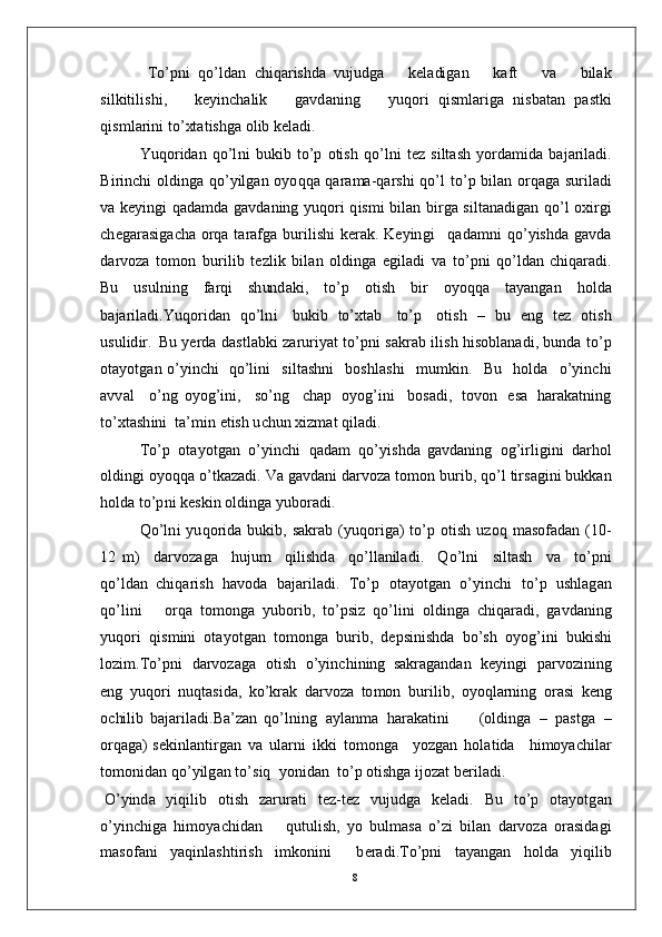 T o’p n i   qo’ l d a n   c h i q a r ishd a   vu j u d g a       k e l a di g an       k a f t       v a       b il a k
s i l ki t i l is h i ,       k e y in c h a li k       g a vd a n i n g       y u q o r i   q i s m l ar ig a   n i s b a t an   p a s tk i
q is m l ar i n i  to’ xt a t is h g a   o l i b   k e l a d i .
Y u q o r i d a n   q o’l n i   bu k i b   t o’ p   o ti s h   q o’l n i   t ez   s i l t a s h   y o r d a m id a   b a j a r i l a d i .
B i r i n c h i   o l di n g a   q o’ y i l g a n   o y o q q a   q ara m a- q a r s h i   q o’ l   t o’ p   bi l an   o r q a g a   s u r i l a d i
va   k e y in g i   q a d a m d a   g a v d a n i n g   y u q o r i   q is m i   bil a n   b i r g a   s i l t a n a d i g a n   qo’ l   o x i r g i
c h e g ar a s ig a c h a   o r q a   t ara f g a   bu r i l i s h i   k er a k .   K e y ing i    q a d a m n i   qo’ y ish d a   g a vd a
d a r v o za   to m o n   b u r i l i b   t e z l i k   b i l a n   o ld i n g a   e g i l a d i   v a   t o’p n i   qo’ld a n   c hi q ar a d i .
Bu   u su l n i n g   fa r q i   s h un d a k i ,   t o’ p   ot i s h   b i r   o y o q q a   t a y a ng a n   h o l d a
b a j ar i l a d i . Y u q o r i d a n   q o’ln i     bu k i b   to’ x t a b     t o’ p     o t i s h   –   b u   e n g   t ez   o ti s h
u su l id ir .   Bu  y er d a   d a s t l a b k i   za r u r i y at   to’p n i   s a k r a b   i l i s h   hi s ob l a n a d i ,  b u n d a   to’ p
o t a y ot g a n   o’ y in c h i    q o’l i n i     s i lt a s hn i     b os hl a s h i     m u m ki n .     Bu     h o l d a     o’ y in c h i
a vv a l     o’ n g   o y og’i n i ,     s o’n g     c h a p   o y og’i n i     b o s a d i ,   to v o n   e s a   h ar a k a t ni n g
to’ x t a sh i n i    t a’ m i n e t is h  u c h u n   x i z m at  q i l a d i .
T o’ p   ot a y o t g a n   o’ y in c h i   q a d am   qo’ y is h d a   g a v d a n in g   o g’i r l i g i n i   d a r h o l
o l d in g i  o y o q q a  o’t k a za d i .   V a   g a v d a n i  d ar v o za   t o m o n  bu r i b ,   q o’ l   t i r s a gi n i   b u k k a n
h ol d a  t o’p n i   k e s k i n   o l d in g a   y ubo r a d i .
Q o’ln i   y u q o r i d a   bu k i b ,   s a k r a b   ( y u q o r i g a )   to’ p   o t i s h   u z o q   m a s o fa d a n   ( 1 0 -
12   m )     d ar vo z a g a     hu j u m     qil i s h d a     qo’ l l a nil a d i .     Q o’ l n i     si lt a s h     v a     t o’p n i
q o’ld a n   c h i q a r i s h   h a vo d a   b a j ar i l a d i .   T o’ p   ot a y o tg an   o’ y in c h i   t o’ p   u shl a g a n
qo’ l i n i       o r q a   to m on g a   y ubo r i b ,   to’ psi z   qo’l in i   o l di ng a   c h i q ar a d i ,   g a vd a n i n g
y uqo r i   q is m in i   ot a y o t g a n   t o m ong a   b u r i b ,   d e p s in i sh d a   b o’s h   o y og’i n i   bu k i s h i
lo z i m . T o’pn i   d a r v o z a g a   o t i s h   o’ y in c h i n in g   s a k r a g a n d an   k e y in g i   p a r v o z i n in g
e n g   y uqo ri   n u q t a s i da ,   k o’ k rak   d a r vo z a   t o m o n   bu r i l i b ,   o y o q l a r n i n g   o r a s i   k e n g
o c hili b   b a j ar i l a d i .Ba’zan   q o’l ni n g   a y l a n m a   h ara k a t i n i         ( o ld i n g a   –   p a s t g a   –
o r q a g a )   s e ki n l a n ti r g a n   v a   u l a r n i   ik k i   t o m ong a      y o z g a n   h o l a t i d a      h i m o y ac hil ar
t o m on i d a n  qo’ y ilg a n   t o’s i q    y on i d a n    to’ p   o ti s h g a  i j o z at   b er i l a d i .
O’ y ind a   y iqi li b   o t i s h   zar u r a t i   t e z - t e z   v u j u d g a   k e l a d i .   B u   t o’ p   o t a y otg an
o’ y in c h ig a   hi m o y ac hid a n       q u tu l i s h ,   y o   b u l m a s a   o’ zi   bi l an   d a r v o za   o ra s id a g i
m a so f a n i   y a qin l a s h t i r i s h   i m k o n i n i     b e ra d i . T o’pn i   t a y a n g an   ho l d a   y iqi li b
8