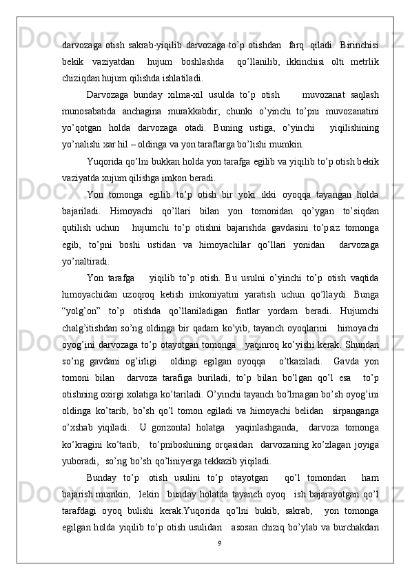 d a r vo z a g a   o t i s h   s a k r a b - y i q i li b   d a r v o z a g a   to’ p   o t i sh d a n     fa r q   q i l a d i .   B i r in c h i s i
b e k i k   v a z i y a td a n     hu j u m   b os hl a s h d a     q o’l l a n i li b ,   i k k i n c h i s i   o l t i   m e t r l i k
c hi z i qd a n  hu j u m   qili sh d a   i s h l a t i l a d i .
D ar v o z a g a   bu n d ay   x i l m a- xi l   u s ul d a   to’ p   o ti s h         m u v o z a n a t   s a q l a s h
m unos a b a ti d a   a n c h a g i n a   m u ra kk a b di r ,   c h u n k i   o’ y in c h i   t o’p n i   m uvo z a n a tin i
y o’ qo t g a n   ho ld a   d a r v o z a g a   o t a d i .   B u ni n g   u s t i ga ,   o’ y in c h i     y iqi l i s h in i n g
y o’n a l ish i  x ar   h i l   –   o l d in g a   v a  y o n   t ara f l a r g a   bo’ l i sh i   m u m ki n .
Y u q o r i d a  q o’l n i  b uk k a n   ho ld a  y o n   t ara f g a   e g i li b   v a   y iq il i b   t o’ p   ot i s h  b e k i k
v a z i y a td a   xu j u m   qi l i s h g a  i m ko n  b er a d i .
Y o n    to m on g a    e g i l i b    t o’ p    o t is h    b i r    y o k i    ik k i    o y o q q a    t a y a ng an   h ol d a
b a j ar i l a d i .     H i m o y ac h i     qo’ l l a r i     b i l a n     y o n     to m on i d an     qo’ y g an     to’s i q d an
qu t i l ish   u c h u n       hu j u m c h i   t o’ p   o ti s h n i   b a j ar is h d a   g a vd a s i n i   t o’p s i z   to m ong a
e g i b ,   t o’p n i   b os h i   u s t i d a n   v a   h i m o y ac h i l ar   q o’l l ari   y o n id a n     d ar v o z a g a
y o’n a l t i r a d i .
Y o n   t ara f g a       y iq i l i b   t o’ p   o t i s h .   B u   us u l n i   o’ y in c h i   t o’ p   o t i s h   v a qtid a
hi m o y ac hid a n   u z o q r o q   k e ti s h   i m k o ni y a t i n i   y ara t is h   u c h u n   qo’ll a y d i .   B u ng a
“ y olg’o n ”   t o’ p   o ti s h d a   qo’ l l a ni l a d i g a n   f i n t l ar   y o r d am   b er a d i .   H u j u m c h i
c h a lg’ i t i s h d a n   s o’n g   ol di ng a   bi r   q a d am   ko’ y i b ,   t a y a n ch   o y oql a r i n i       h i m o y ac h i
o y og’i n i   d a r v o z a g a   t o’ p   ot a y o t g a n   t o m ong a      y a q i n r o q   k o’ y ish i   k e r a k .   S h un d a n
so’ n g   g a v d a n i   og’i r l i g i       ol d in g i   e g il g an   o y oqq a       o’t k az i l a d i .     G a vd a   y o n
to m o n i   b i l a n     d a r v o za   t ara f i g a   bu r i l a d i ,   to’ p   b i l a n   b o’l g an   q o’ l   e s a     t o’ p
o t is h ni n g   o xi r g i  x o l a t i g a   k o’t a r i l a d i .   O’ y in c h i   t a y a n ch   b o’l m a g an   b o’s h   o y og’ i n i
o l di n g a   k o’ta r ib ,   bo’ s h   q o’ l   to m o n   e gi l a d i   v a   hi m o y ac h i   b e l i d a n     si r p a n g a n g a
o’ xsh a b   y iq i l a d i .     U   go r i z o nt a l   h o l a t g a     y a q in l a s h g a n d a ,     d ar v o za   t o m ong a
k o’k r a g i n i   k o’t ar i b ,      to’p n i b os h i n in g   o r q a s i d a n     d ar v o z a n i n g   ko’ z l a g an   j o y ig a
y ub o ra d i ,    so’ n g   b o’s h   qo’ lin i y er g a  t e k k a z i b   y iqi l a d i .
B u nd ay   t o’ p     ot i s h   u s u l in i   to’ p   o t a y ot g an       q o’ l   to m o n d an       h a m
b a j ar is h   m u m ki n ,      l e k i n      b un d ay   h o l a t d a   t a y a n c h   o y o q      i s h   b a j ara y o tg an   qo’ l
t a r af d a g i   o y o q   b u li s h i   k er a k . Y u q o r i d a   q o’l n i   b uki b ,   s a k r a b ,     y o n   t o m o n g a
e g i l g a n   h ol d a   y iq il i b   t o’ p   ot i s h   u su l i d a n      a s os a n   c h i z i q   b o’ y l ab   v a   bu r c h a k d an
9