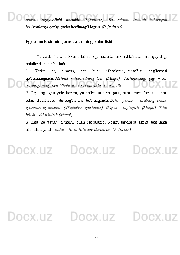 qanoti   tagiga   olishi   mumkin.   (P.Qodirov).   Bu   vatanni   tashlab   ketmoqchi
bo‘lganlarga qat’iy   zarba berilmog‘i lozim . (P.Qodirov).
 
Ega bilan kesimning orasida tirening ishlatilishi
 
Yozuvda   ba’zan   kesim   bilan   ega   orasida   tire   ishlatiladi.   Bu   quyidagi
holatlarda sodir bo‘ladi:
1.   Kesim   ot,   olmosh,   son   bilan   ifodalanib,   -dir   affiks   bog‘lamasi
qo‘llanmaganda:   Mehnat   -   hurmatning   toji.   (Maqol).   Tashqaridagi   gap   –   kir
o‘radagi mag‘zava (Shuhrat). To‘rt karra to‘rt - o‘n olti.
2.   Gapning   egasi   yoki   kesimi,   yo   bo‘lmasa   ham   egasi,   ham   kesimi   harakat   nomi
bilan   ifodalanib,   - dir   bog‘lamasi   bo‘lmaganda:   Bekor   yurish   –   illatning   onasi,
g‘urbatning   makoni.   («Tafakkur   gulshani»).   O‘qish   -   ulg‘ayish.   (Maqol).   Tilni
bilish – dilni bilish (Maqol).
3.   Ega   ko‘rsatish   olmoshi   bilan   ifodalanib,   kesim   tarkibida   affiks   bog‘lama
ishlatilmaganda:   Bular – ko‘m-ko‘k dov-daraxtlar. (K.Yashin).
10 