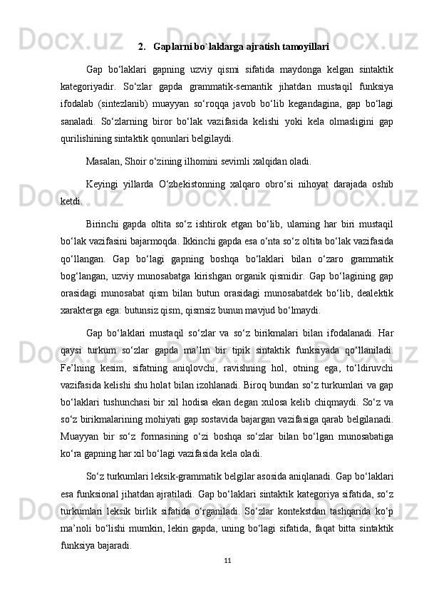 2.  Gaplarni bo`laklarga ajratish tamoyillari
Gap   bo‘laklari   gapning   uzviy   qismi   sifatida   maydonga   kelgan   sintaktik
kategoriyadir.   So‘zlar   gapda   grammatik-semantik   jihatdan   mustaqil   funksiya
ifodalab   (sintezlanib)   muayyan   so‘roqqa   javob   bo‘lib   kegandagina,   gap   bo‘lagi
sanaladi.   So‘zlarning   biror   bo‘lak   vazifasida   kelishi   yoki   kela   olmasligini   gap
qurilishining sintaktik qonunlari belgilaydi. 
Masalan, Shoir o‘zining ilhomini sevimli xalqidan oladi. 
Keyingi   yillarda   O‘zbekistonning   xalqaro   obro‘si   nihoyat   darajada   oshib
ketdi. 
Birinchi   gapda   oltita   so‘z   ishtirok   etgan   bo‘lib,   ularning   har   biri   mustaqil
bo‘lak vazifasini bajarmoqda. Ikkinchi gapda esa o‘nta so‘z oltita bo‘lak vazifasida
qo‘llangan.   Gap   bo‘lagi   gapning   boshqa   bo‘laklari   bilan   o‘zaro   grammatik
bog‘langan,   uzviy   munosabatga   kirishgan   organik   qismidir.   Gap   bo‘lagining   gap
orasidagi   munosabat   qism   bilan   butun   orasidagi   munosabatdek   bo‘lib,   dealektik
xarakterga ega: butunsiz qism, qismsiz bunun mavjud bo‘lmaydi. 
Gap   bo‘laklari   mustaqil   so‘zlar   va   so‘z   birikmalari   bilan   ifodalanadi.   Har
qaysi   turkum   so‘zlar   gapda   ma’lm   bir   tipik   sintaktik   funksiyada   qo‘llaniladi.
Fe’lning   kesim,   sifatning   aniqlovchi,   ravishning   hol,   otning   ega,   to‘ldiruvchi
vazifasida kelishi shu holat bilan izohlanadi. Biroq bundan so‘z turkumlari va gap
bo‘laklari   tushunchasi  bir  xil   hodisa   ekan degan  xulosa  kelib  chiqmaydi. So‘z  va
so‘z birikmalarining mohiyati gap sostavida bajargan vazifasiga qarab belgilanadi.
Muayyan   bir   so‘z   formasining   o‘zi   boshqa   so‘zlar   bilan   bo‘lgan   munosabatiga
ko‘ra gapning har xil bo‘lagi vazifasida kela oladi. 
So‘z turkumlari leksik-grammatik belgilar asosida aniqlanadi. Gap bo‘laklari
esa funksional jihatdan ajratiladi. Gap bo‘laklari sintaktik kategoriya sifatida, so‘z
turkumlari   leksik   birlik   sifatida   o‘rganiladi.   So‘zlar   kontekstdan   tashqarida   ko‘p
ma’noli  bo‘lishi  mumkin, lekin gapda, uning bo‘lagi  sifatida, faqat  bitta  sintaktik
funksiya bajaradi. 
11 
