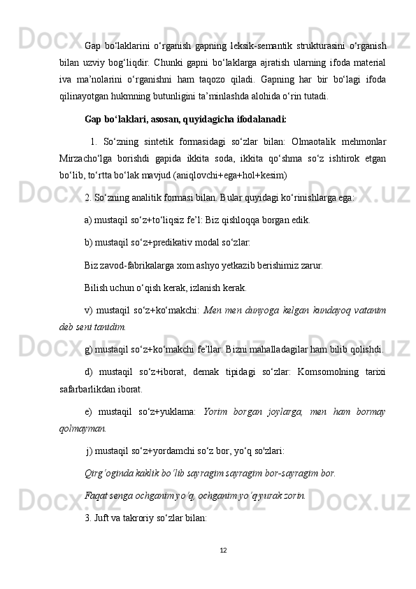Gap   bo‘laklarini   o‘rganish   gapning   leksik-semantik   strukturasini   o‘rganish
bilan   uzviy   bog‘liqdir.   Chunki   gapni   bo‘laklarga   ajratish   ularning   ifoda   material
iva   ma’nolarini   o‘rganishni   ham   taqozo   qiladi.   Gapning   har   bir   bo‘lagi   ifoda
qilinayotgan hukmning butunligini ta’minlashda alohida o‘rin tutadi. 
Gap bo‘laklari, asosan, quyidagicha ifodalanadi:
  1.   So‘zning   sintetik   formasidagi   so‘zlar   bilan:   Olmaotalik   mehmonlar
Mirzacho‘lga   borishdi   gapida   ikkita   soda,   ikkita   qo‘shma   so‘z   ishtirok   etgan
bo‘lib, to‘rtta bo‘lak mavjud (aniqlovchi+ega+hol+kesim) 
2. So‘zning analitik formasi bilan. Bular quyidagi ko‘rinishlarga ega: 
a) mustaqil so‘z+to‘liqsiz fe’l: Biz qishloqqa borgan edik. 
b) mustaqil so‘z+predikativ modal so‘zlar: 
Biz zavod-fabrikalarga xom ashyo yetkazib berishimiz zarur. 
Bilish uchun o‘qish kerak, izlanish kerak. 
v)   mustaqil   so‘z+ko‘makchi:   Men   men   dunyoga   kelgan   kundayoq   vatanim
deb seni tanidim. 
g) mustaqil so‘z+ko‘makchi fe’llar: Bizni mahalladagilar ham bilib qolishdi.
d)   mustaqil   so‘z+iborat,   demak   tipidagi   so‘zlar:   Komsomolning   tarixi
safarbarlikdan iborat. 
e)   mustaqil   so‘z+yuklama:   Yorim   borgan   joylarga,   men   ham   bormay
qolmayman.
 j) mustaqil so‘z+yordamchi so‘z bor, yo‘q so'zlari: 
Qirg‘oginda kaklik bo‘lib sayragim sayragim bor-sayragim bor. 
Faqat senga ochganim yo‘q, ochganim yo‘q yurak zorin.  
3. Juft va takroriy so‘zlar bilan: 
12 