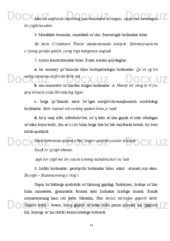Men bu vaqtlarda hayotning past-balandini bilmagan, oq-qorani tanimagan
bir yigitcha edim.  
4. Murakkab terminlar, murakkab so‘zlar, frazeologik birikmalar bilan: 
Bu   kishi   O‘zbekiston   Fanlar   akademiyasida   ishlaydi.   Salimboyvachcha
o‘zining qordan qutilib, yomg‘irga tutilganini angladi.  
5. Ayrim konstruksiyalar bilan. Bular, asosan quyidagilar: 
a.   bir   umumiy   qo‘shimcha   bilan   boshqariladigan   birikmalar:   Qo‘sh   og‘izli
miltiq hamisha shofyorda turar edi.  
b.  son-numerativ so‘zlardan tzilgan birikmalar:   A. Navoiy bir ming to‘rt yuz
qirq birinchi yilda Hirotda tug‘ilgan;  
c.   birga   qo‘llanishi   zarur   bo‘lgan   aniqlovchi+aniqlanmish   modelidagi
birikmalar:  Botir baland ruh va tetiq qadam bilan jo‘nadi.  
d.   ko‘p vaqt sifat, sifatdosh+bor, yo‘q kabi so‘zlar gapda ot yoki otlashgan
so‘zdan keyin kelib, shu so‘z (ot) bilan birga bita bo‘lak vazifasida keladi, bir butn
holda ajratiladi: 
Nashriyotimizda qalami o‘tkir, yuqori saviyali yoshlar ishlaydi. 
Insofi yo‘q yigit ekansiz.
 Aqli bor yigit har bir yaxshi ishning tashabbuskori bo‘ladi. 
6. Izofali birikmalar, qaratqichli birikmalar bilan: sukut - alomati rizo ekan.
Bu yigit – Rustamjonning o‘rtog‘i.  
Gapni bo‘laklarga ajratishda so‘zlarning gapdagi funksiyasi,  boshqa  so‘zlar
bilan   mnosabati,   grammatik   formasi   kabi   hodisalar   hisobga   olinadi.   Bunda
intonatsiyaning   ham   roli   katta.   Masalan,   Rais   kolxoz   tarixidan   gapirib   ketdi.
Gapirib   ketdi   –   kesim,   biroq   gapirib   so‘zidan   oldin   pauza   qilinishi   uni   (gapirib)
hol, keyingi so‘zni (ketdi) kesim holatiga tushiradi. 
13 