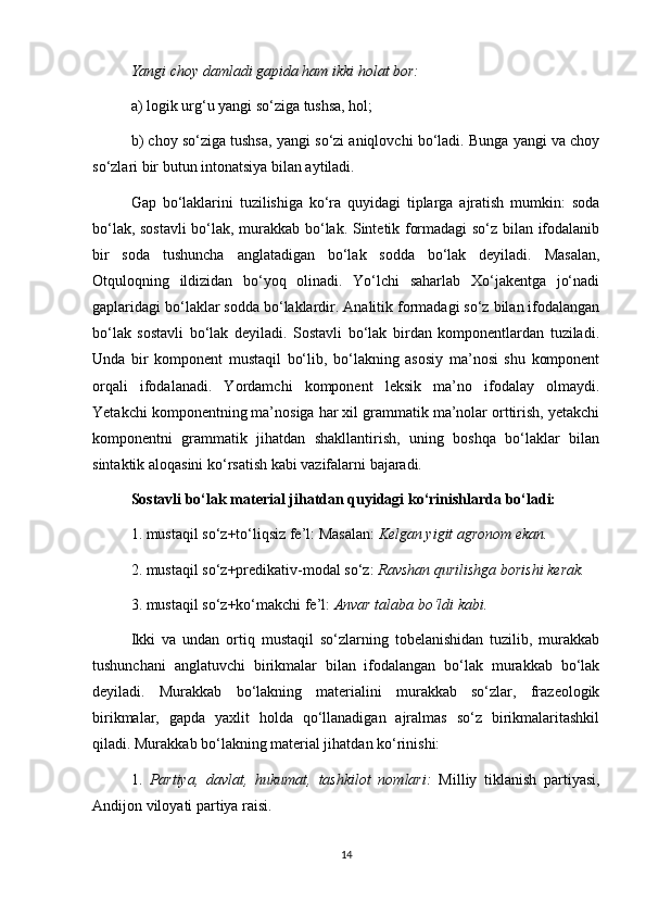 Yangi choy damladi gapida ham ikki holat bor:  
a) logik urg‘u yangi so‘ziga tushsa, hol; 
b) choy so‘ziga tushsa, yangi so‘zi aniqlovchi bo‘ladi. Bunga yangi va choy
so‘zlari bir butun intonatsiya bilan aytiladi. 
Gap   bo‘laklarini   tuzilishiga   ko‘ra   quyidagi   tiplarga   ajratish   mumkin:   soda
bo‘lak, sostavli bo‘lak, murakkab bo‘lak. Sintetik formadagi so‘z bilan ifodalanib
bir   soda   tushuncha   anglatadigan   bo‘lak   sodda   bo‘lak   deyiladi.   Masalan,
Otquloqning   ildizidan   bo‘yoq   olinadi.   Yo‘lchi   saharlab   Xo‘jakentga   jo‘nadi
gaplaridagi bo‘laklar sodda bo‘laklardir. Analitik formadagi so‘z bilan ifodalangan
bo‘lak   sostavli   bo‘lak   deyiladi.   Sostavli   bo‘lak   birdan   komponentlardan   tuziladi.
Unda   bir   komponent   mustaqil   bo‘lib,   bo‘lakning   asosiy   ma’nosi   shu   komponent
orqali   ifodalanadi.   Yordamchi   komponent   leksik   ma’no   ifodalay   olmaydi.
Yetakchi komponentning ma’nosiga har xil grammatik ma’nolar orttirish, yetakchi
komponentni   grammatik   jihatdan   shakllantirish,   uning   boshqa   bo‘laklar   bilan
sintaktik aloqasini ko‘rsatish kabi vazifalarni bajaradi. 
Sostavli bo‘lak material jihatdan quyidagi ko‘rinishlarda bo‘ladi: 
1. mustaqil so‘z+to‘liqsiz fe’l: Masalan:  Kelgan yigit agronom ekan. 
2. mustaqil so‘z+predikativ-modal so‘z:  Ravshan qurilishga borishi kerak. 
3. mustaqil so‘z+ko‘makchi fe’l:  Anvar talaba bo‘ldi kabi.  
Ikki   va   undan   ortiq   mustaqil   so‘zlarning   tobelanishidan   tuzilib,   murakkab
tushunchani   anglatuvchi   birikmalar   bilan   ifodalangan   bo‘lak   murakkab   bo‘lak
deyiladi.   Murakkab   bo‘lakning   materialini   murakkab   so‘zlar,   frazeologik
birikmalar,   gapda   yaxlit   holda   qo‘llanadigan   ajralmas   so‘z   birikmalaritashkil
qiladi. Murakkab bo‘lakning material jihatdan ko‘rinishi: 
1.   Partiya,   davlat,   hukumat,   tashkilot   nomlari:   Milliy   tiklanish   partiyasi,
Andijon viloyati partiya raisi. 
14 