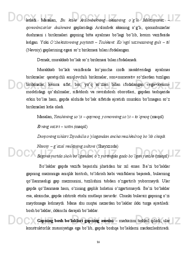 keladi.   Masalan,   Bu   kishi   Arslonbekning   akasining   o‘g‘li.   Militsiyamiz   –
qonunbuzarlar   dushmani   gaplaridagi   Arslonbek   akaning   o‘g‘li,   qonunbuzarlar
dushmani   i   birikmalari   gapning   bitta   ajralmas   bo‘lagi   bo‘lib,   kesim   vazifasida
kelgan. Yoki   O‘zbekistonning poytaxti – Toshkent. Ko‘ngil xazinasining guli – til
(Navoiy) gaplarining egasi so‘z birikmasi bilan ifodalangan. 
Demak, murakkab bo‘lak so‘z birikmasi bilan ifodalanadi. 
Murakkab   bo‘lak   vazifasida   ko‘pincha   izofa   xarakteridagi   ajralmas
birikmalar:  qaratqichli  aniqlovchili  birikmalar, son+numerativ so‘zlardan tuzilgan
birikmalar,   kesimi   sifat,   bor,   yo‘q   so‘zlari   bilan   ifodalangan   «ega+kesim»
modelidagi   qo‘shilmalar,   sifatdosh   va   ravishdosh   oborotlari,   gapdan   tashqarida
erkin   bo‘lsa   ham,   gapda   alohida   bo‘lak   sifatida   ajratish   mumkin   bo‘lmagan   so‘z
birikmalari kela oladi. 
Masalan,  Yaxshining so‘zi – qaymoq, yomonning so‘zi – to‘qmoq  (maqol)
Erning vaziri – xotin ( maqol) 
Dunyoning ishlari Ziyodulla o‘ylagandan ancha mushkulroq bo‘lib chiqdi.  
Navoiy – g‘azal mulkining sultoni  (Shayxzoda) 
Begona yurtda shoh bo‘lgandan, o‘z yurtingda gado bo‘lgan yaxshi  (maqol)
  Bo‘laklar   gapda   vazifa   bajarishi   jihatidan   bir   xil   emas.   Ba’zi   bo‘laklar
gapning   mazmniga   aniqlik   kiritish,   to‘ldirish   kabi   vazifalarni   bajaradi,   bularning
qo‘llanmasligi   gap   mazmunini,   tuzilishini   tubdan   o‘zgartirib   yubormaydi.   Ular
gapda   qo‘llanmasa   ham,   o‘zining   gaplik   holatini   o‘zgartirmaydi.   Ba’zi   bo‘laklar
esa, aksincha, gapda ishtirok etishi mutlaqo zarurdir. Chunki bularsiz gapning o‘zi
maydonaga   kelmaydi.   Mana   shu   nuqtai   nazardan   bo‘laklar   ikki   turga   ajratiladi:
bosh bo‘laklar, ikkinchi darajali bo‘laklar. 
Gapning   bosh   bo‘laklari   gapning   asosini   –   markazini   tashkil   qiladi,   ular
konstruktorlik xususiyatiga ega bo‘lib, gapda boshqa bo‘laklarni markazlashtiradi.
16 
