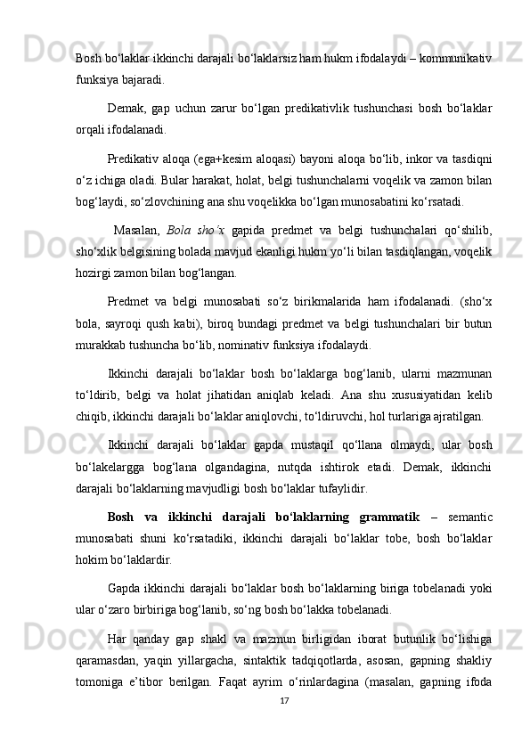 Bosh bo‘laklar ikkinchi darajali bo‘laklarsiz ham hukm ifodalaydi – kommunikativ
funksiya bajaradi. 
Demak,   gap   uchun   zarur   bo‘lgan   predikativlik   tushunchasi   bosh   bo‘laklar
orqali ifodalanadi. 
Predikativ aloqa (ega+kesim  aloqasi) bayoni aloqa bo‘lib, inkor va tasdiqni
o‘z ichiga oladi. Bular harakat, holat, belgi tushunchalarni voqelik va zamon bilan
bog‘laydi, so‘zlovchining ana shu voqelikka bo‘lgan munosabatini ko‘rsatadi.
  Masalan,   Bola   sho‘x   gapida   predmet   va   belgi   tushunchalari   qo‘shilib,
sho‘xlik belgisining bolada mavjud ekanligi hukm yo‘li bilan tasdiqlangan, voqelik
hozirgi zamon bilan bog‘langan. 
Predmet   va   belgi   munosabati   so‘z   birikmalarida   ham   ifodalanadi.   (sho‘x
bola,  sayroqi   qush   kabi),  biroq  bundagi   predmet   va   belgi   tushunchalari   bir   butun
murakkab tushuncha bo‘lib, nominativ funksiya ifodalaydi. 
Ikkinchi   darajali   bo‘laklar   bosh   bo‘laklarga   bog‘lanib,   ularni   mazmunan
to‘ldirib,   belgi   va   holat   jihatidan   aniqlab   keladi.   Ana   shu   xususiyatidan   kelib
chiqib, ikkinchi darajali bo‘laklar aniqlovchi, to‘ldiruvchi, hol turlariga ajratilgan. 
Ikkinchi   darajali   bo‘laklar   gapda   mustaqil   qo‘llana   olmaydi,   ular   bosh
bo‘lakelargga   bog‘lana   olgandagina,   nutqda   ishtirok   etadi.   Demak,   ikkinchi
darajali bo‘laklarning mavjudligi bosh bo‘laklar tufaylidir. 
Bosh   va   ikkinchi   darajali   bo‘laklarning   grammatik   –   semantic
munosabati   shuni   ko‘rsatadiki,   ikkinchi   darajali   bo‘laklar   tobe,   bosh   bo‘laklar
hokim bo‘laklardir. 
Gapda  ikkinchi  darajali  bo‘laklar  bosh  bo‘laklarning biriga  tobelanadi   yoki
ular o‘zaro birbiriga bog‘lanib, so‘ng bosh bo‘lakka tobelanadi. 
Har   qanday   gap   shakl   va   mazmun   birligidan   iborat   butunlik   bo‘lishiga
qaramasdan,   yaqin   yillargacha,   sintaktik   tadqiqotlarda,   asosan,   gapning   shakliy
tomoniga   e’tibor   berilgan.   Faqat   ayrim   o‘rinlardagina   (masalan,   gapning   ifoda
17 