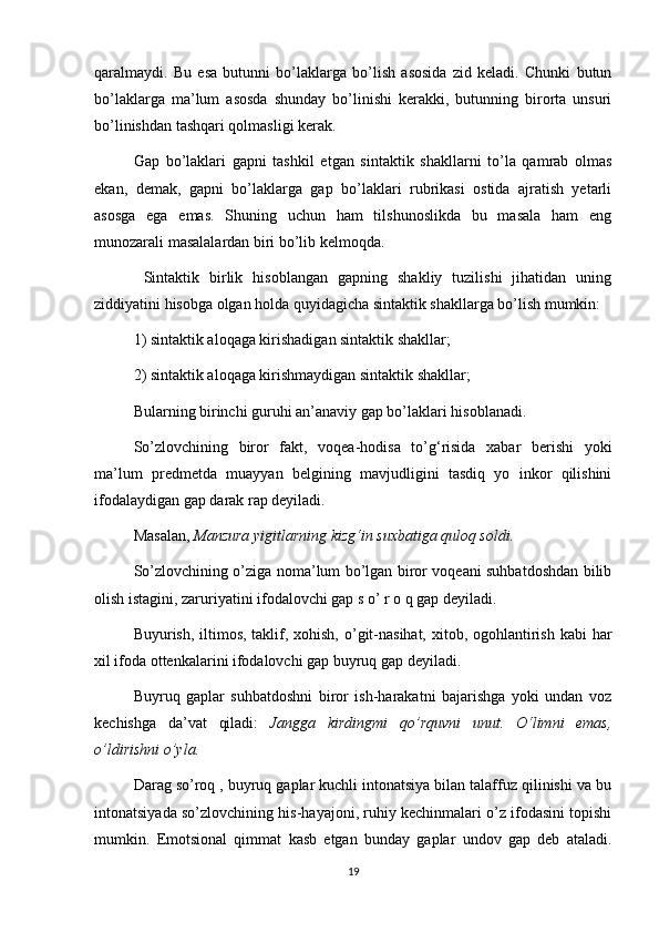 qaralmaydi.   Bu   esa   butunni   bo’laklarga   bo’lish   asosida   zid   keladi.   Chunki   butun
bo’laklarga   ma’lum   asosda   shunday   bo’linishi   kerakki,   butunning   birorta   unsuri
bo’linishdan tashqari qolmasligi kerak. 
Gap   bo’laklari   gapni   tashkil   etgan   sintaktik   shakllarni   to’la   qamrab   olmas
ekan,   demak,   gapni   bo’laklarga   gap   bo’laklari   rubrikasi   ostida   ajratish   yetarli
asosga   ega   emas.   Shuning   uchun   ham   tilshunoslikda   bu   masala   ham   eng
munozarali masalalardan biri bo’lib kelmoqda.
  Sintaktik   birlik   hisoblangan   gapning   shakliy   tuzilishi   jihatidan   uning
ziddiyatini hisobga olgan holda quyidagicha sintaktik shakllarga bo’lish mumkin: 
1) sintaktik aloqaga kirishadigan sintaktik shakllar; 
2) sintaktik aloqaga kirishmaydigan sintaktik shakllar; 
Bularning birinchi guruhi an’anaviy gap bo’laklari hisoblanadi. 
So’zlovchining   biror   fakt,   voqea-hodisa   to’g‘risida   xabar   berishi   yoki
ma’lum   predmetda   muayyan   belgining   mavjudligini   tasdiq   yo   inkor   qilishini
ifodalaydigan gap darak rap deyiladi. 
Masalan,  Manzura yigitlarning kizg‘in suxbatiga quloq soldi.  
So’zlovchining o’ziga noma’lum bo’lgan biror voqeani suhbatdoshdan bilib
olish istagini, zaruriyatini ifodalovchi gap s o’ r o q gap deyiladi. 
Buyurish, iltimos, taklif, xohish, o’git-nasihat, xitob, ogohlantirish kabi  har
xil ifoda ottenkalarini ifodalovchi gap buyruq gap deyiladi. 
Buyruq   gaplar   suhbatdoshni   biror   ish-harakatni   bajarishga   yoki   undan   voz
kechishga   da’vat   qiladi:   Jangga   kirdingmi   qo’rquvni   unut.   O‘limni   emas,
o’ldirishni o’yla.  
Darag so’roq , buyruq gaplar kuchli intonatsiya bilan talaffuz qilinishi va bu
intonatsiyada so’zlovchining his-hayajoni, ruhiy kechinmalari o’z ifodasini topishi
mumkin.   Emotsional   qimmat   kasb   etgan   bunday   gaplar   undov   gap   deb   ataladi.
19 