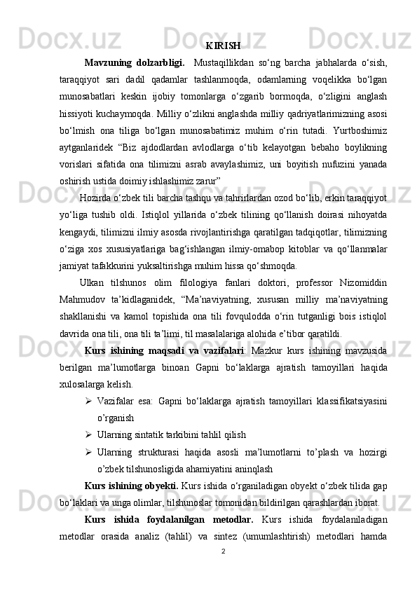 KIRISH
Mavzuning   dolzarbligi.     Mustaqillikdan   so‘ng   barcha   jabhalarda   o‘sish,
taraqqiyot   sari   dadil   qadamlar   tashlanmoqda,   odamlarning   voqelikka   bo‘lgan
munosabatlari   keskin   ijobiy   tomonlarga   o‘zgarib   bormoqda,   o‘zligini   anglash
hissiyoti kuchaymoqda. Milliy o‘zlikni anglashda milliy qadriyatlarimizning asosi
bo‘lmish   ona   tiliga   bo‘lgan   munosabatimiz   muhim   o‘rin   tutadi.   Yurtboshimiz
aytganlaridek   “Biz   ajdodlardan   avlodlarga   o‘tib   kelayotgan   bebaho   boylikning
vorislari   sifatida   ona   tilimizni   asrab   avaylashimiz,   uni   boyitish   nufuzini   yanada
oshirish ustida doimiy ishlashimiz zarur” 
Hozirda o‘zbek tili barcha tashqu va tahrirlardan ozod bo‘lib, erkin taraqqiyot
yo‘liga   tushib   oldi.   Istiqlol   yillarida   o‘zbek   tilining   qo‘llanish   doirasi   nihoyatda
kengaydi, tilimizni ilmiy asosda rivojlantirishga qaratilgan tadqiqotlar, tilimizning
o‘ziga   xos   xususiyatlariga   bag‘ishlangan   ilmiy-omabop   kitoblar   va   qo‘llanmalar
jamiyat tafakkurini yuksaltirishga muhim hissa qo‘shmoqda. 
Ulkan   tilshunos   olim   filologiya   fanlari   doktori,   professor   Nizomiddin
Mahmudov   ta’kidlaganidek,   “Ma’naviyatning,   xususan   milliy   ma’naviyatning
shakllanishi   va   kamol   topishida   ona   tili   fovqulodda   o‘rin   tutganligi   bois   istiqlol
davrida ona tili, ona tili ta’limi, til masalalariga alohida e’tibor qaratildi. 
Kurs   ishining   maqsadi   va   vazifalari :   Mazkur   kurs   ishining   mavzusida
berilgan   ma’lumotlarga   binoan   Gapni   bo‘laklarga   ajratish   tamoyillari   haqida
xulosalarga kelish. 
 Vazifalar   esa:   Gapni   bo‘laklarga   ajratish   tamoyillari   klassifikatsiyasini
o’rganish
 Ularning sintatik tarkibini tahlil qilish
 Ularning   strukturasi   haqida   asosli   ma’lumotlarni   to’plash   va   hozirgi
o’zbek tilshunosligida ahamiyatini aninqlash 
Kurs ishining obyekti.   Kurs ishida o‘rganiladigan obyekt o‘zbek tilida gap
bo‘laklari va unga olimlar, tilshunoslar tomonidan bildirilgan qarashlardan iborat.
Kurs   ishida   foydalanilgan   metodlar.   Kurs   ishida   foydalaniladigan
metodlar   orasida   analiz   (tahlil)   va   sintez   (umumlashtirish)   metodlari   hamda
2 