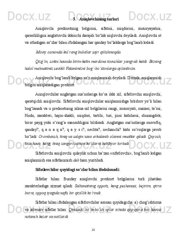 3.  Aniqlovchining turlari
Aniqlovchi   predmetning   belgisini,   sifatini,   miqdorini,   xususyayatini,
qarashliligini anglatuvchi ikkinchi darajali bo‘lak niqlovchi deyiladi. Aniqlovchi ot
va otlashgan so‘zlar bilan ifodalangan har qanday bo‘laklarga bog‘lanib keladi:
 Moviy osmonda kul rang bulutlar sayr qilishmoqda. 
Qizg‘in, sokin havoda birin-ketin mardona tovushlar yangrab ketdi. Bizning
halol mehnatimiz sevikli Vatanimizni bog‘-bo‘stonlarga aylantirsin. 
Aniqlovchi bog‘lanib kelgan so‘z aniqlanmish deyiladi. Demak, aniqlanmish
belgisi aniqlanadigan predmet. 
Annqlovchilar  anglatgan  ma’nolariga  ko‘ra  ikki   xil;  sifatlovchn  aniqlovchi,
qaratqichli aniqlovchi. Sifatlovchi aniqlovchilar aniqlanmishga bitishuv yo‘li bilan
bog‘lanadi va u predmetning xilma-xil belgilarini rangi, xususiyati, mazasi, ta’mi,
Hndn,   xarakteri,   hajm-shakli,   miqdori,   tartibi,   turi,   jinsi   kabilarni,   shuningdek,
biror   payg   yoki   o‘ring‘a   mansubligini   bildiradi.   Anglatgan   ma’nolariga   muvofiq,
qanday?,   q   a   n   a   q   a?,   q   a   y   s   i?,   nechta?,   nechanchi?   kabi   so‘roqlarga   javob
bo‘ladi:  Orombaxsh, tiniq va salqin xavo erkalanib olamni muattar qiladi. Quyosh,
toza havo, keng, tiniq zangori osmon ko‘zlarni beixtiyor tortadi.  
Sifatlovchi aniqlovchi qulaylik uchun ba’zan «sifatlovchi», bog‘lanib kelgan
aniqlanmish esa sifatlanmish  deb  ham yuritiladi. 
Sifatlovchilar quyidagi so‘zlar bilan ifodalanadi:  
Sifatlar   bilan:   Bunday   aniqlovchi   predmet   belgilarini   turli   jihatdan
xarakterlashga   xizmat   qiladi:   Saltanatning   oppots,   keng   peshanasi,   bejirim,   qirra
burni, oppoq iyagida nafis bir qizillik ko‘rindi.  
Sifatlar bilan ifodalangan sifatlovchilar asosan quyidagicha: a) chog‘ishtirma
va   intensiv   sifatlar   bilan:   Qimsasiz   bo‘m-bo‘sh   uylar   ichida   qop-qora   tun   havosi
notanch kezar va uvillardi.  
21 