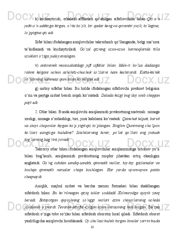 b)   kichraytirish,   erkalash   affikslari   qo‘shilgan   sifatlovchilar   bilan   Qiz   o‘n
yetti-o‘n sakkizga kirgan, o‘rta bo‘yli, bir qadar keng va qoramtir yuzli, to‘lagina,
lo‘ppigina qiz edi.  
Sifat bilan ifodalangan aniqlovchilar takrorlanib qo‘llanganda, belgi ma’nosi
ta’kidlanadi   va   kuchaytiriladi:   Go‘zal   qizning   uzun-uzun   barmoqlarida   tilla
uzuklari o‘ziga juda yarashgan.  
v)   antonimik   munosabatdagi   juft   sifatlar   bilan:   Meh-ri   bo‘lsa   dadasiga
rahmi   kelgani   uchun   achchits-chuchuk   so‘zlarni   ham   kechirardi.   Katta-kichik
yo‘llarning hammasi qum bilan ko‘milgan edi.  
g)   nisbiy   sifatlar   bilan:   Bu   holda   ifodalangan   sifatlovchi   predmet   belgisini
o‘rin va paytga nisbat berish orqali ko‘rsatadi:  Dalada kuzgi bug‘doy unib chiqqan
payt edi.  
2. Otlar bilan: Bunda aniqlovchi aniqlanmish predmetning materiali: nimaga
xosligi; nimaga o‘xshashligi, turi, jinsi kabilarni ko‘rsatadi:  Qamchat telpak, barxit
va shoyi choponlar kiygan ko‘p yigit-qiz to‘plangan. Singlim Qumrining cho‘lpon
ko‘zlari   esingizga   tushdimi?   Ishchilarning   temir,   po‘lat   qo‘llari   eng   yuksak
tog‘larning bag‘rini yoradi.  
Takroriy otlar bilan ifodalangan aniqlovchilar aniqlanmnshga bitishuv yo‘li
bilan   bog‘lanib,   aniqlanmish   predmetning   miqdor   jihatdan   ortiq   ekanligini
anglatadi:   Go‘ng   ostidan   sandiq-sandits   qimmatli   mollar,   toy-toy   gazlamalar   va
boshqa   qimmatli   narsalar   chiqa   boshlagan.   Har   yerda   uyum-uyum   paxta
chaqnaydi.  
Aniqlik,   majhul   nisbat   va   barcha   zamon   formalari   bilan   shakllangan
sifatdosh   bilan:   Bu   ko‘rilmagan   qiziq   ishlar   soddadil   Xolmurodga   ajoyib   zavq
beradi,   Botayotgan   quyoshning   so‘nggi   nurlari   azim   chinorlarning   uchida
jslvalanib o‘ynardi. Tevarak-atrofni ezilgan uzum shirasining hidi bosgan.  Ba’zan
sifatdosh o‘ziga tobe so‘zlar bilan sifatdosh oborotni hosil qiladi. Sifatdosh oborot
yaxlitligicha aniqlovchi hisoblanadi:  Oy shu’lasi tushib turgan binolar zarrin tusda
22 