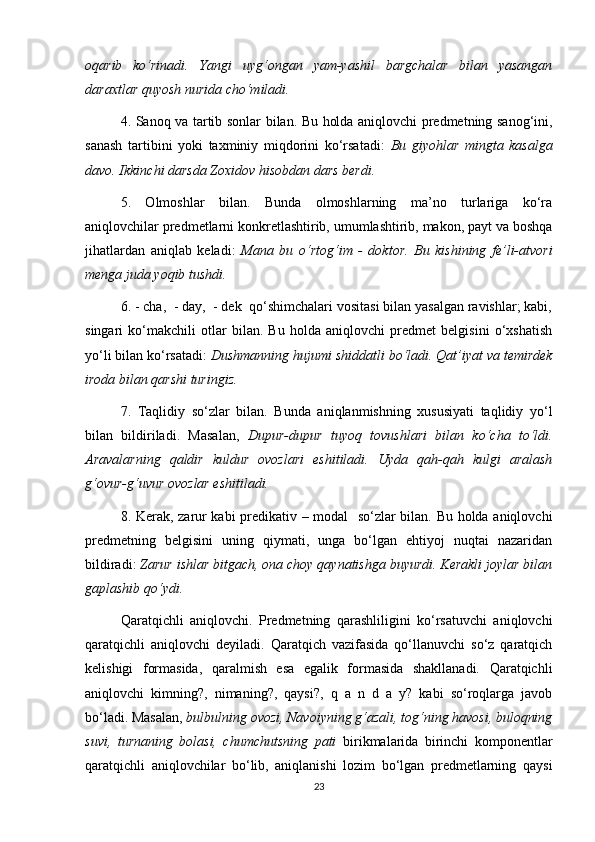 oqarib   ko‘rinadi.   Yangi   uyg‘ongan   yam-yashil   bargchalar   bilan   yasangan
daraxtlar quyosh nurida cho‘miladi.  
4. Sanoq va tartib sonlar bilan. Bu holda aniqlovchi predmetning sanog‘ini,
sanash   tartibini   yoki   taxminiy   miqdorini   ko‘rsatadi:   Bu   giyohlar   mingta   kasalga
davo. Ikkinchi darsda Zoxidov hisobdan dars berdi.  
5.   Olmoshlar   bilan.   Bunda   olmoshlarning   ma’no   turlariga   ko‘ra
aniqlovchilar predmetlarni konkretlashtirib, umumlashtirib, makon, payt va boshqa
jihatlardan   aniqlab   keladi:   Mana   bu   o‘rtog‘im   -   doktor.   Bu   kishining   fe’li-atvori
menga juda yoqib tushdi.  
6. - cha,  - day,  - dek  qo‘shimchalari vositasi bilan yasalgan ravishlar; kabi,
singari   ko‘makchili   otlar   bilan.   Bu   holda   aniqlovchi   predmet   belgisini   o‘xshatish
yo‘li bilan ko‘rsatadi:  Dushmanning hujumi shiddatli bo‘ladi. Qat’iyat va temirdek
iroda bilan qarshi turingiz.  
7.   Taqlidiy   so‘zlar   bilan.   Bunda   aniqlanmishning   xususiyati   taqlidiy   yo‘l
bilan   bildiriladi.   Masalan,   Dupur-dupur   tuyoq   tovushlari   bilan   ko‘cha   to‘ldi.
Aravalarning   qaldir   kuldur   ovozlari   eshitiladi.   Uyda   qah-qah   kulgi   aralash
g‘ovur-g‘uvur ovozlar eshitiladi.  
8. Kerak, zarur kabi predikativ – modal   so‘zlar bilan. Bu holda aniqlovchi
predmetning   belgisini   uning   qiymati,   unga   bo‘lgan   ehtiyoj   nuqtai   nazaridan
bildiradi:  Zarur ishlar bitgach, ona choy qaynatishga buyurdi. Kerakli joylar bilan
gaplashib qo‘ydi.  
Qaratqichli   aniqlovchi.   Predmetning   qarashliligini   ko‘rsatuvchi   aniqlovchi
qaratqichli   aniqlovchi   deyiladi.   Qaratqich   vazifasida   qo‘llanuvchi   so‘z   qaratqich
kelishigi   formasida,   qaralmish   esa   egalik   formasida   shakllanadi.   Qaratqichli
aniqlovchi   kimning?,   nimaning?,   qaysi?,   q   a   n   d   a   y?   kabi   so‘roqlarga   javob
bo‘ladi. Masalan,  bulbulning ovozi, Navoiyning g‘azali, tog‘ning havosi, buloqning
suvi,   turnaning   bolasi,   chumchutsning   pati   birikmalarida   birinchi   komponentlar
qaratqichli   aniqlovchilar   bo‘lib,   aniqlanishi   lozim   bo‘lgan   predmetlarning   qaysi
23 
